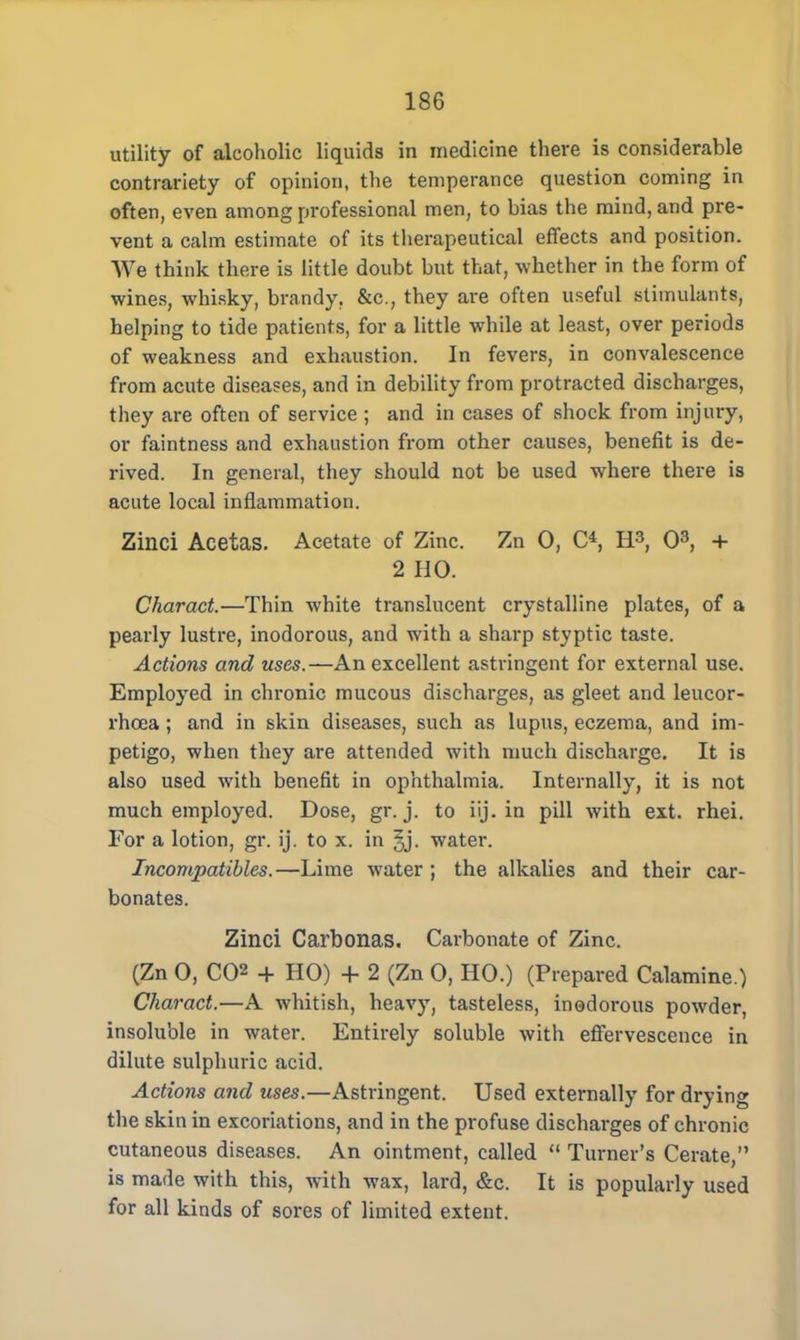 utility of alcoholic liquids in medicine there is considerable contrariety of opinion, the temperance question coming in often, even among professional men, to bias the mind, and pre- vent a calm estimate of its therapeutical effects and position. We think there is little doubt but that, whether in the form of wines, whisky, brandy. &c, they are often useful stimulants, helping to tide patients, for a little while at least, over periods of weakness and exhaustion. In fevers, in convalescence from acute diseases, and in debility from protracted discharges, they are often of service ; and in cases of shock from injury, or faintness and exhaustion from other causes, benefit is de- rived. In general, they should not be used where there is acute local inflammation. Zinci Acetas. Acetate of Zinc. Zn 0, O, H3, O3, + 2 HO. Charact.—Thin white translucent crystalline plates, of a pearly lustre, inodorous, and with a sharp styptic taste. Actions and uses.—An excellent astringent for external use. Employed in chronic mucous discharges, as gleet and leucor- rhcea; and in skin diseases, such as lupus, eczema, and im- petigo, when they are attended with much discharge. It is also used with benefit in ophthalmia. Internally, it is not much employed. Dose, gr. j. to iij. in pill with ext. rhei. For a lotion, gr. ij. to x. in |j. water. Incompatibles.—Lime water ; the alkalies and their car- bonates. Zinci Carbonas. Carbonate of Zinc. (Zn 0, C02 + HO) + 2 (Zn 0, HO.) (Prepared Calamine.) Charact.—A whitish, heavy, tasteless, inodorous powder, insoluble in water. Entirely soluble with effervescence in dilute sulphuric acid. Actions and uses.—Astringent. Used externally for drying the skin in excoriations, and in the profuse discharges of chronic cutaneous diseases. An ointment, called Turner's Cerate, is made with this, with wax, lard, &c. It is popularly used for all kinds of sores of limited extent.