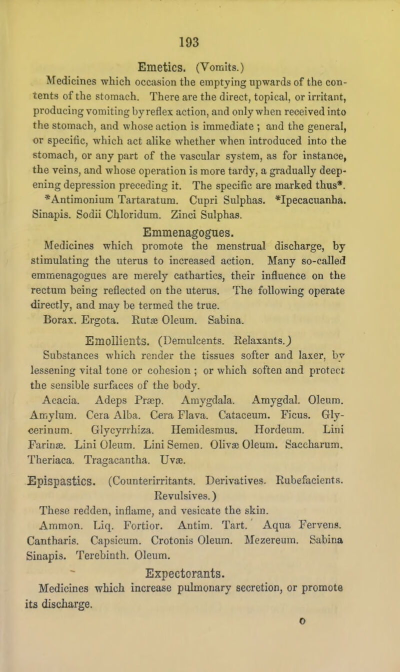 Emetics. (Vomits.) Medicines which occasion the emptying upwards of the con- tents of the stomach. There are the direct, topical, or irritant, producing vomiting by reflex action, and only when received into the stomach, and whose action is immediate ; and the general, or specific, which act alike whether when introduced into the 6tomach, or any part of the vascular system, as for instance, the veins, and whose operation is more tardy, a gradually deep- ening depression preceding it. The specific are marked thus*. *Antimonium Tartaratura. Cupri Sulphas. *Ipecacuanha. Sinapis. Sodii Chloridum. Zinci Sulphas. Emmenagogues. Medicines which promote the menstrual discharge, by stimulating the uterus to increased action. Many so-called emmenagogues are merely cathartics, their influence on the rectum being reflected on the uterus. The following operate directly, and may be termed the true. Borax. Ergota. Rutae Oleum. Sabina. Emollients. (Demulcents. Relaxants.,) Substances which render the tissues softer and laxer, by lessening vital tone or cohesion ; or which soften and protect the sensible surfaces of the body. Acacia. Adeps Prsep. Amygdala. Amygdal. Oleum. Amylum. Cera Alba. Cera Flava. Cataceum. Ficus. Gly- cerinum. Glycyrrhiza. Hemidesmus. Hordeum. Lini Farinas. Lini Oleum. Lini Semen. Oliva; Oleum. Saccharum. Theriaca. Tragacantha. Uvae. Epispastics. (Counterirritants. Derivatives. Rubefacients. Revulsives.) These redden, inflame, and vesicate the skin. Ammon. Liq. Fortior. Antim. Tart. Aqua Fervens. Cantharis. Capsicum. Crotonis Oleum. Mezereum. Sabina Sinapis. Terebinth. Oleum. Expectorants. Medicines which increase pulmonary secretion, or promote its discharge. o