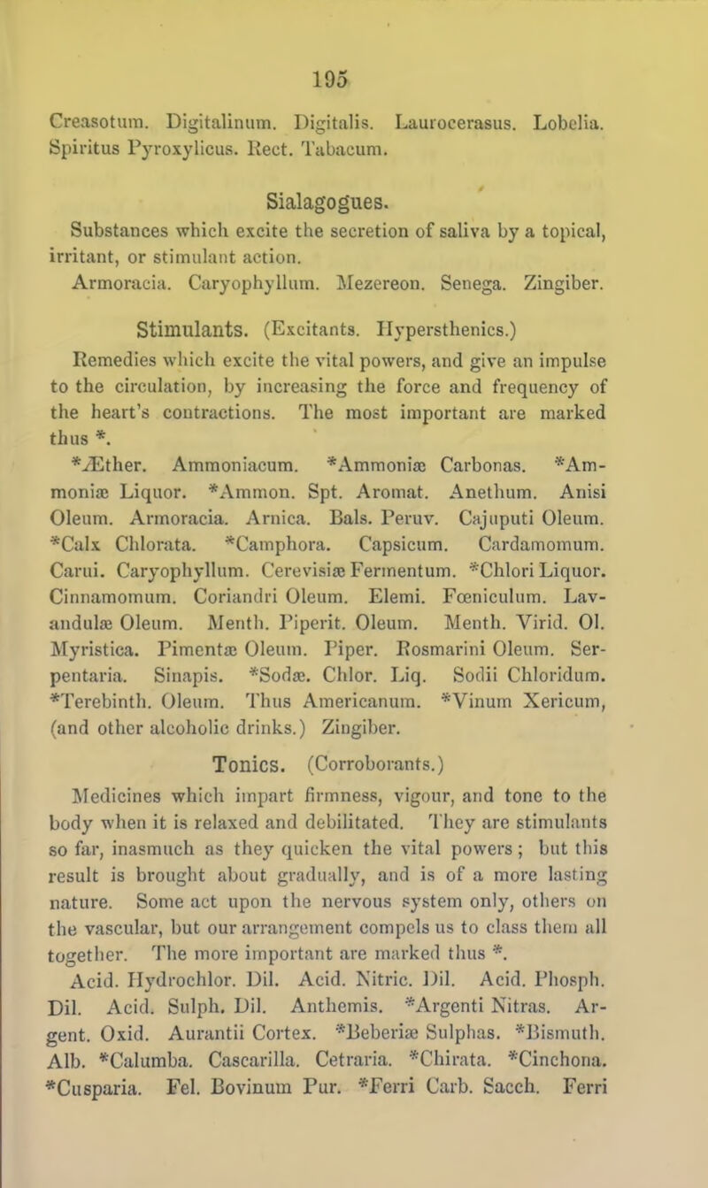 Creasotum. Digitalinum. Digitalis. Lauiocerasus. Lobelia. Spiritus Fyroxylicus. Keet. Tabaeum. Sialagogues. Substances which excite the secretion of saliva by a topical, irritant, or stimulant action. Armoracia. Caryophyllum. Mezereon. Senega. Zingiber. Stimulants. (Excitants. Ilypersthenics.) Remedies which excite the vital powers, and give an impulse to the circulation, by increasing the force and frequency of the heart's contractions. The most important are marked thus *. *vEther. Ammoniacum. *Ammoniaj Carbonas. •Am- monite Liquor. *Ammon. Spt. Aromat. Anethum. Anisi Oleum. Armoracia. Arnica. Bals. Peruv. Cajuputi Oleum. *Calx Chlorata. *Catnphora. Capsicum. Cardamomum. Carui. Caryophyllum. Cerevisise Fermentum. *Chlori Liquor. Cinnamomum. Coriandri Oleum. Elemi. Fceniculum. Lav- andula? Oleum. Menth. Piped*. Oleum. Menth. Virid. 01. Myristica. Pimento; Oleum. Piper. Rosmarini Oleum. Ser- pentaria. Sinapis. *Sodo:. Chlor. Liq. Soilii Chloridum. *Terebinth. Oleum. Thus Americanum. *Vinum Xericum, (and other alcoholic drinks.) Zingiber. Tonics. (Corroborants.) Medicines which impart firmness, vigour, and tone to the body when it is relaxed and debilitated. They are stimulants so far, inasmuch as they quicken the vital powers; but this result is brought about gradually, and is of a more lasting nature. Some act upon the nervous system only, others on the vascular, but our arrangement compels us to class them all together. The more important are marked thus *. Acid. Ilydrochlor. Oil. Acid. Nitric. Oil. Acid. Phosph. Dil. Acid. Sulph. Dil. Anthemis. *Argenti Nitras. Ar- gent. Oxid. Aurantii Cortex. ^Beberise Sulphas. *Bismuth, Alb. *CaIumba. Cascarilla. Cetraria. *Chirata. *Cinchona. *Ctisparia. Fel. Bovinum Pur. *Ferri Carb. Sacch. Ferri