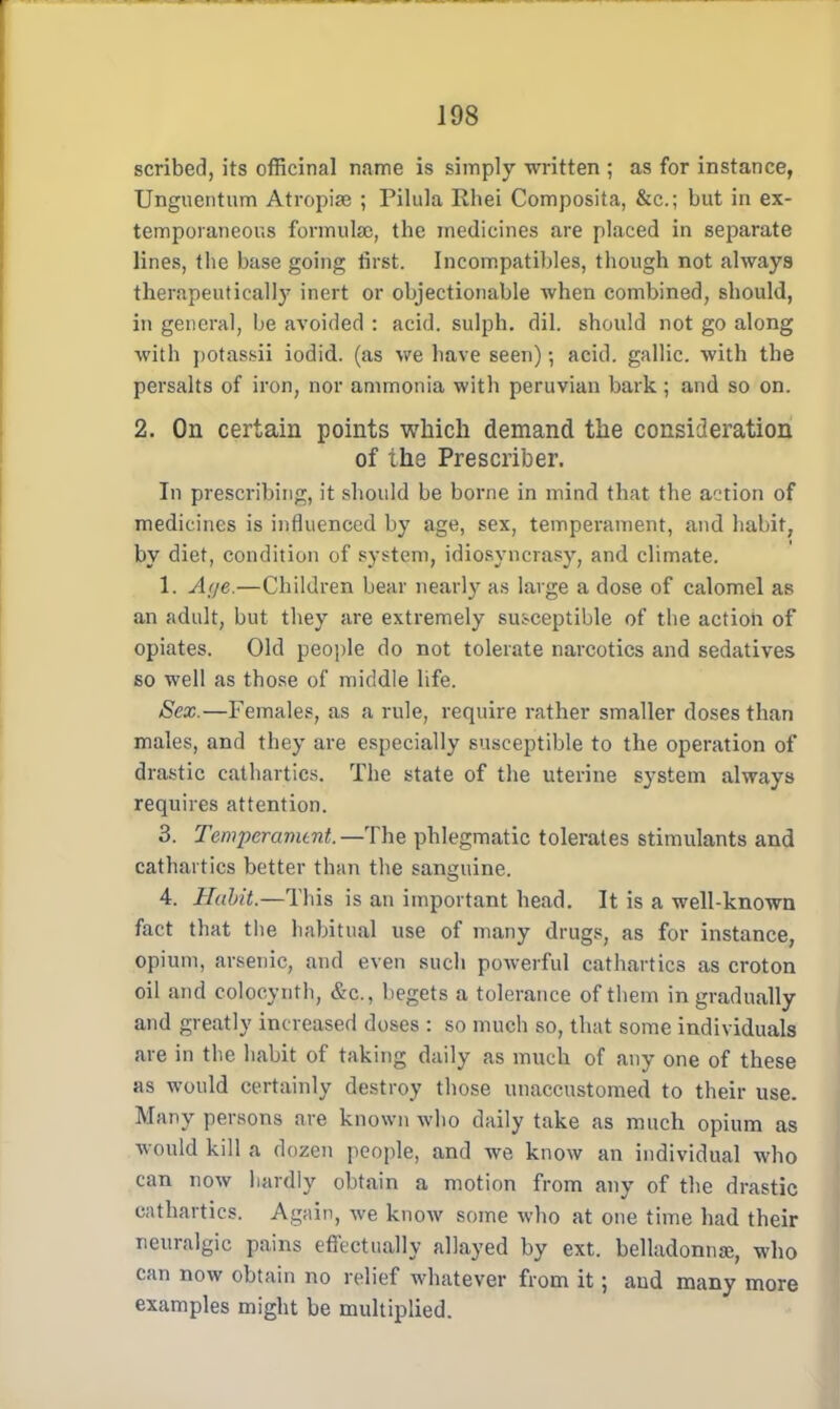 scribed, its officinal name is simply written ; as for instance, Unguentum Atropise ; Pilula Rhei Composita, &c; but in ex- temporaneous formulae, the medicines are placed in separate lines, the base going first. Incompatibles, though not always therapeutical])7 inert or objectionable when combined, should, in general, be avoided : acid, sulph. dil. should not go along with potas.sii iodid. (as we have seen) •, acid, gallic, with the persalts of iron, nor ammonia with peruvian bark ; and so on. 2. On certain points which demand the consideration of the Prescriber. In prescribing, it should be borne in mind that the action of medicines is influenced by age, sex, temperament, and habit, by diet, condition of system, idiosyncrasy, and climate. 1. Aije.—Children bear nearly as large a dose of calomel as an adult, but they are extremely susceptible of the action of opiates. Old people do not tolerate narcotics and sedatives so well as those of middle life. Sex.—Females, as a rule, require rather smaller doses than males, and they are especially susceptible to the operation of drastic cathartics. The state of the uterine system always requires attention. 3. Temperament.—The phlegmatic tolerates stimulants and cathartics better than the sanguine. 4. Habit.—This is an important head. It is a well-known fact that the habitual use of many drugs, as for instance, opium, arsenic, and even such poAverful cathartics as croton oil and colocynth, &c, begets a tolerance of them in gradually and greatly increased doses : so much so, that some individuals are in the habit of taking daily as much of any one of these as would certainly destroy those unaccustomed to their use. Many persons are known who daily take as much opium as would kill a dozen people, and we know an individual who can now hardly obtain a motion from any of the drastic cathartics. Again, we know some who at one time had their neuralgic pains effectually allayed by ext. belladonna;, who can now obtain no relief whatever from it; and many more examples might be multiplied.