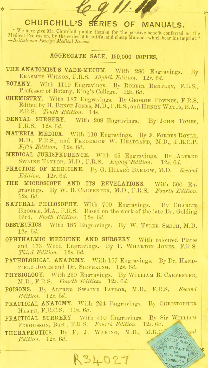 AGGREGATE SALE, 150,000 COPIES. THE ANATOMIST'S VADE-MECUM. With 280 Engravings, By Erasmus Wilson, F.R.S. Eighth Edition. 12*. Gd. ° BOTANY. With 1119 Engravings. By Robert Bentley, F.L.S., Professor of Botany, King's College. 12s. 6d. CHEMISTRY. With 187 Engravings. By George Fownes, F.r. S Edited by H. Bencf Jones, M.D., F.R.S., and Henry Watts, B.A., F.R.S. Tenth Edition. 14*. DENTAL SURGERY. With 208 Engravings. By John Tomes, F.li.S. 12.?. 6d. MATERIA MEDICA. With 110 Engravings. By J. Forbes Botle, M.D., F.li.S., and Frederick- W. Headland, M.D., F.R.C.P. Fifth Edition. 12s. Gd. MEDICAL JURISPRUDENCE. With 45 Engravings. By Alfred Swaine Taylor, M.I)., F.R.S. Eighth'Edition. 12s. Gd. PRACTICE OF MEDICINE. By G. Hilaro Barlow, M.D. Second Edition. 12.?. Gd. THE MICROSCOPE AND ITS REVELATIONS. With 500 En- gravings. By W. B. Carpenter, M.I)., F.R.S. Fourth Edition. 12s. Gd. NATURAL PHILOSOPHY. With 700 Engravings. By Charles Brooke, M.A., F.li.S. Based on the work of the late Dr. Golding Bird. Sixth Edition. 12s. Gd. OBSTETRICS. With 185 Engravings. By W. Tyler Smith, M.D. 12*. Gd. OPHTHALMIC MEDICINE AND SURGERY. With coloured Plates and 173 Wood Engravings. By T. Wharton Jones, F.R.S. Third Edition. 12s^Gd. PATHOLOGICAL ANATOMY. With 167 Engravings. By Dr. Hand- field Jones and Dr. Sieveking. 12.?. Gd. PHYSIOLOGY. With 250 Engravings. By William B. Carpenter, M.D., F.R.S. Fourth Editian. 12s. Gd. POISONS. By Alfred Swaine Taylor, M.D., F.R.S. Second Edition. ' Us. 6d. PRACTICAL ANATOMY. With 201 Engravings. By Christopher Heath, F.R.C.S. 10s. Gd. PEACTICAL SURGERY. With 110 Engravings. By Sir Wjxiian Fergusson, Bart., F.R S. Fourth Edition. ]2.v. Gd. THERAPEUTICS. By E. J. Waking, M.D., M.R.C ' Edition. 12s. Gd.