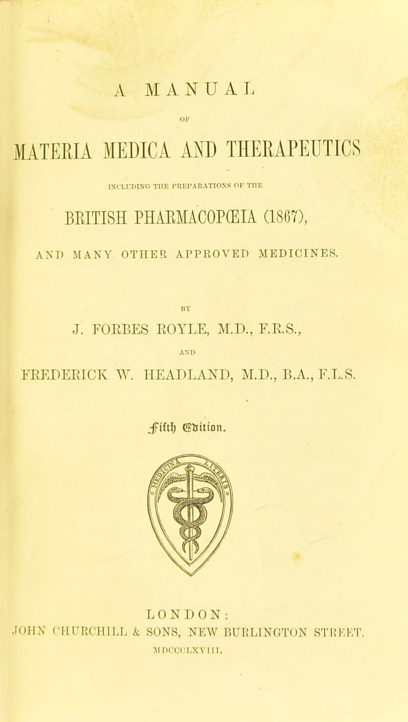 A MANUAL OF MATERIA MEDICA AND THERAPEUTICS INCLUDING TIIE PREPARATIONS OF THE BRITISH PHAKMACOPCEIA (1867), AND MANY OTHER APPROVED MEDICINES. J. FORBES EOYLE, M.D., F.R.S., AND FREDERICK W. HEADLAND, M.D., B.A., F.L.S. jftftl; CBtritton. LONDON: JOHN CHURCHILL & SONS, NEW BURLINGTON STREET. MDCCCLXVIIT.