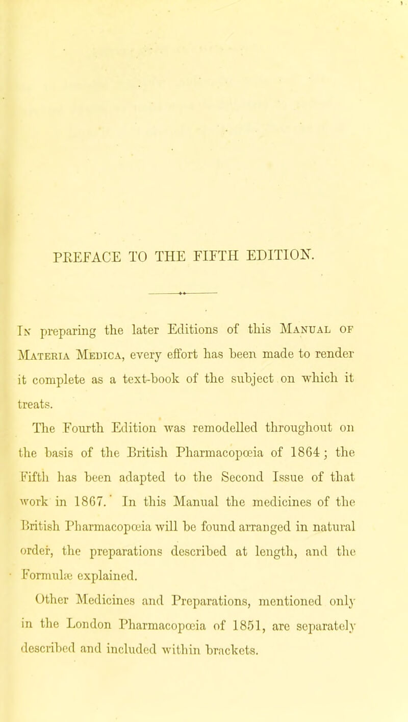 PREFACE TO THE FIFTH EDITION. Ik preparing the later Editions of this Manual of Materia Medica, every effort has heen made to render it complete as a text-book of the subject on which it treats. The Fourth Edition was remodelled throughout on the basis of the British Pharmacopoeia of 1864; the Fifth has been adapted to the Second Issue of that work in 1867. In this Manual the medicines of the British Pharmacopoeia will be found arranged in natural order, the preparations described at length, and the Formuhe explained. Other Medicines and Preparations, mentioned only in the London Pharmacopoeia of 1851, are separately described and included within brackets.