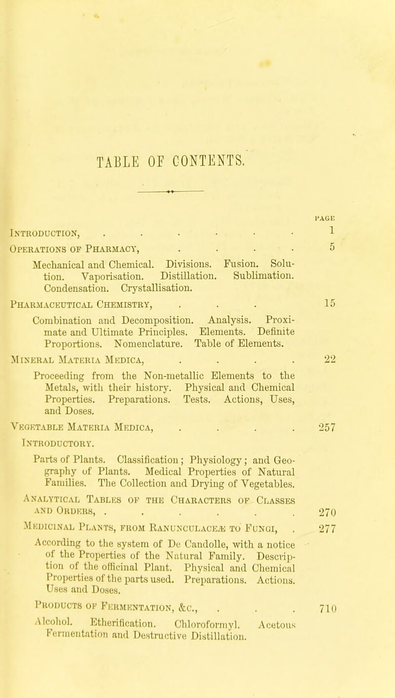 TABLE OF CONTENTS. PAG t. Introduction, . . . • • • 1 Operations of Pharmacy, .... 5 Mechanical and Chemical. Divisions. Fusion. Solu- tion. Vaporisation. Distillation. Sublimation. Condensation. Crystallisation. Pharmaceutical Chemistry, ... 15 Combination and Decomposition. Analysis. Proxi- mate and Ultimate Principles. Elements. Definite Proportions. Nomenclature. Table of Elements. Mineral Materia Misdica, .... 22 Proceeding from the Non-metallic Elements to the Metals, with their history. Physical and Chemical Properties. Preparations. Tests. Actions, Uses, and Doses. Vegetable Materia Medica, .... 257 Introductory. Parts of Plants. Classification; Physiology; and Geo- graphy of Plants. Medical Properties of Natural Families. The Collection and Drying of Vegetables. Analytical Tablics of the Characters of Classes and Orders, ...... 270 Medicinal Plants, from Ranunculaceje to Fungi, . 277 According to the system of De Caudolle, with a notice of the Properties of the Natural Family. Descrip- tion of the officinal Plant. Physical and Chemical Properties of the parts used. Preparations. Actions. Uses and Doses. Products of Fermentation, &c, . . . 71 n Alcohol. Etherification. Chloroformyl. Acetous Fermentation and Destructive Distillation.