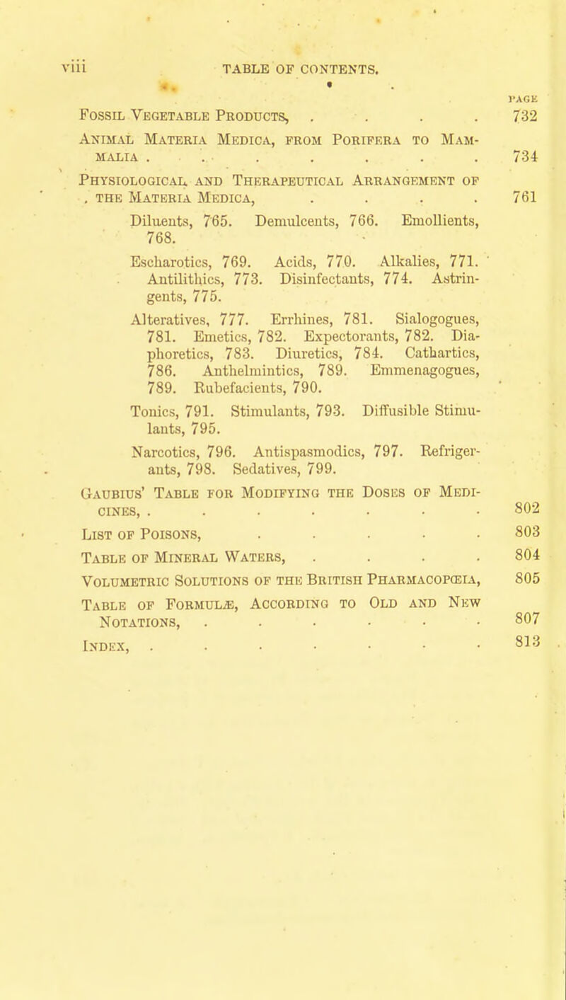 Fossil Vegetable Products, . . . 732 Animal Materia Medica, from Porifera to Mam- malia .... . . . . . 734 Physiological and Therapeutical Arrangement op . the Materia Medica, .... 761 Diluents, 765. Demulcents, 766. Emollients, 768. Escharotics, 769. Acids, 770. Alkalies, 771. Antilithics, 773. Disinfectants, 774. Astrin- gents, 775. Alteratives, 777. Errhines, 781. Sialogogues, 781. Emetics, 782. Expectorants, 782. Dia- phoretics, 783. Diuretics, 784. Cathartics, 786. Anthelmintics, 789. Emmenagogues, 789. Rubefacients, 790. Tonics, 791. Stimulants, 793. Diffusible Stimu- lants, 795. Narcotics, 796. Antispasmodics, 797. Refriger- ants, 798. Sedatives, 799. Gaubius' Table for Modifying the Doses op Medi- cines, ....... 802 List of Poisons, ..... 803 Table of Mineral Waters, .... 804 Volumetric Solutions of the British Pharmacopeia, 805 Table of Formula, According to Old and New Notations, . . . • ■ • 807 Index, 813
