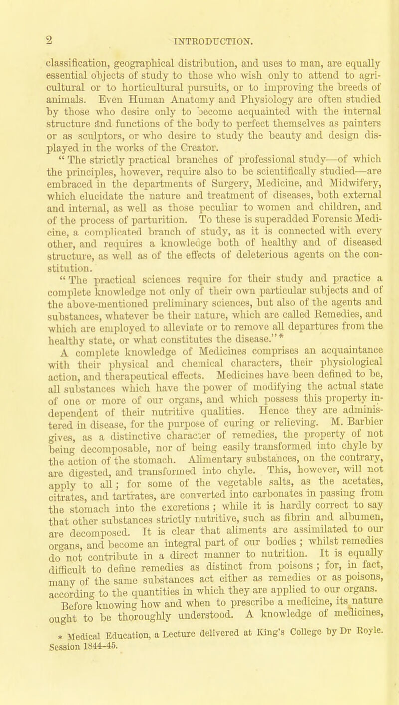 classification, geographical distribution, and uses to man, are equally- essential objects of study to those who wish only to attend to agri- cultural or to horticultural pursuits, or to improving the breeds of animals. Even Human Anatomy and Physiology are often studied by those who desire only to become acquainted with the internal structure and functions of the body to perfect themselves as painters or as sculptors, or who desire to study the beauty and design dis- played in the works of the Creator.  The strictly practical branches of professional study—of which the principles, however, require also to be scientifically studied—are embraced in the departments of Surgery, Medicine, and Midwifery, which elucidate the nature and treatment of diseases, both external and internal, as well as those peculiar to women and children, and of the process of parturition. To these is superadded Forensic Medi- cine, a complicated branch of study, as it is connected with every other, and requires a knowledge both of healthy and of diseased structure, as well as of the effects of deleterious agents on the con- stitution.  The practical sciences require for their study and practice a complete knowledge not only of their own particular subjects and of the above-mentioned preliminary sciences, but also of the agents and substances, whatever be their nature, which are called Remedies, and which are employed to alleviate or to remove all departures from the healthy state, or what constitutes the disease.* A complete knowledge of Medicines comprises an acquaintance with their physical and chemical characters, their physiological action, and therapeutical effects. Medicines have been defined to be, all substances which have the power of modifying the actual state of one or more of our organs, and which possess this property in- dependent of their nutritive qualities. Hence they are adminis- tered in disease, for the purpose of curing or relieving. M. Barbier gives, as a distinctive character of remedies, the property of not being decomposable, nor of being easily transformed into chyle by the action of the stomach. Alimentary substances, on the contrary, are digested, and transformed into chyle. This, however, will not apply to all ; for some of the vegetable salts, as the acetates, citrates, and tartrates, are converted into carbonates in passing from the stomach into the excretions ; while it is hardly correct to say that other substances strictly nutritive, such as fibrin and albumen, are decomposed. It is clear that aliments are assimilated to our organs, and become an integral part of our bodies ; whdst remedies do°not contribute in a direct manner to nutrition. It is equally difficult to define remedies as distinct from poisons ; for, in tact, many of the same substances act either as remedies or as poisons, according- to the quantities in which they are applied to our organs. Before knowing how and when to prescribe a medicine, its nature ought to be thoroughly understood. A knowledge of medicines, * Medical Education, a Lecture delivered at King's College by Dr Koyle. Session 1S44-45.