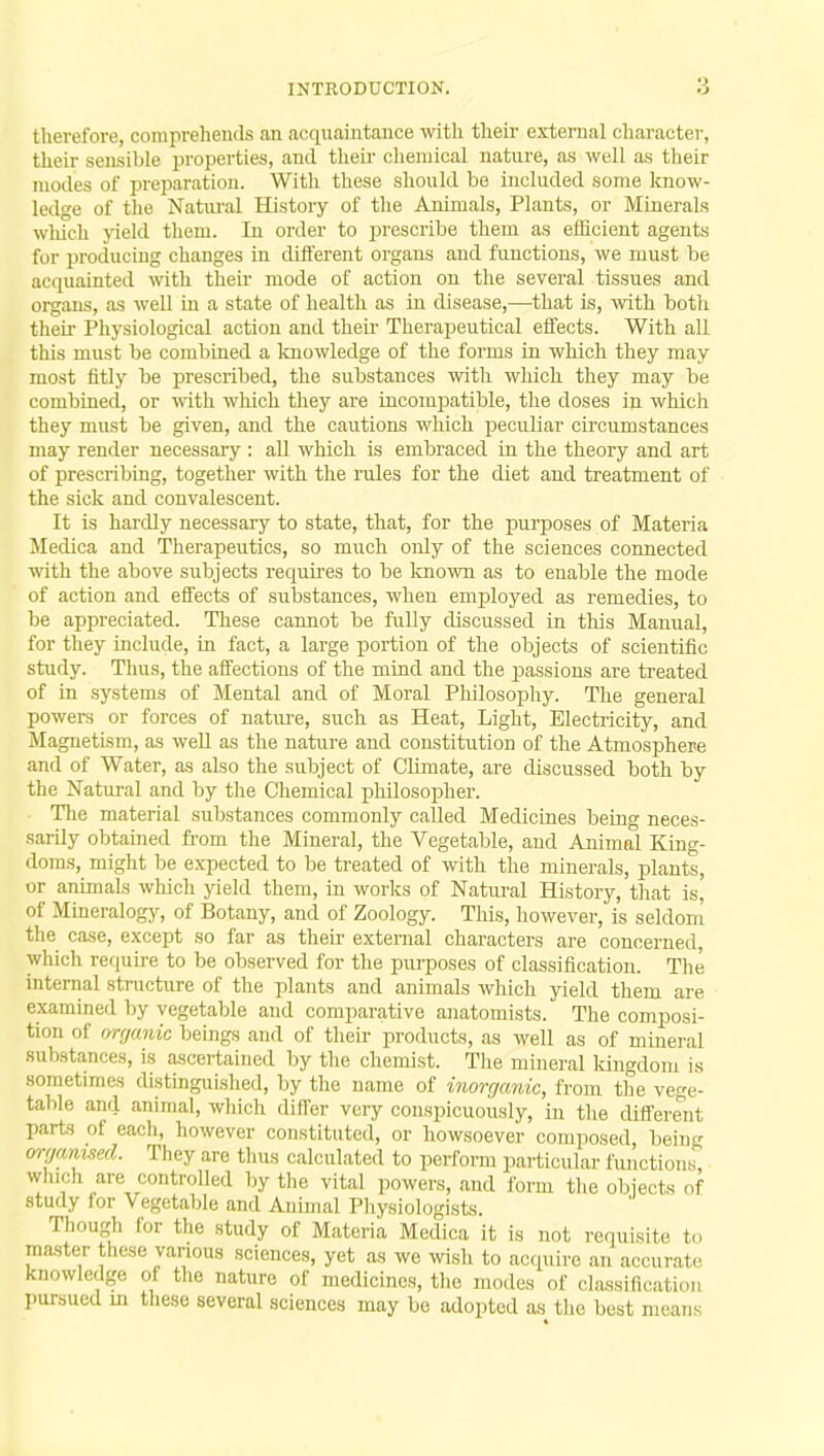 therefore, comprehends an acquaintance with their external character, their sensible properties, and their chemical nature, as well as their modes of preparation. With these should be included some know- ledge of the Natural History of the Animals, Plants, or Minerals which yield them. In order to prescribe them as efficient agents for producing changes in different organs and functions, we must be acquainted with their mode of action on the several tissues and organs, as well in a state of health as in disease,—that is, with both their Physiological action and their Therapeutical effects. With all this must be combined a knowledge of the forms in which they may most fitly be prescribed, the substances with which they may be combined, or with which they are incompatible, the doses in which they must be given, and the cautions which peculiar circumstances may render necessary : all which is embraced in the theory and art of prescribing, together with the rules for the diet and treatment of the sick and convalescent. It is hardly necessary to state, that, for the purposes of Materia Medica and Therapeutics, so much only of the sciences connected with the above subjects requires to be known as to enable the mode of action and effects of substances, when employed as remedies, to be appreciated. These cannot be fully discussed in this Manual, for they include, in fact, a large portion of the objects of scientific study. Thus, the affections of the mind and the passions are treated of in systems of Mental and of Moral Philosophy. The general powers or forces of nature, such as Heat, Light, Electricity, and Magnetism, as well as the nature and constitution of the Atmosphere and of Water, as also the subject of Climate, are discussed both by the Natural and by the Chemical philosopher. The material substances commonly called Medicines being neces- sarily obtained from the Mineral, the Vegetable, and Animal King- doms, might be expected to be treated of with the minerals, plants, or animals which yield them, in works of Natural History, that is' of Mineralogy, of Botany, and of Zoology. This, however, is seldom the case, except so far as their external characters are concerned, which require to be observed for the purposes of classification. The internal structure of the plants and animals which yield them are examined by vegetable and comparative anatomists. The composi- tion of organic beings and of their products, as well as of mineral substances, is ascertained by the chemist. The mineral kingdom is sometimes distinguished, by the name of inorganic, from the vege- table and animal, which differ very conspicuously, in the different parts of each, however constituted, or howsoever composed being organised. They are thus calculated to perform particular functions, Which are controlled by the vital powers, and form the objects of study for Vegetable and Animal Physiologists. Though for the study of Materia Medica it is not requisite to master these various sciences, yet as we wish to acquire an accurate knowledge of the nature of medicines, the modes of classification pursued in these several sciences may be adopted as the best means