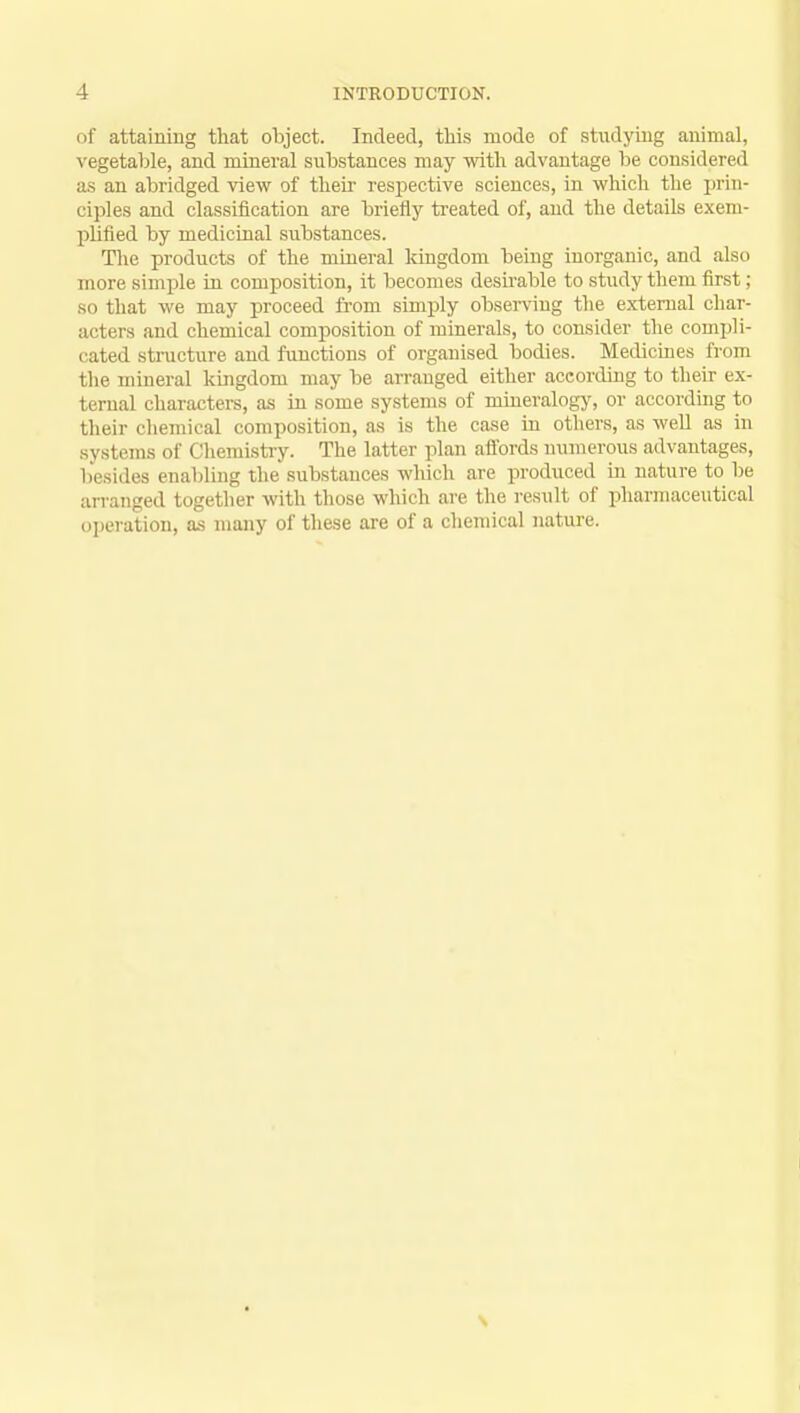 of attaining that object. Indeed, this mode of studying animal, vegetable, and mineral substances may with advantage be considered as an abridged view of their respective sciences, in which the prin- ciples and classification are briefly treated of, and the details exem- plified by medicinal substances. The products of the mineral kingdom being inorganic, and al.su more simple in composition, it becomes desirable to study them first; so that we may proceed from simply observing the external char- acters and chemical composition of minerals, to consider the compli- cated structure and functions of organised bodies. Medicines from the mineral kingdom may be arranged either according to their ex- ternal characters, as in some systems of mineralogy, or according to their chemical composition, as is the case in others, as well as in systems of I ihemistry. The latter plan affords numerous advantages, besides enabling the substances which are produced in nature to be arranged together with those which are the result of pharmaceutical operation, as many of these are of a chemical nature.