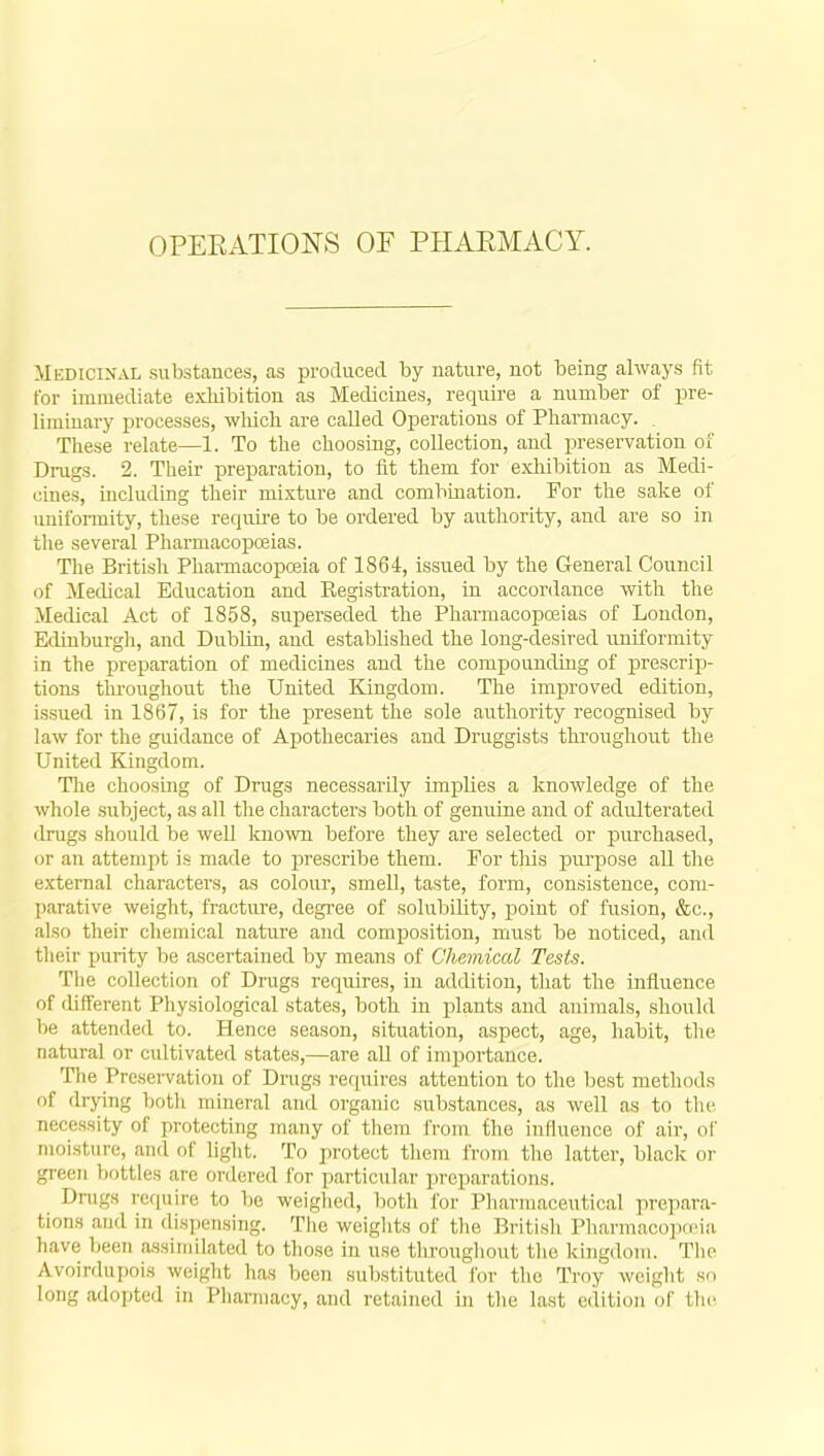 OPERATIONS OF PHARMACY. Medicinal substances, as produced by nature, not being always fit for immediate exhibition as Medicines, require a number of pre- liminary processes, which are called Operations of Pharmacy. . These relate—1. To the choosing, collection, and preservation of Drugs. 2. Their preparation, to fit them for exhibition as Medi- cines, including their mixture and combination. For the sake of uniformity, these require to be ordered by authority, and are so in the several Pharmacopoeias. The British Pharmacopoeia of 1864, issued by the General Council of Medical Education and Registration, in accordance with the Medical Act of 1858, superseded the Pharmacopoeias of London, Edinburgh, and Dublin, and established the long-desired uniformity in the preparation of medicines and the compounding of prescrip- tions throughout the United Kingdom. The improved edition, issued in 1867, is for the present the sole authority recognised by law for the guidance of Apothecaries and Druggists throughout the United Kingdom. The choosing of Drugs necessarily implies a knowledge of the whole subject, as all the characters both of genuine and of adulterated drugs should be well known before they are selected or purchased, or an attempt is made to prescribe them. For this purpose all the external characters, as colour, smell, taste, form, consistence, com- parative weight, fracture, degree of solubility, point of fusion, &c, also their chemical nature and composition, must be noticed, and their purity be ascertained by means of Chemical Tests. The collection of Drugs requires, in addition, that the influence of different Physiological states, both in plants and animals, should be attended to. Hence season, situation, aspect, age, habit, the natural or cultivated states,—are all of importance. The Preservation of Drugs requires attention to the best methods of drying both mineral and organic substances, as well as to the necessity of protecting many of them from the influence of air, of moisture, and of light. To protect them from the latter, black or green bottles are ordered for particular preparations. Drugs require to be weighed, both for Pharmaceutical prepara- tions and in dispensing. The weights of the British Pharmacopoeia have been assimilated to those in use throughout the kingdom. The Avoirdupois weight has been substituted for the Troy weight so adopted in Pharmacy, and retained in the last edition of the