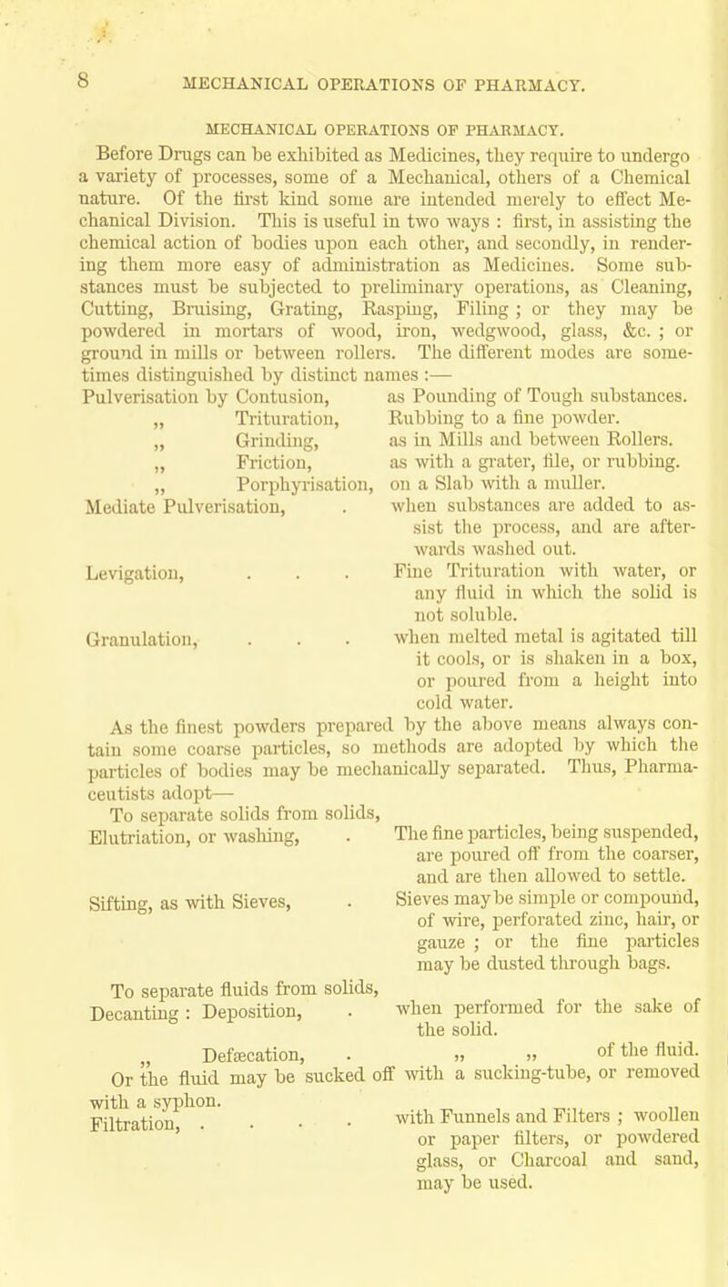 MECHANICAL OPERATIONS OF PHARMACY. Before Drags can be exhibited as Medicines, they require to undergo a variety of processes, some of a Mechanical, others of a Chemical nature. Of the first kind some are intended merely to effect Me- chanical Division. This is useful in two ways : first, in assisting the chemical action of bodies upon each other, and secondly, in render- ing them more easy of administration as Medicines. Some sub- stances must be subjected to preliminary operations, as Cleaning, Cutting, Bruising, Grating, Rasping, Filing; or they may be powdered in mortars of wood, iron, wedgwood, glass, &c. ; or ground in mills or between rollers. The different modes are some- times distinguished by distinct names :— Pulverisation by Contusion, „ Trituration, „ Grinding, „ Friction, „ Porphyrisation Mediate Pulverisation, Levigation, as Pounding of Tough substances. Rubbing to a fine powder, as in Mills and between Rollers, as with a grater, file, or rubbing, on a Slab with a muller. when substances are added to as- sist the process, and are after- wards washed out. Fine Trituration with water, or any fluid in which the solid is not soluble, when melted metal is agitated till it cools, or is shaken in a box, or poured from a height into cold water. As the finest powders prepared by the above means always con- tain some coarse particles, so methods are adopted by which the particles of bodies may be mechanically separated. Thus, Pharma- ceutists adopt— Granulation, To separate solids from solids, Elutriation, or washing, Sifting, as with Sieves, To separate fluids from solids, Decanting : Deposition, Defalcation, The fine particles, being suspended, are poured off from the coarser, and are then allowed to settle. Sieves maybe simple or compound, of wire, perforated zinc, hair, or gauze ; or the fine particles may be dusted through bags. when performed for the solid. the sake of of the fluid. Or the fluid may be 'sucked off with a sucking-tube, or removed with a syphon. Filtration . witn Funnels and Filters ; woollen or paper niters, or powdered glass, or Charcoal and sand, may be used.