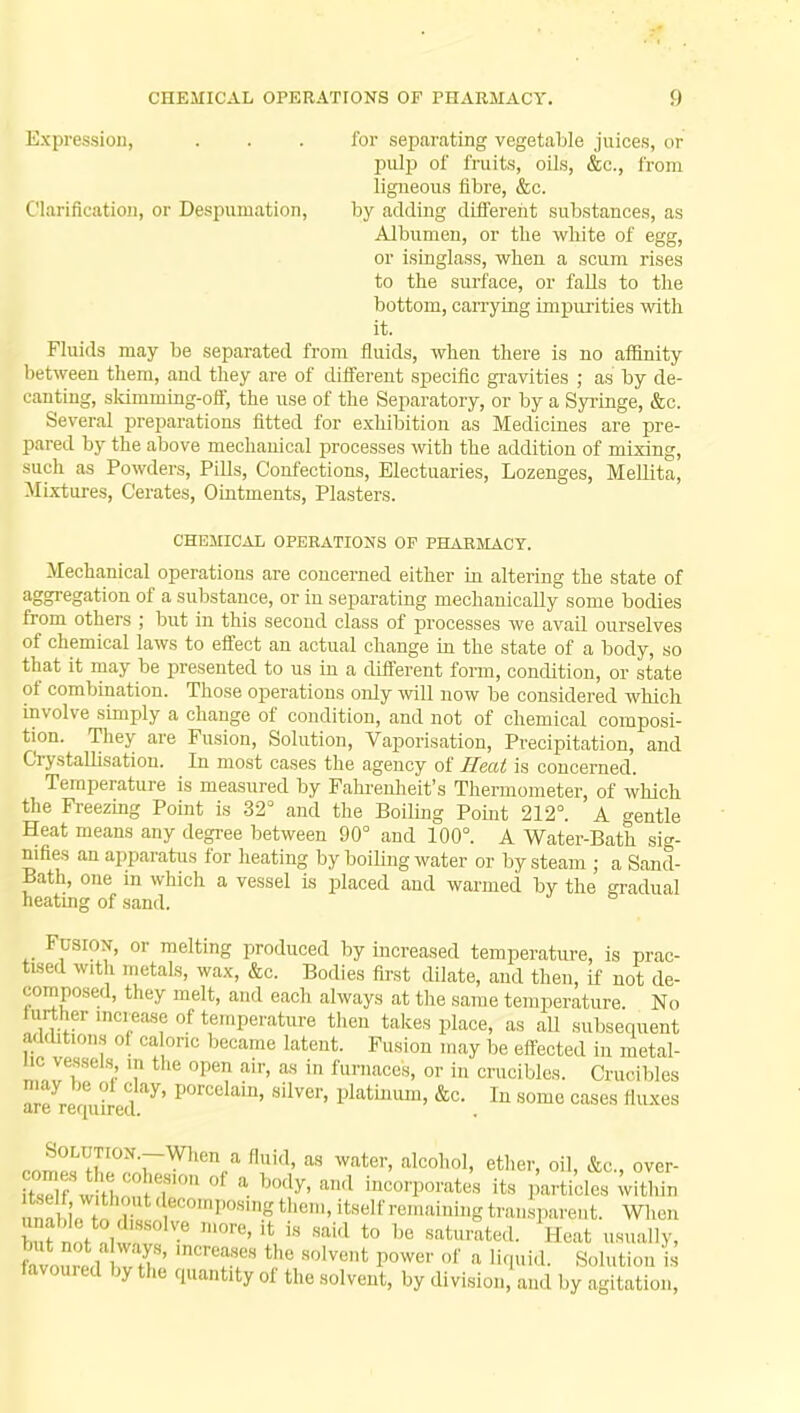 Expression, ... for separating vegetable juices, or pulp of fruits, oils, &c, from ligneous fibre, &c. Clarification, or Despumation, by adding different substances, as Albumen, or the white of egg, or isinglass, when a scum rises to the surface, or falls to the bottom, carrying impurities with it. Fluids may be separated from fluids, when there is no affinity between them, and they are of different specific gravities ; as by de- canting, skimming-off, the use of the Separatory, or by a Syringe, &c. Several preparations fitted for exhibition as Medicines are pre- pared by the above mechanical processes with the addition of mixing, such as Powders, Pills, Confections, Electuaries, Lozenges, Mellita, Mixtures, Cerates, Ointments, Plasters. CHEMICAL OPERATIONS OF PHARMACY. Mechanical operations are concerned either in altering the state of aggregation of a substance, or in separating mechanically some bodies from others ; but in this second class of processes we avail ourselves of chemical laws to effect an actual change in the state of a body, so that it may be presented to us in a different form, condition, or state of combination. Those operations only will now be considered which involve simply a change of condition, and not of chemical composi- tion. They are Fusion, Solution, Vaporisation, Precipitation, and Crystallisation. In most cases the agency of Heat is concerned. Temperature is measured by Fahrenheit's Thermometer, of which the Freezing Point is 32° and the Boiling Point 212°. A gentle Heat means any degree between 90° and 100°. A Water-Bath sig- nifies an apparatus for heating by boiling water or by steam ; a Sand- Bath, one m which a vessel is placed and warmed by the gradual heating of sand. Fusion, or melting produced by increased temperature, is prac- tised with metals, wax, &c. Bodies first dilate, and then, if not de- composed, they melt, and each always at the same temperature. No further increase of temperature then takes place, as all subsequent additions oi caloric became latent. Fusion may be effected in metal- hc vessels in the open air, as in furnaces, or in crucibles. Crucibles are requhed y' P°rCelain' silver' Platinum» &c. In some cases (luxes JSR^v ^ M water'alcoho1' ethCT> °n> &c-> °ver- \ i,7 7' * h°d7> a,,a *°°*P<™teS its particles within ^^'^^decompoamgthem, itself remaining transparent. When SIS- '0re' lt is Sakl t0 be »turated. Heat usually, avou ed vT' 'nCrU?r thC SOlVe,,t P°Wer 0f 8 KlUia. S»l»tion is |J'' ,v fche Thirty of the solvent, by division, and by agitation,