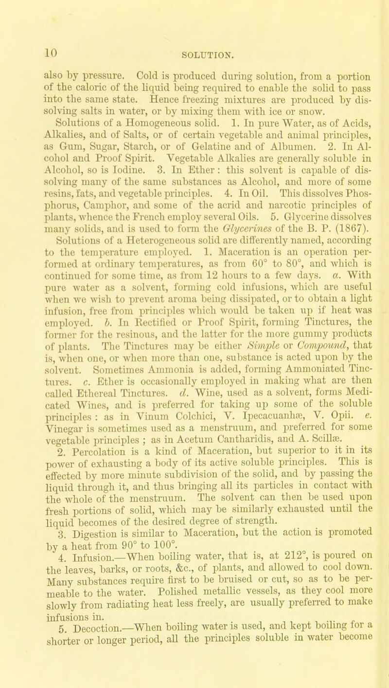LO SOLUTION. also by pressure. Cold is produced during solution, from a portion of the caloric of the liquid being required to enable the solid to pass into the same state. Hence freezing mixtures are produced by dis- solving salts in water, or by mixing them with ice or snow. Solutions of a Homogeneous solid. 1. In pure Water, as of Acids, Alkalies, and of Salts, or of certain vegetable and animal principles, as Gum, Sugar, Starch, or of Gelatine and of Albumen. 2. In Al- cohol and Proof Spirit. Vegetable Alkalies are generally soluble in Alcohol, so is Iodine. 3. In Ether: this solvent is capable of dis- solving many of the same substances as Alcohol, and more of some resins, fats, and vegetable principles. 4. In Oil. This dissolves Phos- phorus, Camphor, and some of the acrid and narcotic principles of plants, whence the French employ several Oils. 5. Glycerine dissolves many solids, and is used to form the Glycerines of the B. P. (1867). Solutions of a Heterogeneous solid are differently named, according to the temperature employed. 1. Maceration is an operation per- formed at ordinary temperatures, as from 60° to 80°, and which is continued for some time, as from 12 hours to a few days. a. With pure water as a solvent, forming cold infusions, which are useful when we wish to prevent aroma being dissipated, or to obtain a light infusion, free from principles which would be taken up if heat was employed, b. In Rectified or Proof Spirit, forming Tinctures, the former for the resinous, and the latter for the more gummy products of plants. The Tinctures may be either Simple or Compound, that is, when one, or when more than one, substance is acted upon by the solvent. Sometimes Ammonia is added, forming Ammoniated Tinc- tures, c. Ether is occasionally employed in making what are then called Ethereal Tinctures, d. Wine, used as a solvent, forms Medi- cated Wines, ami is preferred for taking up some of the soluble principles : as in Vinum Colchici, V. Ipecacuanhas, V. Opii. e. Vinegar is sometimes used as a menstruum, and preferred for some vegetable principles ; as in Acetum Cantharidis, and A. Stills. 2. Percolation is a kind of Maceration, but superior to it in its power of exhausting a body of its active soluble principles. This is effected by more minute subdivision of the solid, and by passing the liquid through it, and thus bringing all its particles in contact with the whole of the menstruum. The solvent can then be used upon fresh portions of solid, which may be similarly exhausted until the liquid becomes of the desired degree of strength. 3. Digestion is similar to Maceration, but the action is promoted by a heat from 90° to 100°. 4. Infusion.—When boiling water, that is, at 212°, is poured on the leaves, barks, or roots, &c, of plants, and allowed to cool down. Many substances require first to be bruised or cut, so as to be per- meable to the water. Polished metallic vessels, as they cool more slowly from radiating heat less freely, are usually preferred to make infusions in. 5. Decoction.—When boiling water is used, and kept boding for a shorter or longer period, all the principles soluble in water become