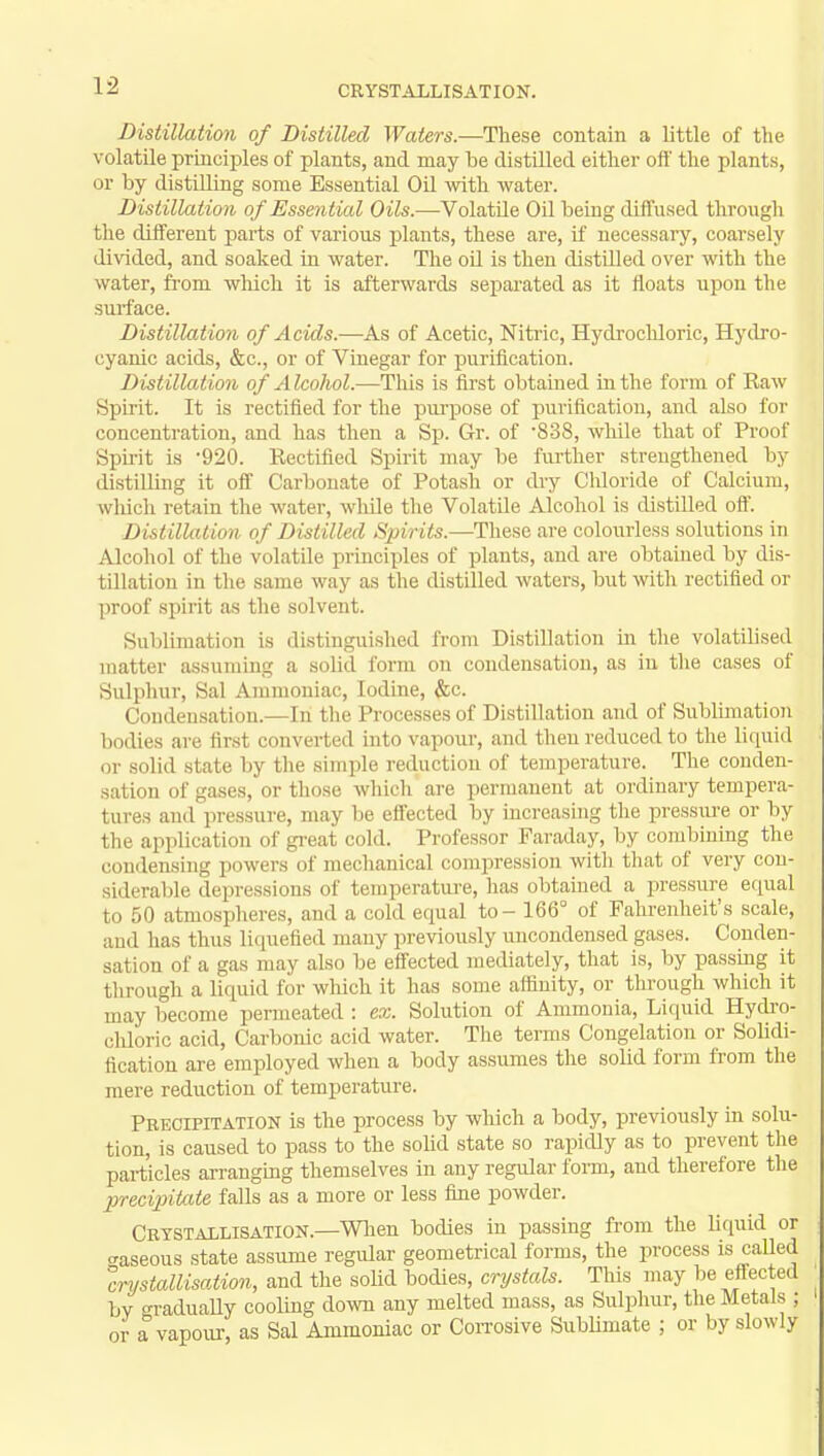 Distillation of Distilled Waters.—These contain a little of the volatile principles of plants, and may be distilled either oft' the plants, or by distilling some Essential Oil with water. Distillation of Essen tial Oils.—Volatile Oil being diffused through the different parts of various plants, these are, if necessary, coarsely divided, and soaked in water. The oil is then distilled over with the water, from which it is afterwards separated as it floats upon the surface. Distillation of Acids.—As of Acetic, Nitric, Hydrochloric, Hydro- cyanic acids, &c, or of Vinegar for purification. Distillation of Alcohol.—This is first obtained in the form of Raw Spirit. It is rectified for the purpose of purification, and also for concentration, and has then a Sp. Gr. of 838, while that of Proof Spirit is 920. Rectified Spirit may be further strengthened by distilling it off Carbonate of Potash or dry Cldoride of Calcium, which retain the water, while the Volatile Alcohol is distilled off. Distillation of Distilled Spirits.—These are colourless solutions in Alcohol of the volatile principles of plants, and are obtained by dis- tillation in the same way as the distilled waters, but with rectified or proof spirit as the solvent. Sublimation is distinguished from Distillation in the volatilised matter assuming a solid form on condensation, as in the cases of Sulphur, Sal Ammoniac, Iodine, &c. Condensation.—In the Processes of Distillation and of Sublimation bodies are first converted into vapour, and then reduced to the liquid or solid state by the simple reduction of temperature. The conden- sation of gases, or those which are permanent at ordinary tempera- tures and pressure, may be effected by increasing the pressure or by the application of great cold. Professor Faraday, by combining the condensing powers of mechanical compression with that of very con- siderable depressions of temperature, has obtained a pressure equal to 50 atmospheres, and a cold equal to - 166° of Fahrenheit's scale, and has thus liquefied many previously uncondensed gases. Conden- sation of a gas may also be effected mediately, that is, by passing it through a liquid for which it has some affinity, or through which it may become permeated : ex. Solution of Ammonia, Liquid Hydro- chloric acid, Carbonic acid water. The terms Congelation or Solidi- fication are employed when a body assumes the solid form from the mere reduction of temperature. Precipitation is the process by which a body, previously in solu- tion, is caused to pass to the solid state so rapidly as to prevent the particles arranging themselves in any regular form, and therefore the precipitate falls as a more or less fine powder. Crystallisation.—When bodies in passing from the liquid or caseous state assume regular geometrical forms, the process is called crystallisation, and the solid bodies, crystals. This may be effected by gradually cooling down any melted mass, as Sulphur, the Metals ; or a vapour, as Sal Ammoniac or Corrosive Sublimate ; or by slowly