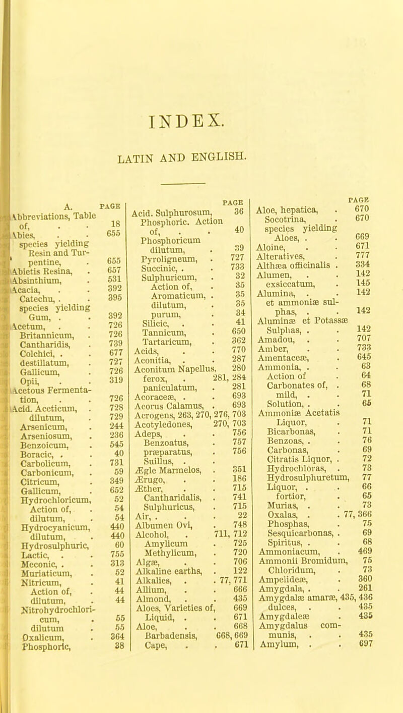 INDEX. LATIN AND ENGLISH. A. PAGE Abbreviations, Table of, . • 18 Abies, . • 655 species yielding Resin and Tur- pentine, . 655 bietis Resina, . 657 bsinthium, . 531 cacia, . • 392 Catechu, . . 395 species yielding Gum, . . 392 cetum, . . 726 Britannicum, . 726 Cantharidis, . 739 Colchici, . . 677 destillatum, . 727 Gallicum, . 726 Opii, . . 319 cetous Fermenta- tion, . . 726 cid. Aceticum, . 728 dilutum, . 729 Arsenicum, . 244 Arseniosum, . 236 Benzoicum, . 545 Boracic, . . 40 Carbolicum, . 731 Carbonicum, . 59 Citricum, . 349 Gallicum, . 652 Hydrochloricum, 52 Action of, . 54 dilutum, . 54 Hydrocyanicum, 440 dilutum, . 440 Hydrosulphuric, 60 Lactic, . . 755 Meconic, . . 313 Muriaticum, . 52 Nitricum, . 41 Action of, . 44 dilutum, . 44 Nitrohydrochlori- cum, . 55 dilutum . 55 Oxalicum, . 364 Phosphoric, 38 PAGE 36 40 Acid. Sulphurosum, Phosphoric. Action of, Phosphoricum dilutum, Pyroligneum, Succinic, . Sulphuricum, Action of, Aromaticum, dilutum, purum, Silicic, Tannicum, Tartaricum, Acids, Aconitia, Aconitum Napellus. ferox, paniculatum, Acoracea?, . Acoras Calamus, Acrogens, 263, 270, 276, 703 39 727 733 32 35 35 35 34 41 650 362 770 287 280 284 281 693 693 Acotyledones, Adeps, Benzoatus, praparatus, Suillus, . iEgle Marmelos, jErugo, jEther, Cantharidalis, Sulphuricus, Air, . Albumen Ovi, Alcohol, Amylicum Methylicum, Alga?, Alkaline earths, Alkalies, Allium, Almond, Aloes, Varieties of Liquid, . Aloe, Barbadensis, Cape, 270, 703 756 757 756 351 186 715 741 715 22 748 711, 712 725 720 706 122 77, 771 66G 435 669 671 668 668,669 671 PAGE Aloe, hepatica, . 670 Socotrina, _ . 670 species yielding Aloes, . . 669 Aloine, . • 671 Alteratives, . 777 Althrea officinalis . 334 Alumen, . . 142 exsiccatum, . 145 Alumina, . . 142 et ammonia? sul- phas, . . 142 Alumina? et Potassa? Sulphas, . . 142 Amadou, . . 707 Amber, . . 733 Amentacea?, . 645 Ammonia, . . 63 Action of . 64 Carbonates of, . 68 mild, . . 71 Solution, . . 65 Ammonia? Acetatis Liquor, . 71 Bicarbonas, . 71 Benzoas, . . 76 Carbonas, . 69 Citratis Liquor, . 72 Hydrochloras, . 73 Hydrosulphuretum, 77 Liquor, . . 66 fortior, . 65 Murias, . . 73 Oxalas, . . 77, 366 Phosphas, . 75 Sesquicarbonas, . 69 Spiritus, . . 68 Ammoniacum, . 469 Ammonii Bromidum, 75 Chloridum, . 73 Ampelidea?, . 360 Amygdala, . . 261 Amygdala? amara?, 435,436 dulces, . . 435 Amygdalea? . 435 Amygdalus com- munis, . . 435 Amylum, . . 697