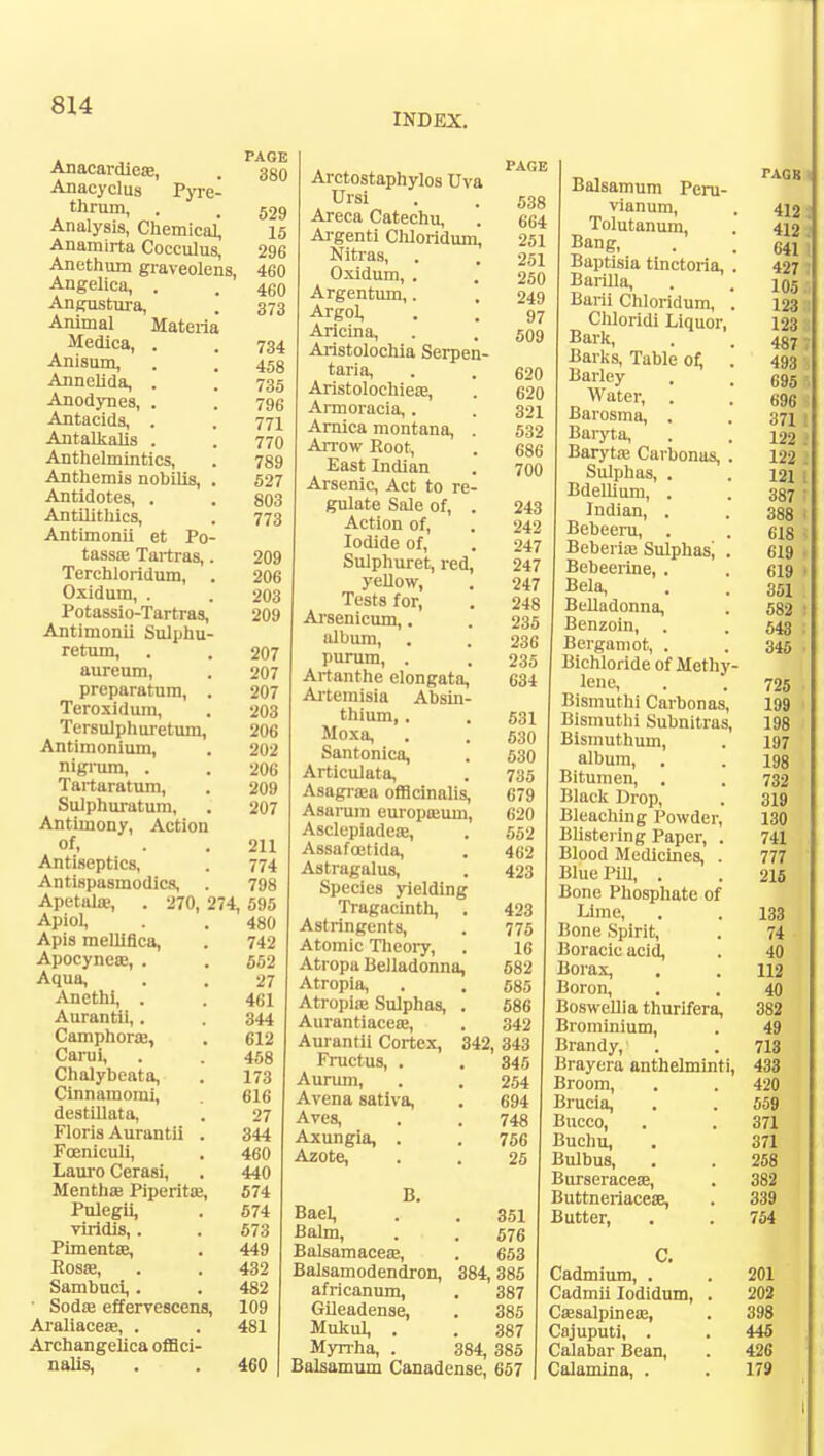 INDEX. Anacardica?, . 380 Anacyclus Pyre- thrum, . . 529 Analysis, Chemical, 15 Anamirta Cocculus, 296 Anethum graveolens, 460 Angelica, . . 46n Angustura, . 373 Animal Materia Medica, . . 734 Anisum, . .' 458 Annelida, . . 735 Anodynes, . . 796 Antacids, . . 771 Antalkalis . . 770 Anthelmintics, . 789 Anthemis nobilis, . 527 Antidotes, . . 803 Antilithics, . 773 Antimonii et Po- tassa? Tartras,. 209 Terchloridum, . 206 Oxidum, . . 203 Potassio-Tartras, 209 Antimonii Sulphu- retum, . . 207 aureum, . 207 preparatum, . 207 Teroxidum, . 203 Tersulphuretum, 206 Antimonium, . 202 nigrum, . . 206 Tartaratum, . 209 Sulphuratum, . 207 Antimony, Action of, . . 211 Antiseptics, . 774 Antispasmodics, . 798 Apetahe, . 270, 274, 595 Apiol, . 480 Apis melliflca, . 742 Apocynea?, . . 552 Aqua, . . 27 Ancthi, . . 461 Aurantii,. . 344 Camphoraj, . 612 Carui, . . 458 Chalybeata, . 173 Cinnamomi, . 616 destillata, . 27 Floris Aurantii . 344 Fceniculi, . 460 Lauro Cerasi, . 440 Mentha? Piperita?, 574 Pulegii, . 574 vilidis, . . 573 Pimenta?, . 449 Rosa?, . . 432 Sambuci,. . 482 ■ Soda? effervescens, 109 Araliacea?, . . 481 Archangelica offici- nalis, . . 460 Arctostaphylos Uva • . i>38 Areca Catechu, . 664 Argenti Chloridum, 251 Nitras, . . 251 Oxidum, . . 250 Argentum,. , 249 Argol, . . 97 Ancina, . . 509 Aristolochia Serpen- taria, . . 620 Aristolochiea?, . 620 Armoracia,. . 321 Arnica montana, . 532 Arrow Root, . 686 East Indian . 700 Arsenic, Act to re- gulate Sale of, . 243 Action of, . 242 Iodide of, . 247 Sulphuret, red, 247 yellow, . 247 Tests for, . 248 Arsenicum,. . 235 album, . . 236 purum, . . 235 Artanthe elongata, 634 Artemisia Absin- thium, . . 531 Moxa, . . 530 Santonica, . 530 Articulata, . 735 Asagra?a officinalis, 679 Asarum europa?urn, 620 Asclepiadeae, . 552 Assafoetida, . 462 Astragalus, . 423 Species yielding Tragacinth, . 423 Astringents, . 775 Atomic Theory, . 16 Atropa Belladonna, 582 Atropia, . . 585 Atropia? Sulphas, . 586 Aurantiacea?, . 342 Aurantii Cortex, 342, 343 Fructus, . .345 Aurum, . . 254 Avena sativa, . 694 Aves, . . 748 Axungia, . . 756 Azote, . . 25 B. Bael, . . 351 Balm, . . 576 Balsamacea?, . 653 Balsamodendron, 384, 385 africanum, . 387 Gileadense, . 385 Mukul, . . 387 Myrrha, . 384, 385 Balsamum Canadense, 657 Balsamum Peru- vianum, . 412 Tolutanum, . 412 Bang, . . 641: Baptisia tinctoria, . 427 Barilla, . . 105 Bani Chloridum, . 123 Chloridi Liquor, 123 | Bark, . . 487 T Barks, Table of, . 493 ' Barley . . 695 Water, . . 696 Barosma, . . 371 I Baryta, . . 122 : Baryta? Caibonas, . 122 . Sulphas, . . 121 i Bdellium, . . 387 ; Indian, . 388 < Bebeeru, . . 618 I Beberia; Sulphas^ . 619 • Bebeerine, . 619 ■ Bela, . . 351 Belladonna, . 582 I Benzoin, . 543 ; Bergamot, . . 345 Bichloride of Methy- lene, . .725 Bismuthi Carbonas, 199 Bismuthi Subnitras, 198 Bismuthum, . 197 album, . . 198 Bitumen, . . 732 Black Drop, . 319 Bleaching Powder, 130 Blistering Paper, . 741 Blood Medicines, . 777 Blue Pill, . . 215 Bone Phosphate of Lime, . . 133 Bone Spirit, . 74 Boracic acid, . 40 Borax, . . 112 Boron, . . 40 Boswellia thurifera, 382 Brominium, . 49 Brandy, . . 713 Brayera anthelminti, 433 Broom, . . 420 Brucia, . . 559 Bucco, . . 371 Buchu, . 371 Bulbus, . . 258 Burseracese, . 382 Buttneriacese, . 339 Butter, . . 754 C. Cadmium, . . 201 Cadmii Iodidum, . 202 Cssalpinea?, . 398 Cajuputi, . . 445 Calabar Bean, . 426 Calamine, . . 179