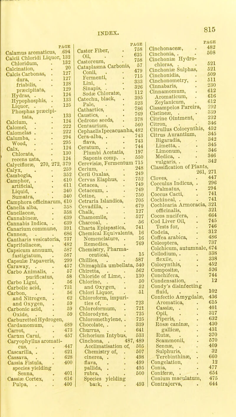 PAGE Calamus aromatlcus, .694 Calcli Chloridi Liquor, 132 132 20 127 127 128 129 124 133 125 133 124 222 222 294 295 124 130 124 Chloriduiu, Calcination, Calcis Carbonas, . dura, friabilis, praicipitata, Hydras, . Hypophosphis, . Liquor, . Phosphas prascipi- tata, Calcium, Calomel, Calomelas Calumba, Wood, Calx, Chlorata, reccns usta, Calyciflorte, 270, 272, 379 Calyx, . . 259 Cambogia, . 352 Camphor, . . 610 artificial, . 611 Liquid, . . 340 Sumatra, . 340 Camphora offlcinarum, 610 Canella alba, . 35S Canellaceie, . 358 Cannabineas, . 639 Cannabis Indica, . 639 Canarium commune, 391 Cannese, . . 686 Cantharis vesicatoria, 737 Caprifoliaceas, . 482 Capsicum annuum, 587 fastigiatum, . 587 Capsnla; Papaveris, 299 Caraway, . .457 Carbo Animalis, . 57 purificatus, 68 Carbo Ligni, . 56 Carbolic acid, . 731 Carbon, . . 56 and Nitrogen, . 62 and Oxygen, . 59 Carbonic acid, . 59 Oxide, . . 69 Carburetted Hydrogen, Cardamomum, . 689 Carrot, . . 473 Carnm Carui, . 457 Caryophyllus aromati- cus, . . 447 Cascarilla, . . 621 Cassava, . . 628 Cassia Fistula, . 400 species yielding Senna, . 401 Cassias Cortex, . 616 Pulpa, . . 400 Castor Fiber, Oil, Castoreum, Cataplasma Carbonis, Conii, Femienti, Lini, Sinapis, . Soda; Chlorata;, Catechu, black, Pale, Cathartics, Caustics, . . Cedrone seeds, Centaurium, PAGE 758 625 758 57 479 715 333 326 112 395 523 786 769 378 560 Cephaelis Ipecacuanha, 482 Cera-alba, flava, Ceratum, . Plumbi Acetatis, Saponis comp. 743 743 744 197 550 Cerevisise, Fermentum 715 Cerium, . . 248 Cerii Oxalas, . 249 Cei-vus Elaphus, . 752 Cetacea, . . 749 Cetaceum, . . 749 Cetine, . . 750 Cetraria Islandica, 705 Cevadilla, . . 679 Chalk, . . 127 Chamomile, . 527 Charcoal, . . 56 Charta Epispastica, 741 Chemical Equivalents, 16 Nomenclature, . 16 Remedies, . 769 Chemistry, Pharma- ceutical, . 15 Chillies, . . 587 Chimaphila umbellata, 540 Chiretta, . . 562 Chloride of Lime, . 130 Chlorine, . . 50 and Oxygen, . 62 Chlori Liquor, . 51 Chloroform, impuri- ties of, . . 723 Chloroformum, . 721 Chlorodyne, . 725 Chloromethylene, . 725 Chocolate, . . 339 Churrus, . . 641 Cichorium Intybus, 533 Cinchona, . 487, 489 Acclimatisation of, 505 Chemistry of, cinerea, . flava, pallida, rubra, Species bark, yielding 507 498 499 495 500 493 PAGE Clnchonaceas, . 482 Cinchonia, . . 508 Cinchonia; Hydro- chloras, , . 621 Cinchonia; Sulphas, 621 Cinchonidia, . 609 Cinchonometry, . 511 Cinnabaris, . 230 Cinnamomum, . 612 Aromaticum, . 616 Zeylanicum, . 612 Cissampelos Pareira, 292 Cistineas, . • 339 Citrine Ointment, 232 Citron, . . 346 Citrullus Colocynthis, 452 Citrus Aurantium, 345 Bigaradia, • 342 Limetta,. . 345 Limonum, ■ 346 Medica, . • 346 vulgaris, . • 342 Classification of Plants, 261, 271 Cloves, . . 447 Cocculus Indicus, . 296 Palmatus, . 294 Coccus Cacti, . 741 Cochineal, . . 741 Cochlearia Armoracia, 321 officinalis, 321 Cocos nucifera, . 664 Cod Liver Oil, . 745 Tests for, . 746 Codeia, . . 312 Coffea arabica, . 486 Coleoptera, . 737 Colchicum, autumnale, 674 Collodium, . . 338 flexile, . . 338 Colocynthis, . 452 Composite, . 526 Conchifera, 744 Condensation, . 12 Condy's disinfecting fluid, . . 102 Confectio Amygdalae, 436 Aromatica, . 615 Cassias, . . 401 Opii, . . 317 Piperis, . . 632 Kosas caninae, . 430 gallica;, . 431 Ruta;, . . 370 Scammonii, . 570 Sennas, . . 409 Sulphuris, . 32 Terebinthinas, . 660 Congelation, . 12 Conia, . . 477 Coniferas, . . 654 Conium maoulatuni, 475 Contrajerva, . 644