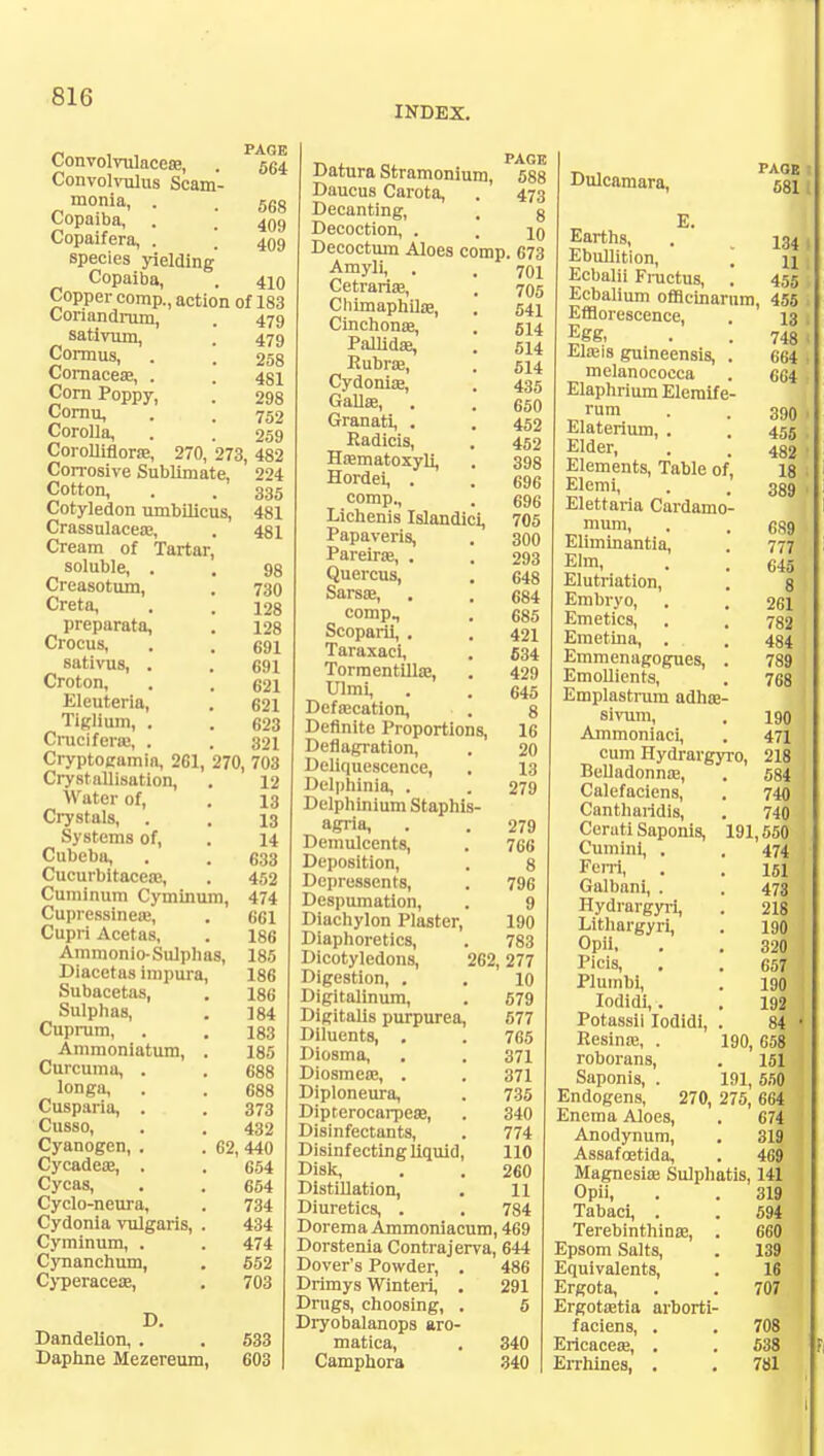 INDEX. Convolvulacea?, . P564 Convolvulus Scam- monia, . . 568 Copaiba, . . 409 Copaifera, . ' 409 species yielding Copaiba, . 410 Copper comp., action of 183 Coriandrum, . 479 sativum, 479 Cormus, . '. 258 Cornacea?, . . 4§i Corn Poppy, . 298 Cornu, . . 752 Corolla, . . 259 Corolliflora?, 270, 273, 482 Corrosive Sublimate, 224 Cotton, . . 335 Cotyledon umbilicus, 481 Crassulacea?, . 481 Cream of Tartar, soluble, . . 98 Creasotum, . 730 Creta, . . 128 preparata, . 128 Crocus, . . 691 sativus, . . 691 Croton, . . 621 Eleuteria, . 621 Tiglium, . . 623 Cruciferaj, . . 321 Cryptoeamia, 261, 270, 703 Crystallisation, . 12 Water of, . 13 Crystals, . . 13 Systems of, . 14 Cubeba, . . 633 Cucurbitaceoe, . 452 Cuminum Cyminum, 474 Cupressinea?, . 661 Cupri Acetas, . 186 Ammonio-Sulphas, 185 Diacetas impura, 186 Subacetas, . 186 Sulphas, . 184 Cuprum, . . 183 Ammoniatum, . 185 Curcuma, . . 688 longa, . . 688 Cusparia, . . 373 Cusso, . . 432 Cyanogen, . . 62, 440 Cycadece, . . 654 Cycas, . . 654 Cyclo-neura, . 734 Cydonia vulgaris, . 434 Cyminum, . . 474 Cynanchum, . 552 Cyperacea?, . 703 D. Dandelion, . . 533 Daphne Mezereum, 603 Datura Stramonium, P588 Daucus Carota, . 473 Decanting, Decoction, , . . Au Decoctum Aloes comp. 673 Amyli, . . 70i Cetrariae, . 705 Cliimaphiia?, . 541 Cinchona?, . 514 Pallida?, . 514 Rubra?, . 514 Cydonia?, . 435 Galla?, . . 650 Granati, . . 452 Radicis, . 452 Hrematoxyli, , 398 Hordei, . . 696 comp., . 696 Lichenis Islandici, 705 Papaveris, . 300 Pareira?, . . 293 Quercus, . 648 Sarsa?, . . 684 comp, . 685 Scoparii, . . 421 Taraxaci, . 634 Tormentilla?, . 429 Ulmi, . . 645 Defalcation, . 8 Definite Proportions, 16 Deflagration, . 20 Deliquescence, . 13 Delphinia, . . 279 Delphinium Staphis- agria, . . 279 Demulcents, . 766 Deposition, . 8 Depressents, . 796 Despumation, . 9 Diachylon Plaster, 190 Diaphoretics, . 783 Dicotyledons, 262,277 Digestion, . . 10 Digitalinum, . 579 Digitalis purpurea, 577 Diluents, . . 765 Diosma, . . 371 Diosmea?, . . 371 Diploneura, . 735 Diprerocarpea?, . 340 Disinfectants, . 774 Disinfecting liquid, 110 Disk, . . 260 Distillation, . 11 Diuretics, . . 784 Dorema Ammoniacum, 469 Dorstenia Contrajerva, 644 Dover's Powder, . 486 Drimys Winteri, . 291 Drugs, choosing, . 5 Dryobalanops aro- matica, . 340 Camphora 340 8 10 Dulcamara, ssi I E- Earths, . 134 1 Ebullition, , u ■ Ecbalii Fructus, . 455 Ecbalium offlcinarnm, 455 Efflorescence. Egg, Eheis guineensis, melanococca Elaphrium Elemif e rum Elaterium, . Elder, Elements, Table of Elemi, Elettaria Cardamo mum, Eliminantia, Elm, Elutriation, Embryo, Emetics, Emetina, . Emmenagogues, Emollients, Emplastrum adha? sivum, Ammoniaci, cum Hydrargjr Belladonna?, Calefaciens, Cantharidis, Certiti Saponis, Cumini, . Ferri, Galbani, . Hydrargyri, Lithargyri, OpU, Picis, . Plumbi, Iodidi,. Potassii Iodidi, Resina?, . roborans, Saponis, . Endogens, 270, 275,' 664 Enema Aloes, . 67| Anodynum, . 31? Assafoetida, . 469 Magnesia? Sulphatis, 141 13 748 664 664 390 455 482 18 389 689 777 645 8 261 782 484 789 768 190 471 218 584 740 740 191,550 474 151 473 218 190 320 657 190 192 84 ' 190, 658 151 191, 550 •o, Opii, Tabaci, . Terebinthina?, Epsom Salts, Equivalents, Ergota, Ergota?tia arborti faciens, . Ericaceaj, . Errhines, . 319 594 660 139 16 707 708 538 781