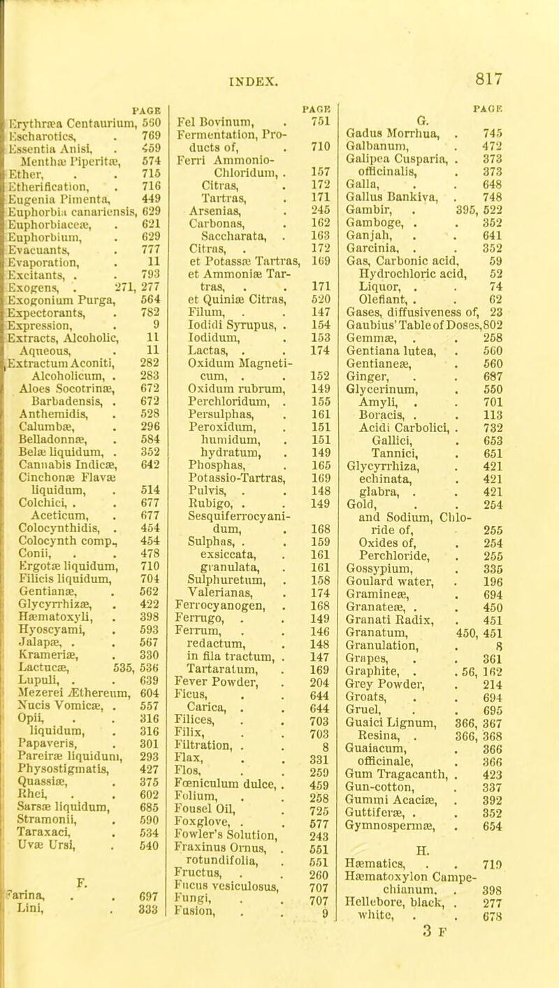 PAGE ICrythr.Ta Centaurium, 5!i0 Kscharotics, . 769 Essentia Anisi, . 459 Mentha; Piperita.', 574 Ether, . . 715 Etherification, . 716 Eugenia Pimenta, 449 Euphorbia canadensis, 629 Euphorbiacea:, . 621 Euphorbium, . 629 Evacuants, . 777 Evaporation, . 11 Excitants, . . 793 Exogens, . 271, 277 Exogonium Purga, 564 Expectorants, . 7S2 Expression, . 9 Extracts, Alcoholic, 11 Aqueous, . 11 ^xtractum Aconiti, 282 Alcoholicum, . 283 Aloes Socotrina?, 672 Barbadensis, . 672 Anthemidis, . 528 Calumba?, . 296 Belladonna?, . 584 Bela; liquidum, . 352 Cannabis Indica?, 642 Cinchona? Flava? liquidum, . 514 Colchici, . . 677 Aceticum, . 677 Colocynthidis, . 454 Colocynth compM 454 Conii, . . 478 Ergota? liquidum, 710 Filicis liquidum, 704 Gentiana?, . 562 Glycyrrhiza?, . 422 Ha?matoxyli, . 398 Hyoscyami, . 593 Jalapa?, . . 567 Krameria?, . 330 Lactucae, 535, 536 Lupuli, . . 639 Mezerei ^Ethereum, 604 Xucis Vomica?, . 557 Opii, . . 316 liquidum, . 316 Papaveris, . 301 Pareine liquidum, 293 Physostigmatis, 427 Quassia?, , 375 Rhei, . . 602 Sarsa? liquidum, 685 Stramonii, . 590 Taraxaci, . 534 Uva? Ursi, . 540 F. <anna, Lini, 697 333 Fel Bovinum, Fermentation, Pro ducts of, Ferri Ammonio- Cliloridum, Citras, Tartras, Arsenias, Carbonns, Saccharata, Citrus, et Potassa? Tartra et Ammonia; Tar- tras, et Quinia? Citras, Filum, Iodidi Syrupus, Iodidum, Lactas, . Oxidum Magnet cum, . Oxidum rubrum Perchloridum, Persulphas, Peroxldum, luimidum, hydratum, Phosphas, Potassio-Tartras, Pulvis, . Rubigo, . Sesquiferrocyani dum, Sulphas, . exsiccata, gianulata, Sulphuretum, Valerian as, Ferrocyanogen, Ferrugo, . Feinim, redactum, in fila tractum, Tartaratum, Fever Powder, Ficus, Carica, . Filices, Filix, Filtration, . Flax, Flos, Fceniculum dulce, Folium, Fousel Oil, Foxglove, . Fowler's Solution, Fraxinus Omus, rotundifolia, Fructus, Fucus vesiculosus, Fungi, Fusion, PACK 751 710 157 172 171 245 162 163 172 , 169 171 520 147 154 153 174 152 149 155 161 151 151 149 165 169 148 149 168 159 161 161 158 174 168 149 146 148 147 169 204 644 644 703 703 8 331 259 459 258 725 577 243 551 551 260 707 707 9 PACK G. Gadus Morrhua, . 745 Galbanum, . 472 Galipea Cusparia, . 373 officinalis, . 373 Galla, . . 648 Gallus Bankiva, . 748 Gambir, . 395, 522 Gamboge, . . 352 Ganjah, . . 641 Garcinia, . . 352 Gas, Carbonic acid, 59 Hydrochloric acid, 52 Liquor, . . 74 Oleflant, . . 62 Gases, diffusiveness of, 23 Gaubius' Table of Doses, 802 Gemma?, . . 258 Gentiana lutea, . 560 Gentianea?, . 560 Ginger, . . 687 Glycerinum, . 550 Amyli, , . 701 Boracis, . . 113 Acidi Carbolici, . 732 Gallici, . 653 Tannici, . 651 Glycyrrhiza, . 421 echinata, . 421 glabra, . . 421 Gold, . . 254 and Sodium, Chlo- ride of, • 255 Oxides of, . 254 Perchloride, . 255 Gossypium, . 335 Goulard water, . 196 Graminea?, . 694 Granatea?, . . 450 Granati Radix, . 451 Granatum, 450, 451 Granulation, . 8 Grapes, . . 361 Graphite, . . 56, 162 Grey Powder, . 214 Groats, . . 694 Gruel, . . 695 Guaici Lignum, 366, 367 Resina, . 366, 368 Guaiacum, . 366 officinale, . 366 Gum Tragacanth, . 423 Gun-cotton, . 337 Gummi Acacia?, . 392 Guttifera?, . . 352 Gymnosperma?, . 654 H. Ha?matics, . . 710 Ha?matoxylon Campe- chianum. . 398 Hellebore, black, . 277 white, . . 678 3 F