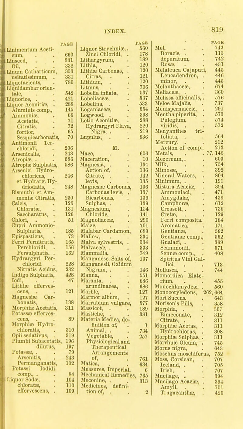 PAGE Linimentum Aceti- cum, . . 660 Linseed, . . 331 Oil, . . 332 Linum Catharticum, 333 usitatissimnm, . 331 Liquefacients, . 780 Liquidambar orien- tale, . . 542 Liquorice, . . 421 Liquor Aconitioe, . 288 Alumiuis comp., 145 Ammonias, . 66 Acetatis, . 71 Citratis, . 72 fortior, . 65 Sesquicarbonatis, 70 Antimnnii Tpr- ptilnriili 206 Arsenicalis, • 243 Atropias, • . 586 586 Arsenici Hydro- pblnripns pt. TTvrlrflrff TTv- Ijl/ 1L_> Ul HI 246 driodatis, 248 RidTTlllfTli (*t Am. lll'Jllli'. VltlUlJlQ, 230 Calcis, • ■ 125 flhlnrfttjp 131 Saccharatus, ■ 126 Chlori, 51 Cupri Ammonio- Sulphatis, 185 Epispasticus, Ferri Pemitratis, 73 165 Perchloridi, . 156 Persulphatis, . 162 Hydrargyri Per- chloridi 228 Nitratis Acidus, 232 Indigo Sulphatis, 428 Iodi, 47 Lithirs efferves- cens, . 121 Magnesias Car- bonatis, 138 Morphias Acetatis, 311 Potassas efferves- cens, . 89 Morpliiae Hydro- chloratis, 310 Opii sedatiwis, . 319 Plumbi Subacetatis, 196 dilutus, 197 Potassas, . . 79 Arsenitis, 243 Permanganatis, 102 Potassi Iodidl comp., . . 84 Liquor Sodas, . 104 chloratas, . 110 effervescens, . 109 PAGE Liquor Strychniic,. 560 Zinci Cliloridi, . 178 Lithargyruni, • 189 I.ithia, . . 120 Lithise Carbonas, . 120 Citras, , • 121 120 Litmus, . • 706 Lobelia inflata, . 537 Lobeliaceas, 537 Lobelina, . 533 Loganiaceas, . 554 Logwood, . 398 Lotio Aconitias, 288 Hydrargyri Flava, 220 Nigra, . 219 Lupulus, 636 II. Mace, 606 Maceration, 10 Magnesia, . . 134 Action of, 136 Citrate, . 142 levis, 135 Magnesise Carbonas, 136 Carbonas levis, . 137 Bicarbonas, 139 Sulphas, . 139 Magnesium, 134 Chloride, 141 Magnoliaceae, 290 Maize, 701 Malabar Cardamon, 689 Mallow, 334 Malva sylvestris, . 334 Malvaceae, . 333 Mammalia, 749 Manganese, Salts of, Manganesii, Oxidum 137 Nigrum, . 146 Manna, 551 Maranta, . , 686 arundinacea, 686 Marble, . , 127 Marmor album, 127 Marrubium vulgare, 577 Massicot, . , 189 Mastiche, . 381 Materia Medica, de- finition of, 1 Animal, . 734 Vegetable, 257 Physiological and Therapeutical Arrangements Matica, . . 634 Measures, Imperial, 6 Mechanical Remedies, 765 Meconlne, . . 313 Medicines, defini- tion of, . . 2 PACK Mel, , . 742 Boracis, . . 113 depuratum, . 742 Rosas, . . 431 Melaleuca Cajaputi, 445 Leucadendron, . 446 minor, . . 445 Melanthaceas, . 674 Meliaceas, . . 360 Melissa officinalis,. 576 Meloe Majalis, . 737 Menispermaceas, . 291 Mentha piperita, . 573 Pulegium, . 574 viridis, . . 572 Menyanthes tri- foliata, . . 564 Mercury, . . 212 Action of comp., 213 Metals, . . 77,145 Mezereum,. . 603 Milk, . . 754 Mimosa?, . . 392 Mineral Waters, . 804 Minimum, . . 191 Mistura Acacias, . 394 Ammoniaci, . 471 Amygdalae, . 43<; Camphoras, . 612 Creasoti, . . 736 Cretas, . . 129 Ferri composita, 164 Aromatica, . 171 Gentianas, . 562 Gentianae comp., 562 Guaiaci, . . 369 Scammonii, . 571 Sennas comp., . 408 SpiritusViniGal- lici, . . 713 MoDusca, . . 744 Momordica Elate- rium, . . 455 Monochlamydeas, . 560 Monocotyledons, 262,664 Mori Succus, . 643 Morison's Pills, . 358 Morphia, . . 307 Bimeconate, . 312 Citrate, . . 311 Morphias Acetas, . 311 Hydrochloras, . 308 Morphias Sulphas, . 311 Morrhuas Oleum, . 745 Morus nigra, . 643 Moschus moschlfenis, 752 Moss, Corsican, . 707 Iceland, • . 705 Irish, . . 707 Mucilage, . . 394 Mucilago Acacias, . 394 Amyli, . .701 Tragucanthas, . 425