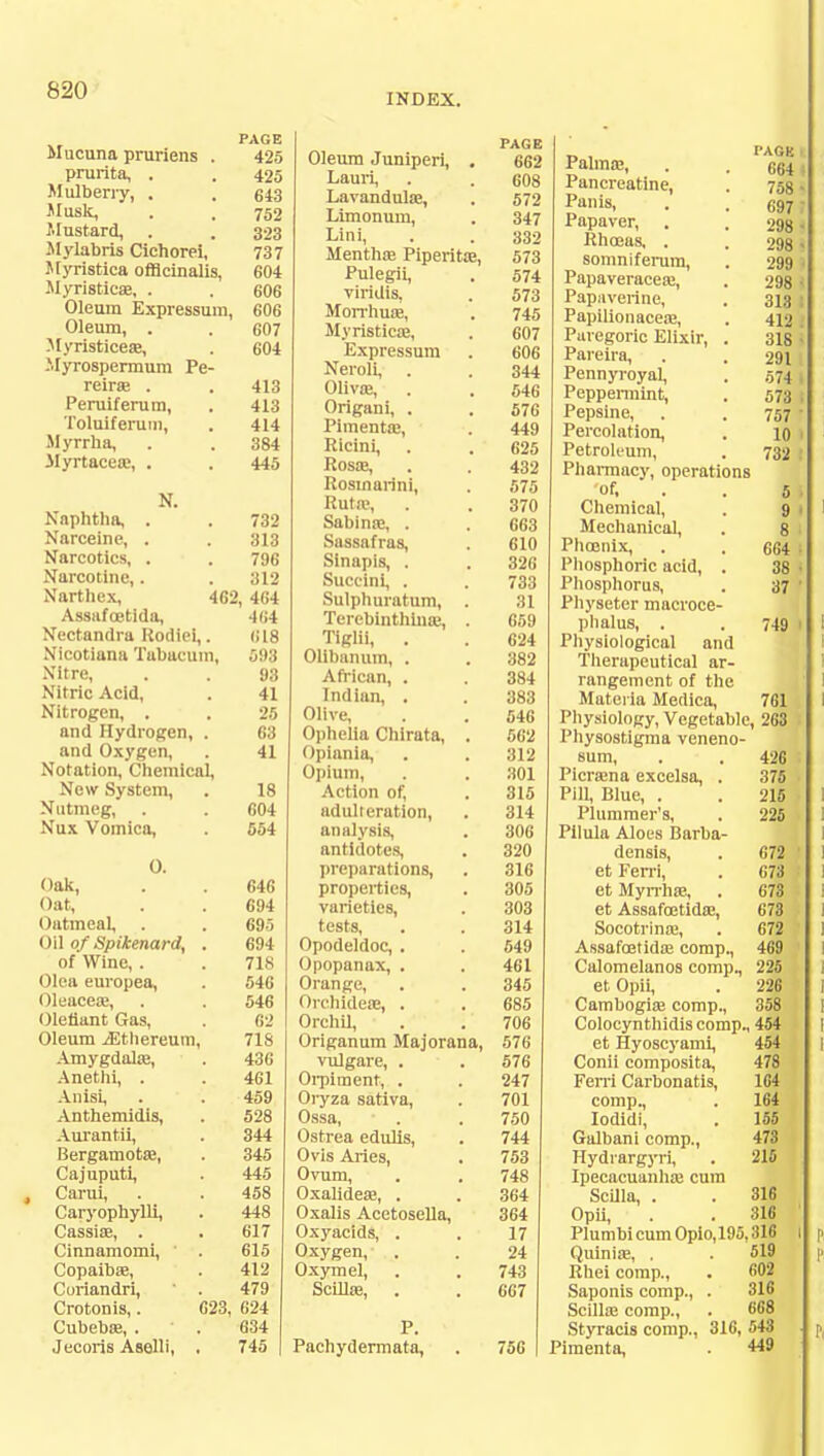 INDEX. PAGE Mucuna pruriens . 425 prurita, . . 425 Mulberry, . . 643 Musk, . , 752 Mustard, . . 323 Mylabris Cicborei, 737 Myristica officinalis, 604 Myristica?, . . 606 Oleum Expressum, 606 Oleum, . . 607 Myristicea?, . 604 Myrospermum Pe- reira? . . 413 Peruiferum, . 413 Toluiferuui, . 414 Myrrha, . . 384 Myrtacea?, . . 445 Naphtha, Narceine, Narcotics, Narcotine,. Narthex, N. 732 313 796 312 462, 464 Assafoetida, 464 Nectandra Kodiei,. 618 Nicotiana Tabacuin, 593 Nitre, . . 98 Nitric Acid, . 41 Nitrogen, . . 25 and Hydrogen, . 63 and Oxygen, . 41 Notation, Chemical, New System, . 18 Nutmeg, . . 604 Nux Vomica, . 554 O. Oak, Oat, Oatmeal, Oil of Spikenard, of Wine, . Olea europea, Oleacea?, Oleilunt Gas, Oleum jEthereum Amygdala?, Anethi, . Anisi, Anthemidis, Aurantii, Bergamota?, Cajuputi, Carui, Caryophylli, Cassia?, . Cinnamomi, ' Copaiba, Curiandri, Crotonis,. Cubeba?, . Jecoris Aselli, 646 694 695 694 718 546 546 62 71S 436 461 459 528 344 345 445 458 448 617 615 412 479 623, 624 634 745 PAGE Oleum Juniperi, . 662 Lauri, . . 608 Lavandulae, . 572 Limonum, . 347 Lini, . . 332 Mentha? Piperita?, 573 Pulegii, . 574 viridis, . 573 Morrhua?, . 745 -Myristica?, . 607 Expressum . 606 Neroli, . . 344 Oliva?, . . 546 Origani, . . 576 Pimenta?, . 449 Ricini, . . 625 Rosa?, . . 432 Rosmarini, . 575 Ruta?, . . 370 Sabina?, . . 663 Sassafras, . 610 Sinapls, . . 326 Succini, . . 733 Sulphuratum, . 31 Terebinthhia?, . 659 Tiglii, . . 624 Olibanum, . . 382 African, . . 384 Indian, . . 383 Olive, . . 546 Ophelia Chirata, . 562 Opiania, . . 312 Opium, . . 301 Action of, . 315 adulteration, . 314 analysis, . 306 antidotes, . 320 preparations, . 316 properties, . 305 varieties, . 303 tests, . . 314 Opodeldoc, . . 549 Opopanax, . . 461 Orange, . . 345 Orchidese, . . 685 Orchil, . . 706 Origanum Majorana, 576 vulgare, . . 576 Orpiment, . . 247 Oryza sativa, . 701 Ossa, . . 750 Ostrea edulis, . 744 Ovis Aries, . 753 Ovum, . . 748 Oxalidea?, . . 364 Oxalis Acetosella, 364 Oxyacids, . . 17 Oxygen, . . 24 Oxymel, . . 743 Scilla?, . . 667 Pachydermata, . 756 _ , page. Raima?, . .664) Pancreatine, . 758 • Pa'iis, . .697 Papaver, . . 298 > Rhoeas, . . 298 i somniferum, . 299 Papaveracea?, . 298 i Papaverine, . 313 Papilionacea?, . 412 Paregoric Elixir, . 318 i Pareira, . . 291 Pennyroyal, . 574 Peppermint, . 573 Pepsine, . . 757' Percolation, . 10 1 Petroleum, . 732 1 Pharmacy, operations 'of, H Chemical, . 9 Mechanical, . 8 Phoenix, . . 664 Phosphoric acid, . 38 Phosphorus, . 37 Physeter macroce- phalus, . . 749 Physiological and Therapeutical ar- rangement of the Materia Medica, 761 Physiology, Vegetable, 263 Physostigma veneno- sum, . . 426 Picnena exeelsa, . 375 Pill, Blue, . . 215 Plummer's, . 225 Pilula Aloes Barba- densis, . 672 ' et Ferri, . 673 et Myrrha?, . 673 et Assafoetida?, 673 Socotrina;, . 672 Assafoetida? comp., 469 Calomelanos comp., 225 et Opii, . 226 Cambogia? comp., 358 Colocynthidis comp., 454 et Hyoscyami, Conii composita, Ferri Carbonatis, comp., Iodidi, Galbani comp., Hydrargyri, Ipecacuanha? cum Scilla, . Opii, 454 478 164 164 155 473 215 316 316 Plumbi cum Opio,195,316 Quinia?, Rhei comp., Saponis comp., Scilla? comp., Styracis comp., Pimenta, 519 602 316 668 316, 543 449