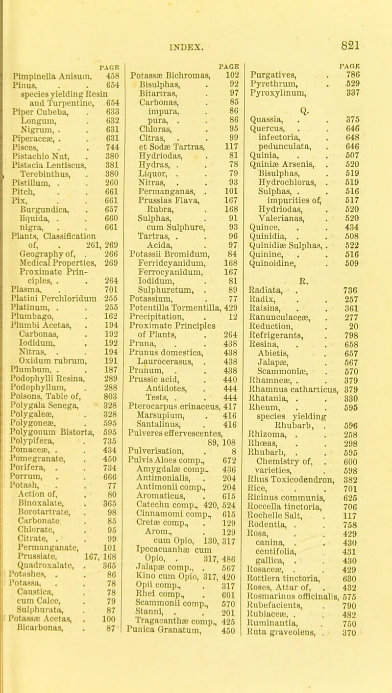 PAGE Pirapinella Anisum, 458 Pinus, . . 654 species yielding Resin and Turpentine, 654 Piper Cubeba, . 633 Longum, . 632 Nigrum, . . 631 Piperacea?, . . 631 Pisces, . . 744 Pistachio Nut, . 380 Pistacia Lentiscus, 381 Terebinthus, . 380 Pistillum, . . 260 Pitch, . . 661 Pix, . . 661 Burgundica, . 657 liquida, . . 660 nigra, . . 661 Plants, Classification of, . 261, 269 Geography of, . 266 Medical Properties, 269 Proximate Prin- ciples, . . 264 Plasma, . 701 Platini Perchloridum 255 Platinum, . . 255 Plumbago, . 162 Plumbi Acetas, . 194 Carbonas, . 192 lodidum, . 192 Nitras, . . 194 Oxidum rubrum, 191 Plumbum, . . 187 Podophylli Resina, 289 Podophyllum, . 288 Poisons, Table of, 803 Polygala Senega, 328 Polygalea?, . 328 Polygonea?, , 595 Polygonum Bistorta, 595 Polypifera, . 735 Pomacea?, . . 434 Pomegranate, . 450 Porifera, . . 734 Porrum, . . 666 Potash, . . 77 Action of, . 80 Binoxalate, . 365 Borotartrate, . 98 Carbonate . 85 Chlorate, . 95 Citrate, . . 99 Permanganate, 101 Prussiate, 167, 168 Quadroxalatc, 1'otHshe.i, . Potassa, Caustica, cum Calce, Sulphurata, Potassa? Acetas, Bicarbonas, 365 86 78 78 79 87 100 87 Potassa? Bichromas, Bisulphas, Bitartras, Carbonas, impura, pura, . Chloras, Citras, et Soda? Tartras, Hydriodas, Hydras, . Liquor, . Nitras, Permanganas, Prussias Flava, Rubra, Sulphas, cum Sulphure, Tartras, . Acida, Potassii Bromidum, Ferridcyanidum, Ferrocyanidum, lodidum, Sulphuretum, . Potassium, PAGE 102 92 97 85 86 86 95 99 117 81 78 79 93 101 167 168 91 93 96 97 84 168 167 81 89 77 Potentilla Tormentilla, 429 Precipitation, . 12 Proximate Principles of Plants, Pruna, Prunus domestica, Laurocerasus, . Prunum, . Prussic acid, Antidotes, Tests, . Pterocarpus erinaceus, 417 Marsupium, . 416 Santalinus, . 416 Pulveres eff ervescentes, 89, 108 Pulverisation, . 8 Pulvis Aloes comp. Amygdala? comp. Antimonialis, Antimonii comp., Aromaticus, Catechu comp, 420, 524 Cinnamomi comp, 615 Creta? comp, . 129 Arom, . 129 cum Opio, 130, 317 Ipecacuanha? cum Opio, . 317, 486 Jalapa? comp, . 567 Kino cum Opio, 317, 420 Opii comp, . 317 Rhel comp, . 601 Scammonii comp, 570 Stanni, . . 201 Tragacantha? comp, 425 Punica Granatum, 450 264 438 438 438 438 440 444 444 672 436 204 204 615 I'AOK Purgatives, . 786 Pyrethrum, . 529 Pyroxylinum, 337 Q. Quassia, . . 375 Quercus, . . 646 infectoria, . 648 pedunculata, . 646 Quinia, . . 507 Quinia? Arsenis, . 520 Bisulphas, . 519 Hydrochloras, . 519 Sulphas, . . 516 impurities of, 517 Hydriodas, . 520 Valerianas, . 520 Quince, . . 434 Quinidia, . . 508 Quinidia? Sulphas, . 522 Quinine, . . 516 Quinoidine, . 509 . R. Radiata, . 736 Radix, . . 257 Raisins, . . 361 Ranunculacea?, . 277 Reduction, . 20 Refrigerants, . 798 Resina, . . 658 Abietis, . . 657 Jalapa;, . 567 Scammonia?, . 570 Rhamnea?, . . 379 Rhamnus catharticus, 379 Rhatania, . . 330 Rheum, . . 595 species yielding Rhubarb, . 596 Rhizoma, . . 258 Rhoeas, . . 298 Rhubarb, . . 595 Chemistry of, . 600 varieties, . 598 Rhus Toxicodendron, 382 Rice, . . 701 Ricinus communis, 625 Roccella tinctoria, 706 Rochelle Salt, . 117 Rodentia, . . 758 Rosa, . . 429 canina, . . 430 centifolia, 431 gallica, . . 430 Rosacea?, . . 429 Roltlera tinctoria, 630 Roses, Attar of, . 432 Rosmarinus officinalis, 575 Rubefacients, . 790 Rubiacea?, . . 482 Ruminantia, . 750 l!uta graveolens, . 370