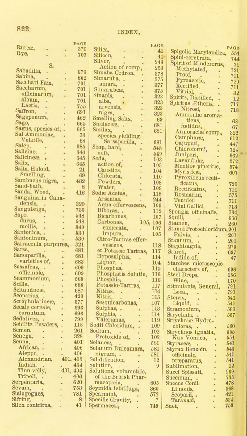 INDEX. „ PAGE Rutese, .. .370 Rye, . . 707 S. Sabadilla, . . 679 Sabina, . . 662 Sacchari Fa?x, . 701 Saccharnm, . 701 offlcinarum, . 701 album, . . 701 Lactis, . . 755 Saffron, . . 691 Sagapenum, . 462 Sago, . . 665 Sagus, species of, . 665 Sal Ammoniac, . 73 Volatile, . 68 Salep, . . 685 Salicine, . . 646 Salicinea?, . . 645 Salix, . . 645 Salts, Haloid, . 21 Smelling, . 69 Sambucus nigra, . 482 Sand-baih, . 8 Sandal Wood, . 416 Sanguinaria Cana- densis, . . 320 Sanguisuga, . 735 Sapo, . . 548 durus, . . 648 mollis, . . 549 Santonica, . . 530 Santoninum, . 530 Sarracenia purpurea, 321 Sarsa, . . 681 Sarsaparilla, . 681 varieties of, . 683 Sassafras, . . 609 officinale, . 609 Scammonium, . 568 Scilla, . . 666 Scitaminese, . 687 Scoparius, . . 420 Scrophularineae, . 577 Secale cereale, . 696 cornutum, . 696 Sedatives, . .799 Seidlitz Powders, . 118 Semen, . . 261 Senega, . . 328 Senna, . . 401 African, . . 406 Aleppo, . . 406 Alexandrian, 401,403 Indian, . . 404 Tinnivelly, 401,404 Tripoli, . . 406 Serpentaria, . 620 Sevum, . . 753 Sialogogues, . 781 Sifting, . . 8 Silex contritus, . 41 Silica, . . 41 Silicon, . . 4j. Silver, . . 249 Action of comp., 253 Simaba Cedron, . 378 Simaruba, . . 375 amara, . . 377 Simarubea?, . 375 Sinapis, . . 323 alba, . . 323 arvensis, . 323 nigra, . . 323 Smelling Salts, . 69 Smilacea?, . . 681 Smilax, . . 681 species yielding Sarsaparilla, . 681 Soap, hard, . 548 soft, . . 549 Soda, . . 103 action of, . 103 Caustica, . 104 Chlorata, . no Powders, . 108 Water, . . 109 Soda? Acetas, . 118 Arsenias, . 244 Aqua effervescens, 109 Biboras, . . 112 Bicarbonas, . 107 Carbonas, 105, 106 exsiccata, . 107 impura, . 105 Citro-Tartras effer- vescens, . 118 et Potassa? Tartras, 117 Hyposulphis, . 114 Liquor, . . 104 Phosphas, . 115 Phosphatis Solutio, 116 Phosphis, . 116 Potassio-Tartras, 117 Nitras, . . 114 Nitris, . . 115 Sesquicarbonas, 107 Sulphas, . . 113 Sulphis, . . 114 Valerianas, . 119 Sodii Chloridum, . 109 Sodium, . . 102 Protoxide of, . 103 Solanea?, . . 581 Solanum Dulcamara, 581 nigrum, . . 581 Solidification, . 12 Solution, . . 9 Solutions, volumetric, of the British Phar- macopoeia, . 805 Soymida febrifuga, 360 Spearmint, . 572 Specific Gravity, . 7 Spermaceti, . 749 PAGE hpigeha Marylandica, 554 Spini-cerebrata, . 744 Spirit of Mindererus, 71 Methylated, . 721 Proof, . . 711 Pyroacetic, . 720 Rectified, . 711 Vitriol, . . 32 Spirits, Distilled, . 12 Spiritus iEtheris, . 717 Nitrosi, . 718 Ammonia? aroma- ticus, . 68 foetidus, 67 Armoracia? comp., 322 Camphora?, . 612 Cajuputi, . 447 Chloroform), . 724 Juniperi, . 662  Lavandulae, . 572 Mentha? piperita?, 574 Myristica?, . 607 Pyroxilicus recti- flcatus, . 720 Iiectificatus, . 711 Rosmarini, . 575 Tenuior, . 711 Vini Gallici, . 713 Spongia officinalis, 734 Squill, . . 666' Stamen, . . 260 Stanni Protochloridum, 201 Pulvis, . . 201 Stannum, . . 201 Staphisagria, . 279 Starch, . . 697 Iodide of, . 47 Starches, microscopic characters of, . 698 ' Steel Drops, . 156 Wine, . . 170 Stimulants, General, 791 Local, . . 791 Storax, . . 541 Liquid, . . 641 Stramonium, . 688 Strychnia, . . 657 Strychnia? Hydro- chloras, . . 560 Strychnos Ignatia, 555 Nux Vomica, . 554 Styracea?, . . 541 Styrax Benzoin, . 543 officinale, . 541 praparatus, . 541 Sublimation, . 12 Succi Spissati, . 269 Succinum, . . 738 Succus Conii, . 478 Limonis, . 348 Scoparii, . . 421 Taraxaci, . 534 Suet, . . 753