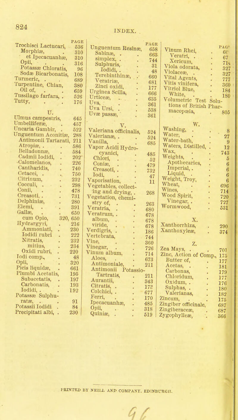 INDEX. _ ,. PAGE Trochisci Lactucari, 536 Morphia?, . 310 et Ipecacuanha?, 310 Opii, . .316 Potassa? Chloratis, 96 Sod* Bicarbonatis, 108 Turmeric, . . 689 Turpentine, Chian, 380 Oil of, . . 659 Tnssilago farfara, . 526 Tutty, . . 176 U. Ulmus campestris, 645 Umbellifera?, . 457 Uncaria Gambir, . 522 Unguentum Aconitia?, 288 Antimonii Tartarati, 211 Atropiae, . . 586 Ilelladonna?, . 584 Cadmii lodidi, . 202 •Calomelanos, . 226 Cantliaridis, . 740 Cetacel, . . 750 Citrinum, . 232 Cocculi, . . 298 Conii, . . 478 Creasoti, . . 731 Delphinise, . 280 IClemi, . .391 Galla3, . . 650 cum Opio, 320, 650 Hydrargyri, . 216 Ammoniati, . 230 lodidi rubri . 222 Nitratis, . 232 mitius, . 234 Oxidi rubri, . 220 lodi comp, . 48 Opii, . . 320 Picis liquids?, . 661 Plumbi Acetatis, 195 Subacetatis, . 197 Carbonatis, . 193 lodidi, . .192 Potassa? Sulphu- rate, . . 91 Potassii lodidi . 84 Precipitati albi, . 230 Unguentum Resinoe, Sabina?, . simplex, . Sulplmris, lodidi, . Terebinthinre, Veratria?, Zinci oxidi, Urginea ScUla, Urticese, Uva, Uva Ursi, . Uva? passa?, Valeriana officinalis, 524 Valeriana?, . , 524 Vanilla, . . 685 Vapor Acidi Hydro- cyanici, . 48,5 Chlori, . . 52 Conia?, . . 479 Creasoti, . . 732 ^dii . . 47 Vaporisation, . 11 Vegetables, collect- ing and drying, . 268 Vegetation, chemi- stry of, . . 263 Veratria, . . 680 Veratrum, . , 678 album, . . 678 vlride, . . 678 Verdigris, . . 186 Vertebiata, . 744 v'ne, . . 3fi0 Vinegar, . . 72c Vinum album, . 714 Aloes, . . 673 Antimoniale, . 211 Antimonii Potassio- Tartratis, . 211 Aurantii, . 343 Citratis, . . 173 Colchici, . . 677 Ferri, . . 170 Ipecacuanha?, . 485 Opii, . . 318 Quinia?, . . 519 PAGE 658 663 744 31 48 660 681 177 666 635 361 538 361 Vinum Rhei, Verafri, . Xericum, Viola odorata, Violaceaj, . Vital Agents, Vitis vinifera, Vitriol Blue, White, . Volumetric Test Solu- tions of British Phar- macopoeia, . 805 PAG) e<r 67 7K 327 327 777 360 184 180 Washing, . Water, Water-bath, Waters, Distilled, Wax, Weights, Apothecaries, Imperial,. Liquid, . Weight, Troy, Wheat, Wines, Wood Spirit, Vinegar, . Wormwood, X. Xanthorrhiza, Xanthoxylea?, Z. Zea Mays, . Zinc, Action of Comp, Butter of, Acetas, . Curbonas, Chloridum, Oxidum, . Sulphas, . Valerianas, Zincum, Zingiber officinale. Zingiberaceaj, Zygophylleaj, 8 27 9 12 743 5 6 6 6 6 696 714 720 727 531 290 374 701 175 177 181 179 177 176 180 182 175 687 687 366 I'BINTRD BY NKI1.L AND COMPANY. EDIRUntGII.
