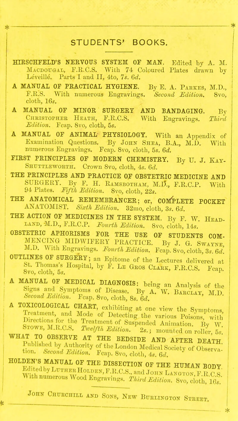 * * STUDENTS' BOOKS. HIRSCHFELD'S NERVOUS SYSTEM OF MAN. Edited by A. M. MacdougaIi, F.R.C.S. With 74 Coloured Plates drawn by Leveille. Parts I and II, 4to, 7*. 6d. A MANUAL OF PEACTICAL HYGIENE. By E. A. Paekes, M.D., F.R.S. With numerous Engravings. Second Edition. 8vo, cloth, 16*. A MANUAL OF MINOR SURGERY AND BANDAGING. By Ciiristophee Heath, F.R.C.S. With Engravings. Third Edition. Fcap. 8vo, cloth, 5s. A MANUAL OF ANIMAL' PHYSIOLOGY. With an Appendix of Examination Questions. By John Shea, B.A., M.D. With numerous Engravings. Fcap. 8vo, cloth, 5*. 6d. FIRST PKLNCIPLES OF MODEEN CHEMISTKY. By U. J. Kay- Shttttlewokth. Crown 8vo, cloth, 4*. 6d. THE PRINCIPLES AND PRACTICE OF OBSTETRIC MEDICINE AND SURGERY. By F. H. Ramsbotham, M.D*., F.R.C.P. With 94 Plates. Fifth Edition. 8vo, cloth, 22s. THE ANATOMICAL REMEMBRANCER; or, COMPLETE POCKET ANATOMIST. Sixth Edition. 32mo, cloth, 3s. 6d. THE ACTION OF MEDICINES IN THE SYSTEM. By F W Head land, M.D., F.R.C.P. Fourth Edition. 8vo, cloth, 14s. OBSTETRIC APHORISMS FOR THE USE OF STUDENTS COM- A?nN^ MIDWIFERY PRACTICE. By J. G. Swayne, \V ith Engravings. Fourth Edition. Fcap. 8vo, cloth, 3s 6d OUTLINES OF SURGERY; an Epitome of the Lectures delivered at St. Thomas s Hospital, by F. Le Geos Claek, F.R.C.S. Fcap ovo, cloth, os. 1' A MANUAL OF MEDICAL DIAGNOSIS: being an Analysis of the *nS 7acV;SymptrS °f Disease- By A- w- Baeclat, M.D Second Edition. Fcap. 8vo, cloth, 8s. 6d. A TOXICOLOGICAL CHART, exhibiting at one view the Symptoms Treatment and Mode of Detecting the various Poisons' w h D.rect.ons for the Treatment of Suspended Animation. By W Sxowe, M.R.C.S. Twelfth Edition. 2a.; mounted on roller 5s' WHAT TO OBSERVE AT THE BEDSIDE AND AFTER DEATH* Pnbhshed by Authority of the London Medical Society of Obser™ t>on. Second Edition. Fcap. 8vo, cloth, 4*. 6d l01^56*- HOLDEN'SI MANUAL OF THE DISSECTION OF THE HUMAN BODY Ed.tedbyLiJTHEBHoLDEN,F.R.C.S., and John Langton PRCS With numerous Wood Engravings. Third Edition. 8vo cloth John Chuechiel and Sons, New Buelington Steeet.