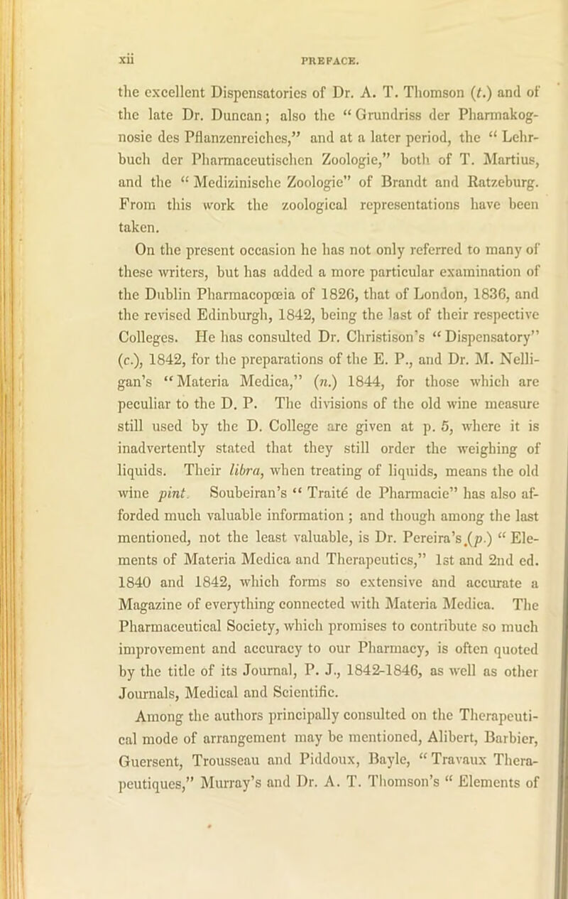 the excellent Dispensatories of Dr. A. T. Thomson (t.) and of the late Dr. Duncan; also the “ Grundriss der Pharmakog- nosie des Pflanzenrcichcs,” and at a later period, the “ Lelir- buch der Pharmaceutischen Zoologie,” both of T. Martius, and the “ Medizinische Zoologie” of Brandt and Ratzeburg. Prom this work the zoological representations have been taken. On the present occasion he has not only referred to many of these writers, but has added a more particular examination of the Dublin Pharmacopoeia of 1826, that of London, 1836, and the revised Edinburgh, 1842, being the last of their respective Colleges. He has consulted Dr. Christison’s “ Dispensatory” (c.), 1842, for the preparations of the E. P., and Dr. M. Nelli- gan’s “Materia Medica,” (n.) 1844, for those which are peculiar to the D. P. The divisions of the old wine measure still used by the D. College are given at p. 5, where it is inadvertently stated that they still order the weighing of liquids. Their libra, when treating of liquids, means the old wine pint. Soubeiran’s “ Traite de Pharmacie” has also af- forded much valuable information ; and though among the last mentioned, not the least valuable, is Dr. Pereira’sm(p.) “Ele- ments of Materia Medica and Therapeutics,” 1st and 2nd ed. 1840 and 1842, which forms so extensive and accurate a Magazine of everything connected with Materia Medica. The Pharmaceutical Society, which promises to contribute so much improvement and accuracy to our Pharmacy, is often quoted by the title of its Journal, P. J., 1842-1846, as well as other Journals, Medical and Scientific. Among the authors principally consulted on the Therapeuti- cal mode of arrangement may be mentioned, Alibert, Barbier, Guersent, Trousseau and Piddoux, Bayle, “Travaux Thera- peutiques,” Murray’s and Dr. A. T. Thomson’s “ Elements of