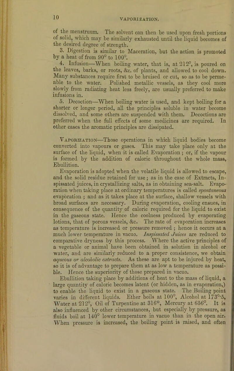 VAPORIZATION. of the menstruum. The solvent can then he used upon fresh portions of solid, which may he similarly exhausted until the liquid becomes of the desired degree of strength. 3. Digestion is similar to Maceration, hut the action is promoted by a heat of from 90° to 100°. 4. Infusion—When boiling water, that is, at 212°, is poured on the leaves, barks, or roots, &c. of plants, and allowed to cool down. Many substances require first to be bruised or cut, so as to be perme- able to the water. Polished metallic vessels, as they cool more slowly from radiating heat less freely, are usually preferred to make infusions in. 5. Decoction—When boiling water is used, and kept boiling for a shorter or longer period, all the principles soluble in water become dissolved, and some others are suspended with them. Decoctions arc preferred when the full effects of some medicines are required. In other cases the aromatic principles are dissipated. Vaporization—Those operations in which liquid bodies become converted into vapours or gases. This may take place only at the surface of the liquid, when it is called Evaporation ; or, if the vapour is formed by the addition of caloric throughout the whole mass, Ebullition. Evaporation is adopted when the volatile liquid is allowed to escape, and the solid residue retained for use; as in the case of Extracts, In- spissated juices, in crystallizing salts, as in obtaining sea-salt. Evapo- ration when taking place at ordinary temperatures is called spontaneous evaporation ; and as it takes place at the surface, shallow vessels with broad surfaces are necessary. During evaporation, cooling ensues, in consequence of the quantity of caloric required for the liquid to exist in the gaseous state. Hence the coolness produced by evaporating lotions, that of porous vessels, &c. The rate of evaporation increases as temperature is increased or pressure removed ; hence it occurs at a much lower temperature in vacuo. Inspissated Juices are reduced to comparative dryness by this process. Where the active principles of a vegetable or animal have been obtained in solution in alcohol or water, and are similarly reduced to a proper consistence, we obtain aqueous or alcoholic extracts. As these are apt to be injured by heat, so it is of advantage to prepare them at as low a temperature as possi- ble. Hence the superiority of those prepared in vacuo. Ebullition taking place by additions of heat to the mass of liquid, a large quantity of caloric becomes latent (or hidden, as in evaporation,) to enable the liquid to exist in a gaseous state. The Boiling point varies in different liquids. Ether boils at 100°, Alcohol at 173°'S, Water at 212°, Oil of Turpentine at 316°, Mercury at 6SG°. It is also influenced by other circumstances, but especially by pressure, as fluids boil at 140° lower temperature in vacuo than in the open air. When pressure is increased, the boiling point is raised, and often