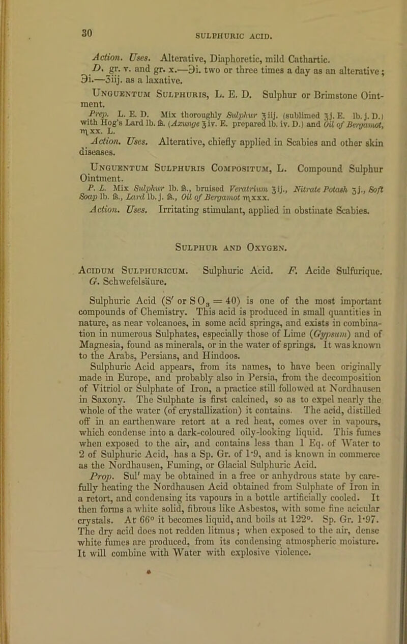 SULPHURIC ACID. Action. Uses. Alterative, Diaphoretic, mild Cathartic. P' v' an<^ 8r’ x-—9i- two or three times a day as an alterative; 9i.—3iij. as a laxative. Unguentum Sulphuris, L. E. D. Sulphur or Brimstone Oint- ment. Prep. L. E. D. Mix thoroughly Sulphur Vilj. (sublimed jj. E. lb.j. D.| with Hog's Lard lb. ft. {Axunge's iv. E. prepared lb. iv. D.) and Oil of Bergamot, n\xx. L. Action. Uses. Alterative, chiefly applied in Scabies and other skin diseases. Unguentum Sulphuris Compositum, L. Compound Sulphur Ointment. P. L. Mix Sulphur lb. ft., bruised Veratrium jij., Nitrate Potash 5j.. Soft Soap lb. ft.. Lard lb.j. ft.. Oil of Bergamot u\xxx. Action. Uses. Irritating stimulant, applied in obstinate Scabies. Sulphur and Oxygen. Acidum Sulphuricum. Sulphuric Acid. F. Acide Sulfurique. G. Schwefelsaure. Sulphuric Acid (S'or SO3 = 40) is one of the most important compounds of Chemistry. This acid is produced in small quantities in nature, as near volcanoes, in some acid springs, and exists in combina- tion in numerous Sulphates, especially those of Lime (Gypsum) and of Magnesia, found as minerals, or in the water of springs. It was known to the Arabs, Persians, and Hindoos. Sulphuric Acid appears, from its names, to have been originally made in Europe, and probably also in Persia, from the decomposition of Vitriol or Sulphate of Iron, a practice still followed at Nordhausen in Saxony. The Sulphate is first calcined, so as to expel nearly the whole of the water (of crystallization) it contains. The acid, distilled off in an earthenware retort at a red heat, comes over in vapours, which condense into a dark-coloured oily-looking liquid. This fumes when exposed to the air, and contains less than 1 Eq. of Water to 2 of Sulphuric Acid, has a Sp. Gr. of 1’9, and is known in commerce as the Nordhausen, Fuming, or Glacial Sulphuric Acid. Prop. Sul' may be obtained in a free or anhydrous state by care- fully heating the Nordhausen Acid obtained from Sulphate of Iron in a retort, and condensing its vapours in a bottle artificially cooled. It then forms a white solid, fibrous like Asbestos, with some fine acicular crystals. At G6° it becomes liquid, and boils at 122°. Sp. Gr. 1-97. The dry acid does not redden litmus ; when exposed to the air, dense white fiimes are produced, from its condensing atmospheric moisture. It will combine with Water with explosive violence.