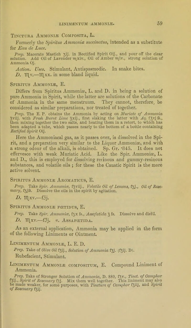 TlNCTURA A.MMONIA Composita, L. Formerly the Spiritus Ammonite succinatua, intended as a substitute for Euu de Luce. Prep. Macerate Mastich 5ij. in Rectified Spirit Oij., and pour off the clear solution. Add Oil of Lavender n\xiv., Oil of Amber npiv., strong solution of Ammonia Uj. Action. Uses. Stimulant, Antispasmodic. In snake bites. Z>. Iffy.—llfxx. in some bland liquid. Spiritus Ammonia, E. Differs from Spiritus Ammonia.1, L. and D. in being a solution of pure Ammonia in Spirit, while the latter are solutions of the Carbonate of Ammonia in the same menstruum. They cannot, therefore, be considered as similar preparations, nor treated of together. Prep. The E. P. obtains the Ammonia by acting on Muriate of Ammonia Jviij. with Fresh Burnt Lime 3X1]'., first slaking tile latter with Aq. fgvj Ik., then mixing together the two salts, and heating them in a retort, to which has been adapted a tube, which passes nearly to the bottom of a bottle containing Rectified Spirit Oij. Here the Ammoniacal gas, as it passes over, is dissolved in the Spi- rit, and a preparation very similar to the Liquor Ammonite, and with a strong odour of the alkali, is obtained. Sp. Gr. -845. It does not effervesce with weak Muriatic Acid. Like the Spir. Ammonias, L. and D., this is employed for dissolving resinous and gummy-resinous substances, and volatile oils ; for these the Caustic Spirit is the more active solvent. Spiritus Ammonia: Aromaticus, E. Prep. Take Spir. Ammonite, Pjviij., Volat ile Oil of Lemons, t$j., Oil of Rose- mart/, f3jfk. Dissolve the oils in the spirit by agitation. D. ITfxv.—f3j. Spiritus Ammonia foctidus, E. Prep. Take Spir. Ammonia, f5x fs., Assafatida 3 fs. Dissolve and distil. D. TT|xv.—f3j. v. Assafcetida. As an external application, Ammonia may be applied in the form of the following Liniments or Ointment. Linimentum Ammonia, L. E. D. Prep. Take of Olive Oil fgtj., Solution of Ammonia fjj. (fgij. D). Rubefacient, Stimulant. Linimentum Ammonia compositum, E. Compound Liniment of Ammonia. Prep. Take of Stronger Solution of Ammonia,, D. 880, fyv., 7'inct. of Camphor f^b-, S/nrit of Rosemary ftj. Mix thorn well together. This liniment may also bo made weaker, for somo purposes, with Tincture qj‘ Camphor fgiij, aud Spirit of Rosemary fgij.