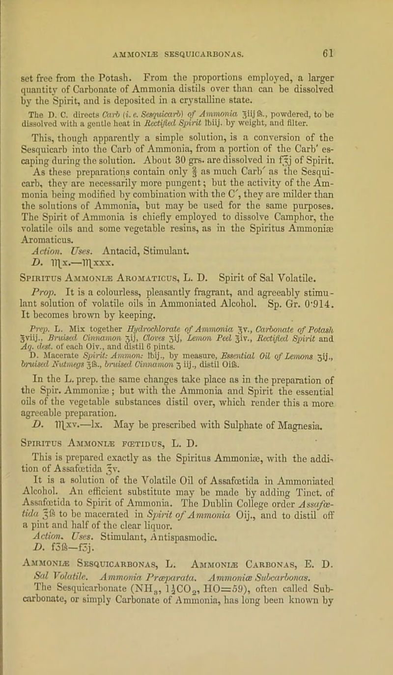 set free from the Potash. From the proportions employed, a larger quantity of Carbonate of Ammonia distils over than can be dissolved by the Spirit, and is deposited in a crystalline state. The D. C. directs Car!) (i.e. Scsquicarb) of Ammonia alijft., powdered, to be dissolved with a gentle heat in Rectified Spirit Ibiij. by weight, and filter. This, though apparently a simple solution, is a conversion of the Sesquicarb into the Carb of Ammonia, from a portion of the Carb' es- caping during the solution. About 30 grs. are dissolved in fgj of Spirit. As these preparations contain only § as much Carb' as the Sesqui- carb, they are necessarily more pungent; but the activity of the Am- monia being modified by combination with the C', they are milder than the solutions of Ammonia, but may be used for the same purposes. The Spirit of Ammonia is chiefly employed to dissolve Camphor, the volatile oils and some vegetable resins, as in the Spiritus Ammonite Aromaticus. Action. Uses. Antacid, Stimulant. D. lT[x.—ITJxxx. Spiritus Ammonue Aromaticus, L. D. Spirit of Sal Volatile. Prop. It is a colourless, pleasantly fragrant, and agreeably stimu- lant solution of volatile oils in Ammoniated Alcohol. Sp. Gr. 0'914. It becomes brown by keeping. Prep. L. Mix together Hydroclilorale of Ammonia Jv., Carbonate of Potash gviij.. Bruised Cinnamon 5ij, Clores Jij, Lemon Peel giv.. Rectified Spirit and Aq. deft- of each Oiv., and distil 6 pints. D. Macerate Spirit: Ammon: ibij., by moasuro, Rssential Oil of Lemons Jij., bruised Nutmegs 5ft., bruised Cinnamon 5 iij., distil (life. In the L. prep, the same changes take place ns in the preparation of the Spir. Ammoniac; but with the Ammonia and Spirit the essential oils of the vegetable substances distil over, which render this a more agreeable preparation. D. lifxv.—lx. May be prescribed with Sulphate of Magnesia. Spiritus Ammonue fcetidus, L. D. This is prepared exactly as the Spiritus Ammoniac, with the addi- tion of Assafuctida gv. It is a solution of the Volatile Oil of Assafmtida in Ammoniated Alcohol. An efficient substitute may be made by adding Tinct. of Assafoetida to Spirit of Ammonia. The Dublin College order Assufat- tida gfs to be macerated in Spirit 0/A mmonia Oij., and to distil off a pint and half of the clear liquor. Action. Uses. Stimulant, Antispasmodic. I). f3ft—fSj. Ammonia; Sesquicarbonas, L. Ammonia! Carbonas, E. D. Sal Volatile. Ammonia Preeparata. Ammonite Subcarlonas. The Sesquicarbonate (NHa, 1 )CO„, 110=59), often called Sub- carbonate, or simply Carbonate of Ammonia, has long been known by
