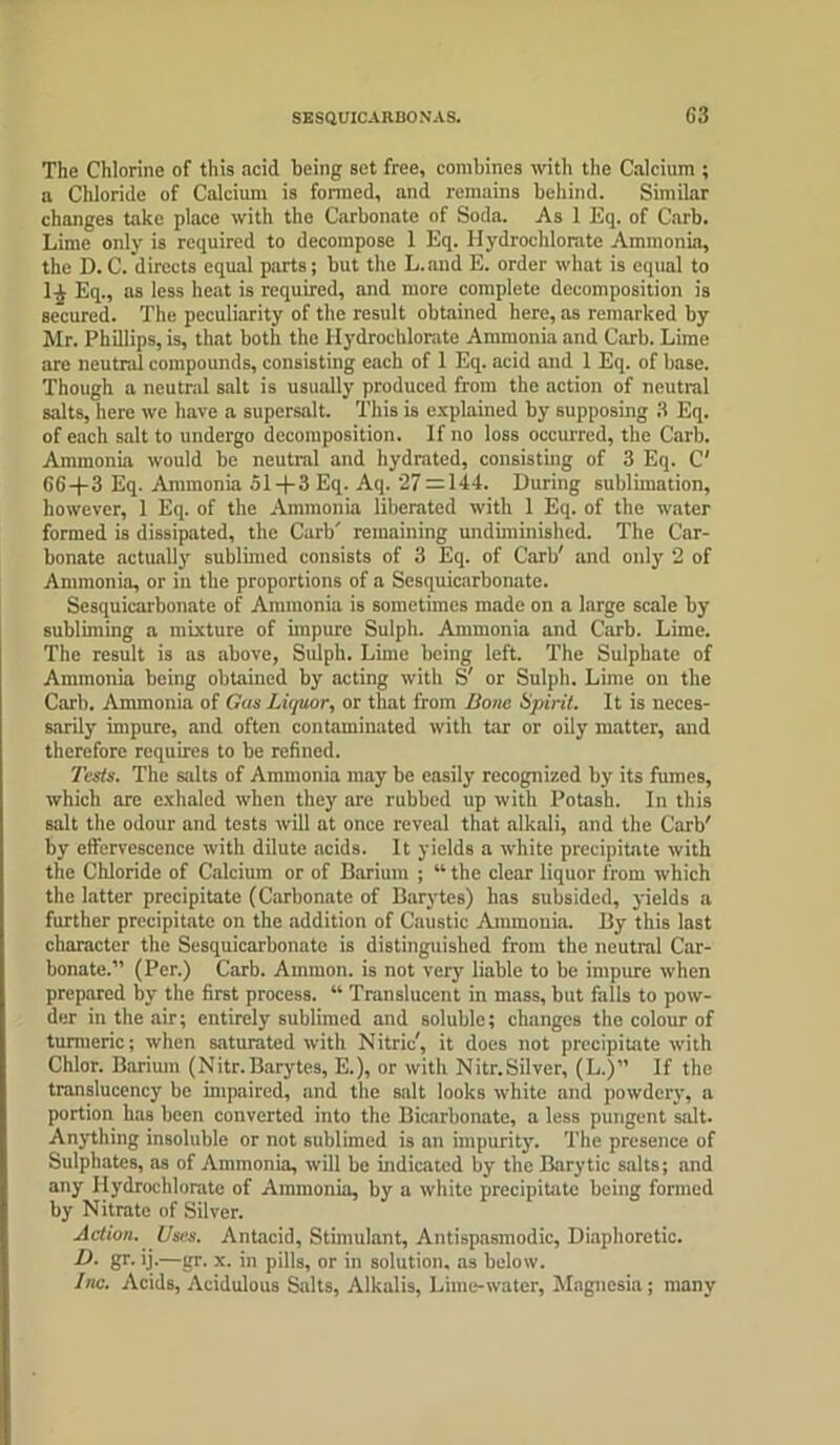 SESQUICARBONAS. G3 The Chlorine of this acid being set free, combines with the Calcium ; a Chloride of Calcium is formed, and remains behind. Similar changes take place with the Carbonate of Soda. As 1 Eq. of Carb. Lime only is required to decompose 1 Eq. Iiydroehlorate Ammonia, the D.C. directs equal parts; but the L.and E. order what is equal to 1-i Eq., as less heat is required, and more complete decomposition is secured. The peculiarity of the result obtained here, as remarked by Mr. Phillips, is, that both the Hydrochlorate Ammonia and Carb. Lime are neutral compounds, consisting each of 1 Eq. acid and 1 Eq. of base. Though a neutral salt is usually produced from the action of neutral salts, here we have a supersalt. This is explained by supposing 3 Eq. of each salt to undergo decomposition. If no loss occurred, the Carb. Ammonia would be neutral and hydrated, consisting of 3 Eq. C' 66+3 Eq. Ammonia 51+3 Eq. Aq. 27 = 144. During sublimation, however, 1 Eq. of the Ammonia liberated with 1 Eq. of the water formed is dissipated, the Carb' remaining undiminished. The Car- bonate actually sublimed consists of 3 Eq. of Carb' and only 2 of Ammonia, or in the proportions of a Sesquicarbonate. Sesquicarbonate of Ammonia is sometimes made on a large scale by subliming a mixture of impure Sulph. Ammonia and Carb. Lime. The result is as above, Sulph. Lime being left. The Sulphate of Ammonia being obtained by acting with S' or Sulph. Lime on the Carb. Ammonia of Gas Liquor, or that from Hone Spirit. It is neces- sarily impure, and often contaminated with tar or oily matter, and therefore requires to be refined. Tests. The salts of Ammonia may be easily recognized by its fumes, which are exhaled when they are rubbed up with Potash. In this salt the odour and tests will at once reveal that alkali, and the Carb' by effervescence with dilute acids. It yields a white precipitate with the Chloride of Calcium or of Barium ; “ the clear liquor from which the latter precipitate (Carbonate of Barytes) has subsided, yields a further precipitate on the addition of Caustic Ammonia. By this last character the Sesquicarbonate is distinguished from the neutral Car- bonate.” (Per.) Carb. Ammon, is not very liable to be impure when prepared by the first process. “ Translucent in mass, but falls to pow- der in the air; entirely sublimed and soluble; changes the colour of turmeric; when saturated with Nitric', it does not precipitate with Chlor. Barium (Nitr.Barytes, E.), or with Nitr.Silver, (L.)” If the translucency be unpaired, and the salt looks white and powdery, a portion has been converted into the Bicarbonate, a less pungent salt. Anything insoluble or not sublimed is an impurity. The presence of Sulphates, as of Ammonia, will be indicated by the Barytic salts; and any Iiydroehlorate of Ammonia, by a white precipitate being formed by Nitrate of Silver. Action. Uses. Antacid, Stimulant, Antispasmodic, Diaphoretic. D. gr. ij.—gr. x. in pills, or in solution, as below. Inc. Acids, Acidulous Salts, Alkalis, Lime-water, Magnesia; many