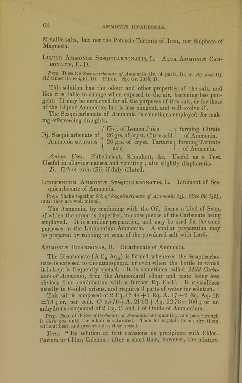 G4 Metallic salts, but not the Potassio-Tartrate of Iron, nor Sulphate of Magnesia. Liquor Ammonia Sesquicarbonatis, L. Aqua Ammonie Car- bonatxs, E. D. Prep. Dissolve Scequkarbonalc of Ammonia ^iv. (4 parts, D.) in An. dot. Oj. (16 times its weight, D). Filter. Sp. Gr. 1090, D. This solution has the odour and other properties of the salt, and like it is liable to change when exposed to the air, becoming less pun- gent. It may be employed for all the purposes of this salt, or for those of the Liquor Ammonias, but is less pungent, and will evolve C'. The Sesquicarbonate of Ammonia is sometimes employed for mak- ing effervescing draughts. f3vj. of Lemon Juice > forming Citrate 9j. Sesquicarbonate of 26 grs. of cryst. Citric acid J of Ammonia. Ammonia saturates 26 grs. of cryst. Tartaric 1 forming Tartrate acid > of Ammonia. Action. Uses. Rubefacient, Stimulant, &c. Useful as a Test. Useful in allaying nausea and vomiting ; also slightly diaphoretic. D. f3ft or even f5ij. if duly diluted. Linimentum Ammonias Sesquicarbonatis, L. Liniment of Ses- quicarbonate of Ammonia. Prep. Shake together Sol. of Sesquicarbonate of Ammonia fjj., Olive Oil f^iij., until they are well mixed. The Ammonia, by combining with the Oil, forms a kind of Soap, of which the union is imperfect, in consequence of the Carbonate being employed. It is a milder preparation, and may be used for the same purposes as the Linimentum Ammonia;. A similar preparation may be prepared by rubbing up some of the powdered salt with Lard. Ammonia; Bicarbonas, D. Bicarbonate of Ammonia. The Bicarbonate (AC2 Aq2) is formed whenever the Sesquicarbo- nate is exposed to the atmosphere, or even when the bottle in which it is kept is frequently opened. It is sometimes called Mild Carbo- nate of A mmonia, from the Ammoniacal odour and taste being less obvious from combination with a further Eq. Carb'. It crystallizes usually in 6-sided prisms, and requires 6 parts of water for solution. This salt is composed of 2 Eq. C' 44+1 Eq. A. 17+2 Eq. Aq. 18 = 79 ; or, per cent. C' 55‘70+A. 21’52+Aq. 22'78 = 100 ; or an anhydrous compound of 2 Eq. C' and 1 of Oxide of Ammonium. Prep. Take of Water of Carbonate of Ammonia any quantity, and pass through it Carb' pas until the alkali is saturated. Then let crystals form; dry them without heat, and preserve in a dose vessel. Tests. “ Its solution at first occasions no precipitate with Chlor. Barium or Chlor. Calcium : after a short time, however, the mixture