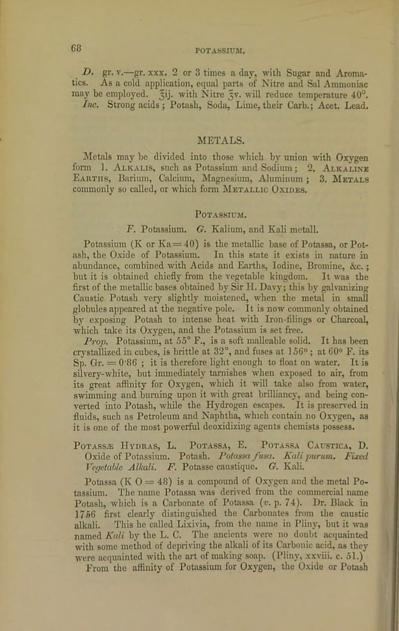 Gfj POTASSIUM. D. gr. v.—gr. xxx. 2 or 3 times a day, with Sugar and Aroma- tics. As a cold application, equal parts of Nitre and Sal Ammoniac may be employed. Jij. with Nitre Jv. will reduce temperature 40°. Inc. Strong acids ; Potash, Soda, Lime, their Garb.; Acet. Lead. METALS. Metals may be divided into those which by union with Oxygen form 1. Alkalis, such as Potassium and Sodium; 2. Alkaline Earths, Barium, Calcium, Magnesium, Aluminum ; 3. Metals commonly so called, or which form Metallic Oxides. Potassium. F. Potassium. G. Kalium, and Kali met'ill. Potassium (K or Ka = 40) is the metallic base of Potassa, or Pot- ash, the Oxide of Potassium. In this state it exists in nature in abundance, combined with Acids and Earths, Iodine, Bromine, &c.; but it is obtained chiefly from the vegetable kingdom. It was the first of the metallic bases obtained by Sir II. Davy; this by galvanizing Caustic Potash very slightly moistened, when the metal in small globules appeared at the negative pole. It is now commonly obtained by exposing Potash to intense heat with Iron-filings or Charcoal, which take its Oxygen, and the Potassium is set free. Prop. Potassium, at 55° F., is a soft malleable solid. It has been crystallized in cubes, is brittle at 32°, and fuses at 15G° ; at 60° F. its Sp. Gr. = O'iSG ; it is therefore light enough to float on water. It is silvery-white, but immediately tarnishes when exposed to air, from its great affinity for Oxygen, which it will take also from water, swimming and burning upon it with great brilliancy, and being con- verted into Potash, while the Hydrogen escapes. It is preserved in fluids, such as Petroleum and Naphtha, which contain no Oxygen, as it is one of the most powerful deoxidizing agents chemists possess. Potassa; Hvdras, L. Potassa, E. Potassa Caustica, D. Oxide of Potassium. Potash. Potassa ftisu. Kali purum. Fired Vegetable Alkali. F. Potasse caustiquc. G. Kali. Potassa (IC 0 = 48) is a compound of Oxygen and the metal Po- tassium. The name Potassa was derived from the commercial name Potash, which is a Carbonate of Potassa (r. p. 74). Dr. Black in 1756 first clearly distinguished the Carbonates from the caustic alkali. This he called Lixivia, from the name in Pliny, but it was named Kali by the L. C. The ancients were no doubt acquainted with some method of depriving the alkali of its Carbonic acid, as they were acquainted with the art of making soap. (Pliny, xxviii. c. 51.) From the affinity of Potassium for Oxygen, the Oxide or Potash