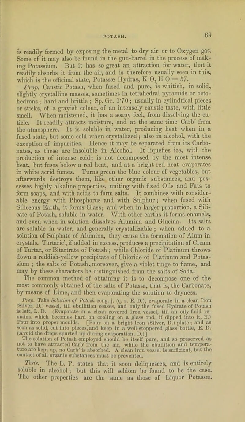 POTASH. G9 is readily formed by exposing tile metal to dry air or to Oxygen gas. Some of it may also be found in the gun-barrel in the process of milk- ing Potassium. But it has so great an attraction for water, that it readily absorbs it from the air, and is therefore usually seen in this, which is the officinal state, Potassai Hydras, K 0, H 0 = 57. Prop. Caustic Potash, when fused and pure, is whitish, in solid, slightly crystalline masses, sometimes in tetrahedral pyramids or octo- hedrons ; hard and brittle ; Sp. Gr. 170; usually in cylindrical pieces or sticks, of a grayish colour, of an intensely caustic taste, with little smell. When moistened, it has a soapy feel, from dissolving the cu- ticle. It readily attracts moisture, and at the same time Curb' from the atmosphere. It is soluble in water, producing heat when in a fused state, but some cold when crystallized; also in alcohol, with the exception of impurities. Hence it may be separated from its Carbo- nates, as these are insoluble in Alcohol. It liquefies ice, with the production of intense cold; is not decomposed by the most intense heat, but fuses below a red heat, and at a bright red heat evaporates in white acrid fumes. Turns green the blue colour of vegetables, but afterwards destroys them, like other organic substances, and pos- sesses highly alkaline properties, uniting with fixed Oils and Fats to form soaps, and with acids to form salts. It combines with consider- able energy with Phosphorus and with Sulphur; when fused with Siliceous Earth, it forms Glass; and when in larger proportion, a Sili- cate of Potash, soluble in water. With other earths it forms enamels, and even when in solution dissolves Alumina and Glucina. Its salts are soluble in water, and generally crystallizable ; when added to a solution of Sulphate of Alumina, they cause the formation of Alum in crystals. Tartaric', if added in excess, produces a precipitation of Cream of Tartar, or Bitartrate of Potash ; while Chloride of Platinum throws down a reddish-yellow precipitate of Chloride of Platinum and Potas- sium ; the salts of Potash,moreover, give a violet tinge to flame, and may by these characters be distinguished from the salts of Soda. The common method of obtaining it is to decompose one of the most commonly obtained of the salts of Potassa, that is, the Carbonate, by means of Lime, and then evaporating the solution to dryness. Prep. Take Solution of Potash cong. j. (q. s. E. D.l, evaporate in a clean Iron (Silver, D.) vessel, till ebullition ceases, and only the fused Hydrate of Potash is left, L. D. (Evaporate In a clean covered Iron vessel, till an oily fluid re- mains, which becomes bard on cooling on a glass rod, if dipped into it, E.) Pour into proper moulds. [Pour on a bright Iron (Silver, I).) plate; and ;is soon as solid, cut Into pieces, and keep in a well-stoppered glass bottle, E. 11. (Avoid the drops spurted up during evaporation, D.)] The solution of Potash employed should be itself pure, and so preserved as not to have attracted Carb' from the air, while the ebullition and tempera- ture are kept up, no Carb' is absorbed. A clean iron vessel is sullicicnt, but the contact of all organic substances must bo prevented. Tests. The L. P. states that it soon deliquesces, and is entirely soluble in alcohol; but this will seldom be found to be the case. The other properties are the same as those of Liquor Potass®.