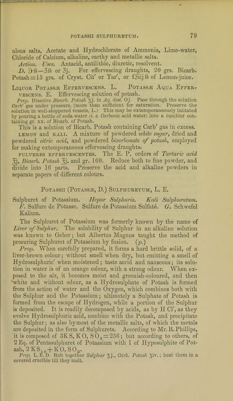 ulous salts, Acetate and Hydroclilorate of Ammonia, Lime-water, Chloride of Calcium, alkaline, earthy and metallic salts. Action. Uses. Antacid, antiiithic, diuretic, resolvent. D. 9 ft—3ft or 3j. For effervescing draughts, 20 grs. Bicarb. Potash = 15 grs. of Cryst. Cit' or Tar', or f5iij ft of Lemon-juice. Liquor Potass.® Effervescens. L. Potassaj Aqua Effer- vbscens. E. Effervescing solution of potash. Prep. Dissolve Bicarb. Potash jj. in Aij. dest. Oj. Pass through the solution Carb' gas under pressure, (more than sufficient for saturation. Preserve the solution in well-stoppered vessels, L.) Tills may he extemporaneously imitated by pouring a bottle of soda-water It. e. Carbonic acid water) into a tumbler con- taining gr. xx. of Bicarb, of Potash. This is a solution of Bicarb. Potash containing Carb' gas in excess. lemon and kali. A mixture of powdered white sugar, dried and powdered citric acid, and powdered bicarbonate of potash, employed for making extemporaneous effervescing draughts. pulveres effervescentes. The E. P. orders of Tartaric acid 3j, Bicarb. Potash Jj. and gr. 160. Reduce both to fine powder, and divide into 16 parts. Preserve the acid and alkaline powders in separate papers of different colours. POTASSII (PoTASSAi, D.) SULPIIURETUM, L. E. Sulphuret of Potassium. Hepar Sulphtiris. Kali Sulphuratum. F. Sulfttre de Potasse. Sulfure de Potassium Sulfate. G. Schwefel Kalium. The Sulphuret of Potassium was formerly known by the name of Liver of Sulphur. The solubility of Sulphur in an alkaline solution was known to Geber; but Albertus Magnus taught the method of procuring Sulphuret of Potassium by fusion, (p.) Prop. When carefully prepared, it forms a hard brittle solid, of a liver-brown colour; without smell when dry, but emitting a smell of Hydrosulplmric'when moistened; taste acrid and nauseous; its solu- tion in water is of an orange colour, with a strong odour. When ex- posed to the air, it becomes moist and greenish-coloured, and then white and without odour, as a Hydrosulphate of Potash is formed from the action of water and the Oxygen, which combines both with the Sulphur and the Potassium; ultimately a Sulphate of Potash is formed from the escape of Hydrogen, while a portion of the Sulphur is deposited. It is readily decomposed by acids, as by II Cl', as they evolve Hydrosulplmric acid, combine with the Potash, and precipitate the Sulphur; as also by most of the metallic salts, of which the metals me deposited in the form of Sulphurets. According to Mr. R. Phillips, it is composed of 3KS,KO, SOa = 256; but according to others, of 2 Eq. of Pentasulphuret of Potassium with 1 of Hyposulphite of Pot- ash, 2 KS10-}-KO, S02. Prep. L. E. D. Rub together Sulphur Jj., C’arb. Potash 3iv.; heat them in a covered crucible till they melt.
