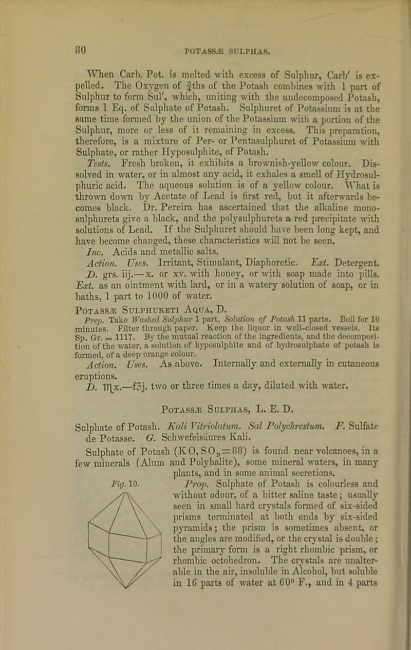 When Carb. Pot. is melted with excess of Sulphur, Garb' is ex- pelled. The Oxygen of ijtlis of the Potash combines with 1 part of Sulphur to form Sul', which, uniting with the undccomposed Potash, forms 1 Eq. of Sulphate of Potash. Sulphuret of Potassium is at the same time formed by the union of the Potassium with a portion of the Sulphur, more or less of it remaining in excess. This preparation, therefore, is a mixture of Per- or Pentasulphurct of Potassium with Sulphate, or rather Hyposulphite, of Potash. Tests. Fresh broken, it exhibits a brownish-yellow colour. Dis- solved in water, or in almost any acid, it exhales a smell of Hydrosul- phuric acid. The aqueous solution is of a yellow colour. What is thrown down by Acetate of Lead is first red, but it afterwards be- comes black. Dr. Pereira has ascertained that the alkaline mono- snlphurets give a black, and the polysulphurets a red precipitate with solutions of Lead. If the Sulphuret should have been long kept, and have become changed, these characteristics will not be seen. Inc. Acids and metallic salts. Action. Uses. Irritant, Stimulant, Diaphoretic. E.rt. Detergent. D. grs. iij.—x. or xv. with honey, or with soap made into pills. Ext. as an ointment with lard, or in a watery solution of soap, or in baths, 1 part to 1000 of water. POTASS/E SuLPHURETI AqUA, D. Prep. Take Washed Sulphur 1 part, Solution of Potash 11 parts. Boil for 10 minutes. Filter through paper. Keep the liquor in well-closed vessels. Its Sp. Gr. = 1117. By the mutual reaction of the ingredients, and the decomposi- tion of the water, a solution of hyposulphite and of hydrosulphatc of potash is formed, of a deep orange colour. Action. Uses. As above. Internally and externally in cutaneous eruptions. D. lljx.—f3j. two or three times a day, diluted with water. Fig. 10. Potaks.e Sulphas, L. E. D. Sulphate of Potash. Kali Vitriolatum. Sal Polychrestum. F. Sulfate de Potasse. G. Schwefelstiures Kali. Sulphate of Potash (K O, SO.,=!!!!) is found near volcanoes, in a few minerals (Alum and Polyhalite), some mineral waters, in many plants, and in some animal secretions. Prop. Sulphate of Potash is colourless and without odour, of a bitter saline taste; usually seen in small hard crystals formed of six-sided prisms terminated at both ends by six-sided pyramids; the prism is sometimes absent, or the angles are modified, or the crystal is double; the primary form is a right rhombic prism, or rhombic octohedron. The crystals are unalter- able in the air, insoluble in Alcohol, but soluble in 16 parts of water at 60° F., and in 4 parts