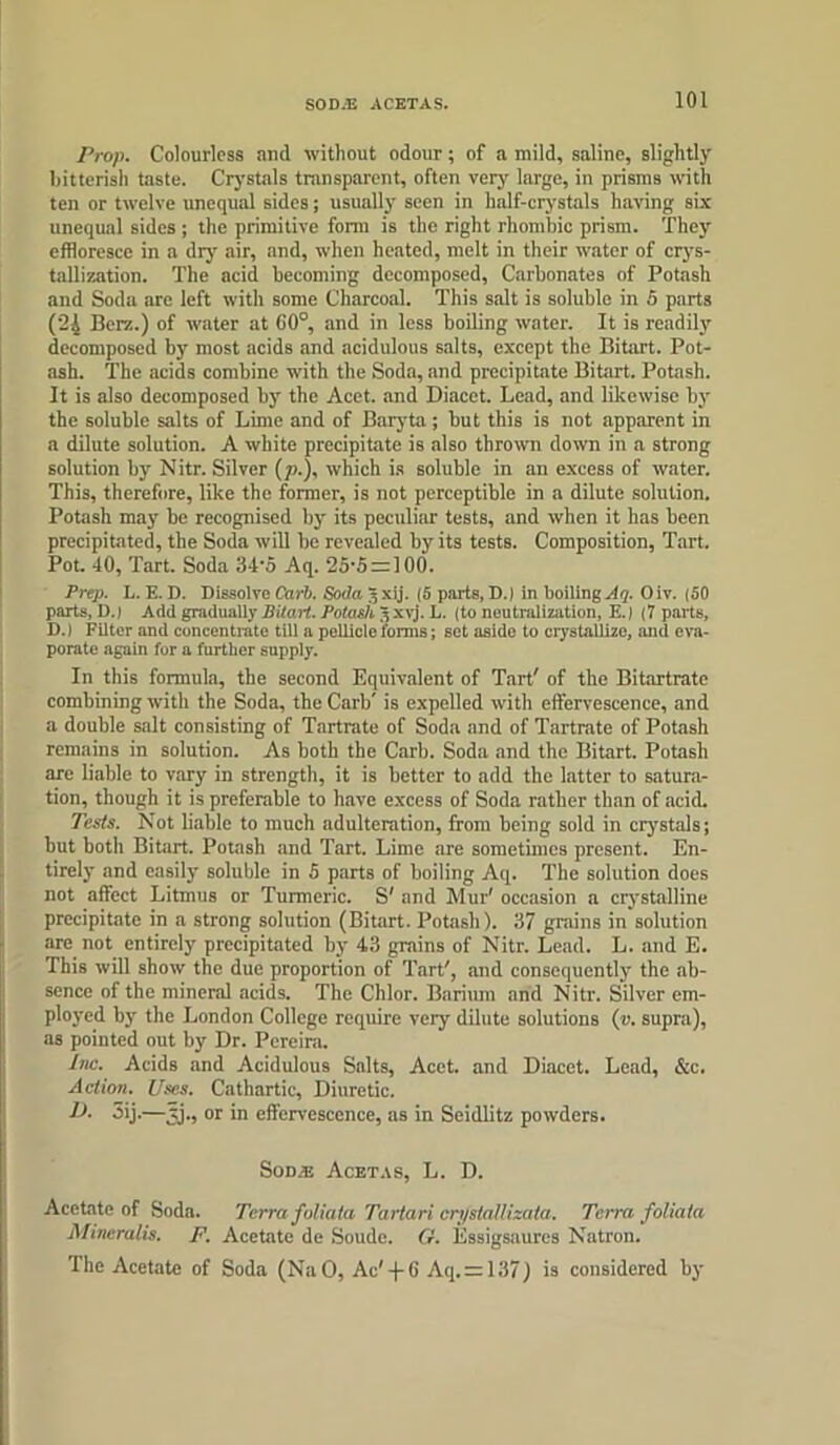 Prop. Colourless and without odour; of a mild, saline, slightly bitterish taste. Crystals transparent, often very large, in prisms with ten or twelve unequal sides; usually seen in half-crystals having six unequal sides ; the primitive form is the right rhombic prism. They effloresce in a dry air, and, when heated, melt in their water of crys- tallization. The acid becoming decomposed, Carbonates of Potash and Soda are left with some Charcoal. This salt is soluble in 5 parts (24 Berz.) of water at 60°, and in less boiling water. It is readily decomposed by most acids and acidulous salts, except the Bitart. Pot- ash. The acids combine with the Soda, and precipitate Bitart. Potash. It is also decomposed by the Acet. and Diacet. Lead, and likewise by the soluble salts of Lime and of Baryta; but this is not apparent in a dilute solution. A white precipitate is also thrown down in a strong solution by Nitr. Silver (p.), which is soluble in an excess of water. This, therefore, like the former, is not perceptible in a dilute solution. Potash may be recognised by its peculiar tests, and when it has been precipitated, the Soda will be revealed by its tests. Composition, Tart. Pot. 40, Tart. Soda 34-5 Aq. 25'5;= 100. Prep. L. E. D. Dissolve Carb. Soda Jxij. (5 parts, D.) in boiling Aq. Oiv. (50 parts, D.1 Acid gradually Bitart. Potash 3 xvj. L. (to neutralization, E.) (7 parts, D.) Filter and concentrate till a pellicle forms; set aside to crystallize, and eva- porate again for a further supply. In this formula, the second Equivalent of Tart' of the Bitartrate combining with the Soda, the Carb' is expelled with effervescence, and a double salt consisting of Tartrate of Soda and of Tartrate of Potash remains in solution. As both the Carb. Soda and the Bitart. Potash are liable to vary in strength, it is better to add the latter to satura- tion, though it is preferable to have excess of Soda rather than of acid. Tests. Not liable to much adulteration, from being sold in crystals; but both Bitart. Potash and Tart. Lime are sometimes present. En- tirely and easily soluble in 5 parts of boiling Aq. The solution does not affect Litmus or Turmeric. S' and Mur' occasion a crystalline precipitate in a strong solution (Bitart. Potash). 37 grains in solution are not entirely precipitated by 43 grains of Nitr. Lead. L. and E. This will show the due proportion of Tart', and consequently the ab- sence of the mineral acids. The Chlor. Barium and Nitr. Silver em- ployed by the London College require very dilute solutions («. supra), as pointed out by Dr. Pereira. Inc. Acids and Acidulous Salts, Acet. and Diacet. Lead, &c. Action. Uses. Cathartic, Diuretic. D. 5ij.—jj., or in effervescence, as in Seidlitz powders. Sodte Acetas, L. D. Acetate of Soda. Terra foliaia Tartari ertjstall izata. Terra foliata Mineralis. F. Acetate de Soude. fr. Essigsaures Natron. The Acetate of Soda (NaO, Ac'-f6 Aq. = 137) is considered by