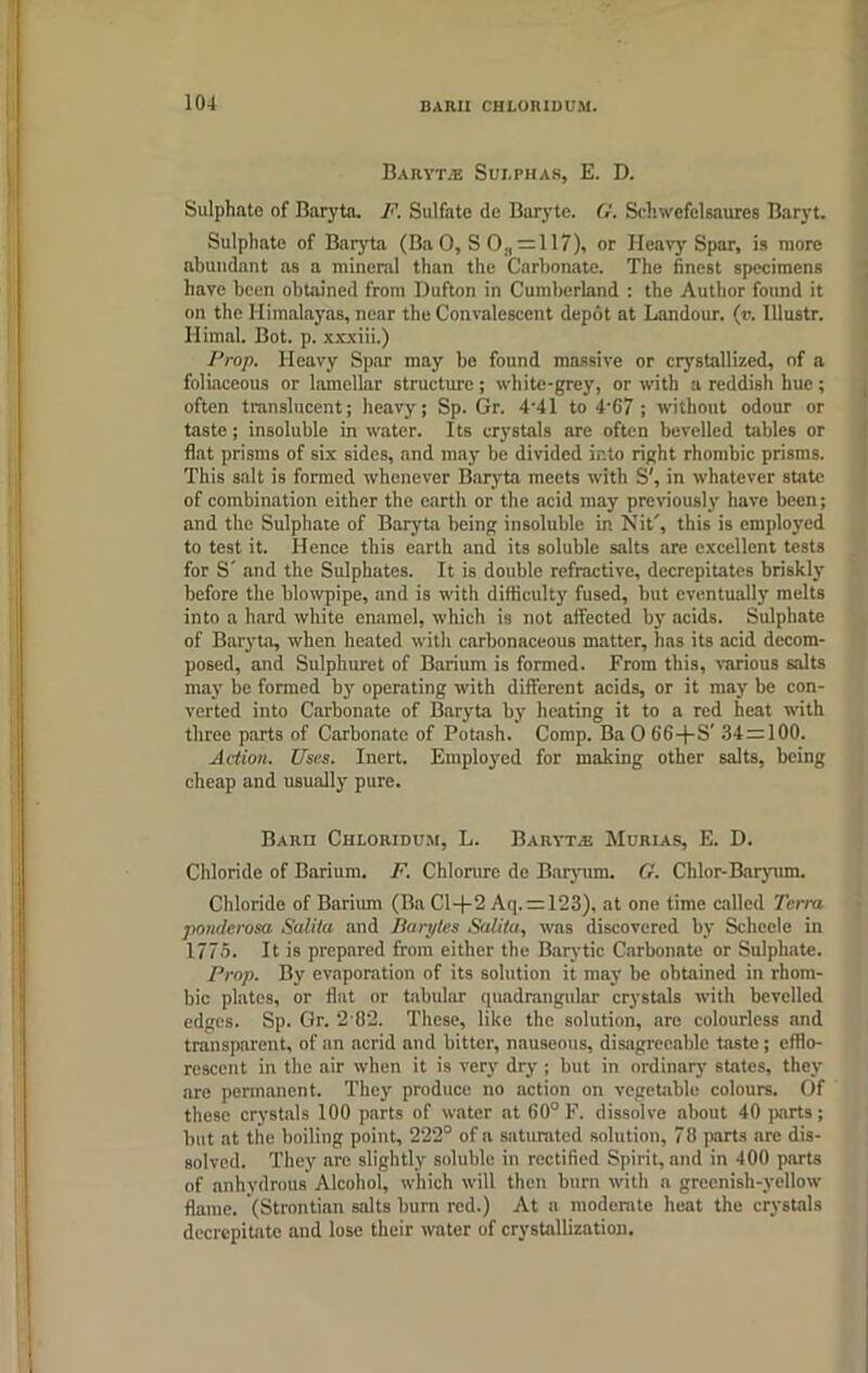 BARII CHLORIDUM. Baryta Sui.phas, E. D. Sulphate of Baryta. F. Sulfate de Baryte. G. Sehwefclsaures Baryt. Sulphate of Baryta (Ba 0, S 0., = 117), or Heavy Spar, is more abundant as a mineral than the Carbonate. The finest specimens have been obtained from Dufton in Cumberland : the Author found it on the Himalayas, near the Convalescent depot at Landour. (v. Illustr. Himal. Bot. p. xxxiii.) Prop. Heavy Spar may be found massive or crystallized, of a foliaceous or lamellar structure; white-grey, or with a reddish hue; often translucent; heavy; Sp. Gr. 4'41 to 4'67 ; without odour or taste; insoluble in water. Its crystals arc often bevelled tables or flat prisms of six sides, and may be divided into right rhombic prisms. This salt is formed whenever Baryta meets with S', in whatever suite of combination either the earth or the acid may previously have been; and the Sulphate of Baryta being insoluble in Nit', this is employed to test it. Hence this earth and its soluble salts are excellent tests for S' and the Sulphates. It is double refractive, decrepitates briskly before the blowpipe, and is with difficulty fused, but eventually melts into a hard white enamel, which is not affected by acids. Sulphate of Baryta, when heated with carbonaceous matter, has its acid decom- posed, and Sulphuret of Barium is formed. From this, various salts may be formed by operating with different acids, or it may be con- verted into Carbonate of Baryta by heating it to a red heat with three parts of Carbonate of Potash. Comp. Ba0 66+S' 34 = 100. Action. Uses. Inert. Employed for making other salts, being cheap and usually pure. Barii Chloridum, L. Baryt.® Murias, E. D. Chloride of Barium. F. Chlorure de Baryum. G. Chlor-Baryum. Chloride of Barium (Ba Cl+2 Aq. = 123), at one time called Terra ponderosa Salita and Barytes Scdita, was discovered by Schecle in 1775. It is prepared from either the Barytic Carbonate or Sulphate. Prop. By evaporation of its solution it may be obtained in rhom- bic plates, or flat or tabular quadrangular crystals with bevelled edges. Sp. Gr. 2 82. These, like the solution, are colourless and transparent, of an acrid and bitter, nauseous, disagreeable taste; efflo- rescent in the air when it is very dry ; but in ordinary- states, they are permanent. They produce no action on vegetable colours. Of these crystals 100 parts of water at 60° F. dissolve about 40 parts; but at the boiling point, 222° of a saturated solution, 73 parts are dis- solved. They are slightly soluble in rectified Spirit, and in 400 parts of anhydrous Alcohol, which will then burn with a greenish-yellow flame. (Strontian salts burn red.) At a moderate heat the crystals decrepitate and lose their water of crystallization.