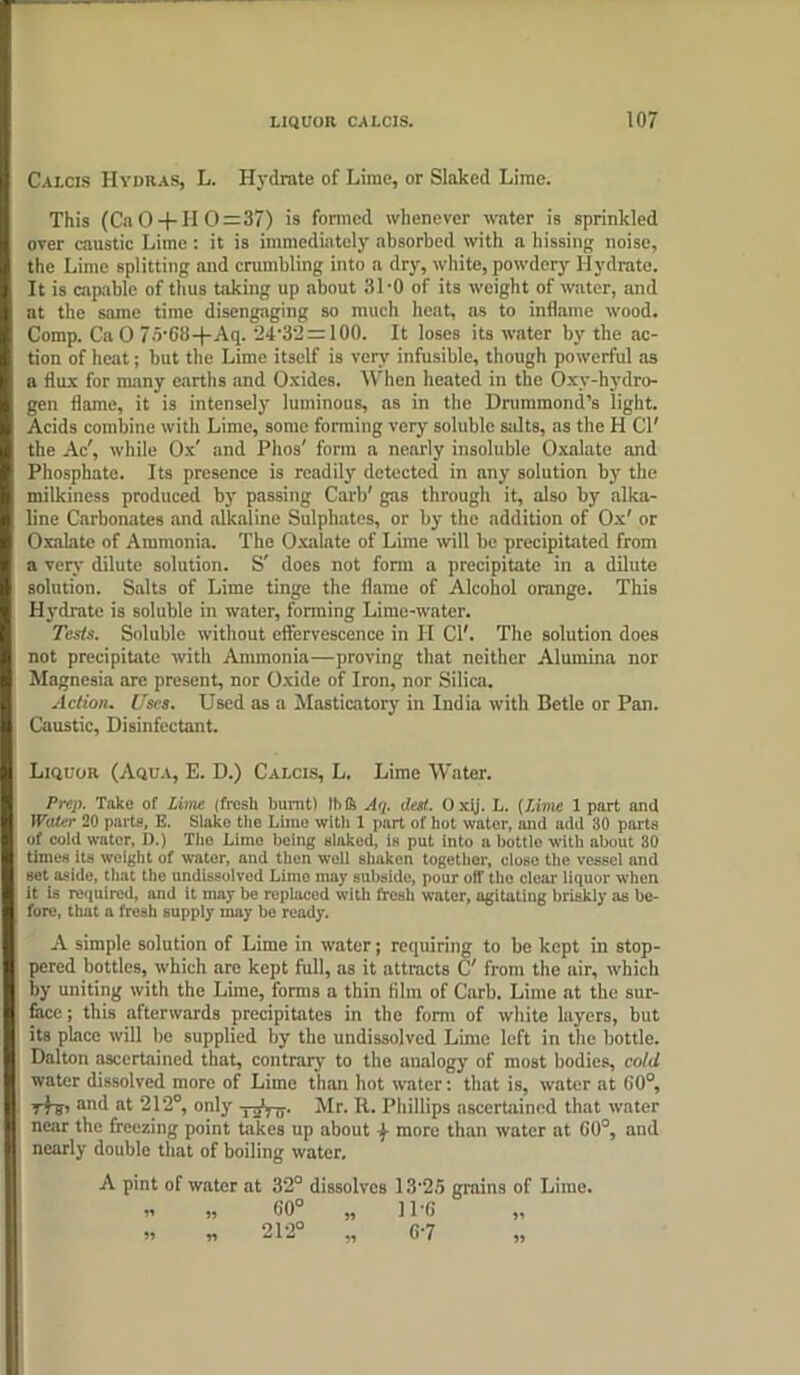 Calcis Hydras, L. Hydrate of Lime, or Slaked Lime. This (Ca 0 + 110=37) is formed whenever water is sprinkled over caustic Lime : it is immediately absorbed with a hissing noise, the Lime splitting and crumbling into a dry, white, powdery Hydrate. It is capable of thus taking up about 31-0 of its weight of water, and at the same time disengaging so much heat, as to inflame wood. Comp. CaO 75’68+Aq. 24'32 = 100. It loses its water by the ac- tion of heat; but the Lime itself is very infusible, though powerful as a flux for many earths and Oxides. When heated in the Oxy-hydro- gen flame, it is intensely luminous, as in the Drummond’s light. Acids combine with Lime, some forming very soluble salts, as the H Cl' the Ac', while Ox' and Pirns' form a nearly insoluble Oxalate and Phosphate. Its presence is readily detected in any solution by the milkiness produced by passing Carl)' gas through it, also by alka- line Carbonates and alkaline Sulphates, or by the addition of Ox' or Oxalate of Ammonia. The Oxalate of Lime will be precipitated from a very dilute solution. S' does not form a precipitate in a dilute solution. Salts of Lime tinge the flame of Alcohol orange. This Hydrate is soluble in water, forming Lime-water. Tests. Soluble without effervescence in II Cl'. The solution does not precipitate with Ammonia—proving that neither Alumina nor Magnesia are present, nor Oxide of Iron, nor Silica. Action. Uses. Used as a Masticatory in India with Betle or Pan. Caustic, Disinfectant. Liquor (Aqua, E. D.) Calcis, L. Lime Water. Prep. Take of Lime (fresh burnt) IMS Aq. dot. Oxij. L. (Lime 1 part and 1 Voter 20 parts, E. Slake the Lime with 1 part of hot water, and add 30 parts of cold water, lb) The Limo being slaked, is put into a bottle with about 30 times its weight of water, and then well sliaken together, close the vessel and sot aside, that the undissolved Limo may subside, pour off the clear liquor when it is required, and it may be replaced with fresh water, agitating briskly as be- fore, that a fresh supply may be ready. A simple solution of Lime in water; requiring to be kept in stop- pered bottles, which are kept full, as it attracts C' from the air, which by uniting with the Lime, forms a thin film of Carb. Lime at the sur- face ; this afterwards precipitates in the form of white layers, but its place will be supplied by the undissolved Lime left in the bottle. Dalton ascertained that, contrary to the analogy of most bodies, cold water dissolved more of Lime than hot water: that is, water at G0°, 7+si hhd at 212°, only -y^Vo- Mr. R. Phillips ascertained that water near the freezing point takes up about f- more than water at G0°, and nearly double that of boiling water. A pint of water at 32° dissolves 13■ 25 grains of Lime. » „ 60° „ IPG