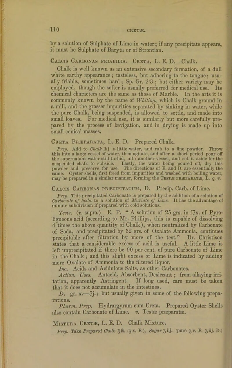 CRET.E. bv a solution of Sulphate of Lime in water; if any precipitate appears, it must be Sulphate of Baryta or of Strontian. Calcis Carbonas frjabilis. Creta, L. E. D. Chalk. Chalk is well known as an extensive secondary formation, of a dull white earthy appearance; tasteless, but adhering to the tongue; usu- ally friable, sometimes hard; Sp. Gr. 2'3 ; but either variety may be employed, though the softer is usually preferred for medical use. Its chemical characters are the same as those of Marble. In the arts it is commonly known by the name of Whiting, which is Chalk ground in a mill, and the grosser impurities separated by sinking in water, while the pure Chalk, being suspended, is allowed to settle, and made into small loaves. For medical use, it is similarly but more carefully pre- pared by the process of lajvigation, and in drying is made up into small conical masses. Creta Pr.-eparata, L. E. D. Prepared Chalk. Prep. Add to Chalk fbj. a little water, and rub to a fine powder. Throw • this into a largo vessel of water, then agitate, and after a short period pour off the supernatant water still turbid, into another vessel, and set it aside for the suspended chalk to subside. Lastly, the water being poured off, dry thiB powder and preserve for use. The directions of E. and D. are essentially the same. Oyster shells, first freed from impurities and washed villi boiling water, may be prepared in a similar manner, forming the Test.® iulsparataj, L. q. v. Calcis Carbonas prajcifitatum, D. Precip. Carb. of Lime. Prep. This precipitated Carbonate is prepared by the addition of a solution of Carbonate of Soda to a solution of Muriate of Lime. It has the advantage of minute subdivision if prepared with cold solutions. Tests, (v. supra.) E. P. “ A solution of 25 grs. in f3x. of Pyro- ligneous acid (according to Mr. Phillips, this is capable of dissolving 4 times the above quantity of Chalk), when neutralized by Carbonate ; of Soda, and precipitated by 32 grs. of Oxalate Ammonia, continues precipitable after filtration by more of the test.” Dr. Christison 1 states that a considerable excess of acid is useful. A little Lime is left unprecipitated if there be 90 per cent, of pure Carbonate of Lime in the Chalk ; and this slight excess of Lime is indicated by adding more Oxalate of Ammonia to the filtered liquor. Inc. Acids and Acidulous Salts, as other Carbonates. Action. Uses. Antacid, Absorbent, Desiccant ; from allaying irri- tation, apparently Astringent. If long used, care must be taken that it does not accumulate in the intestines. D. gr. x.—3j.; but usually given in some of the following prepa- rations. P/iarm. Prep. Hydrargyrum cum Creta. Prepared Oyster Shells also contain Carbonate of Lime. v. Testa: pneparaUe. Mistura Cret.e, L. E. D. Chalk Mixture. Prep. Taket Prepared Ctealk 31A I3X. E.), Sugar 3iij. Ipure 5V. E. 5iij. D.)