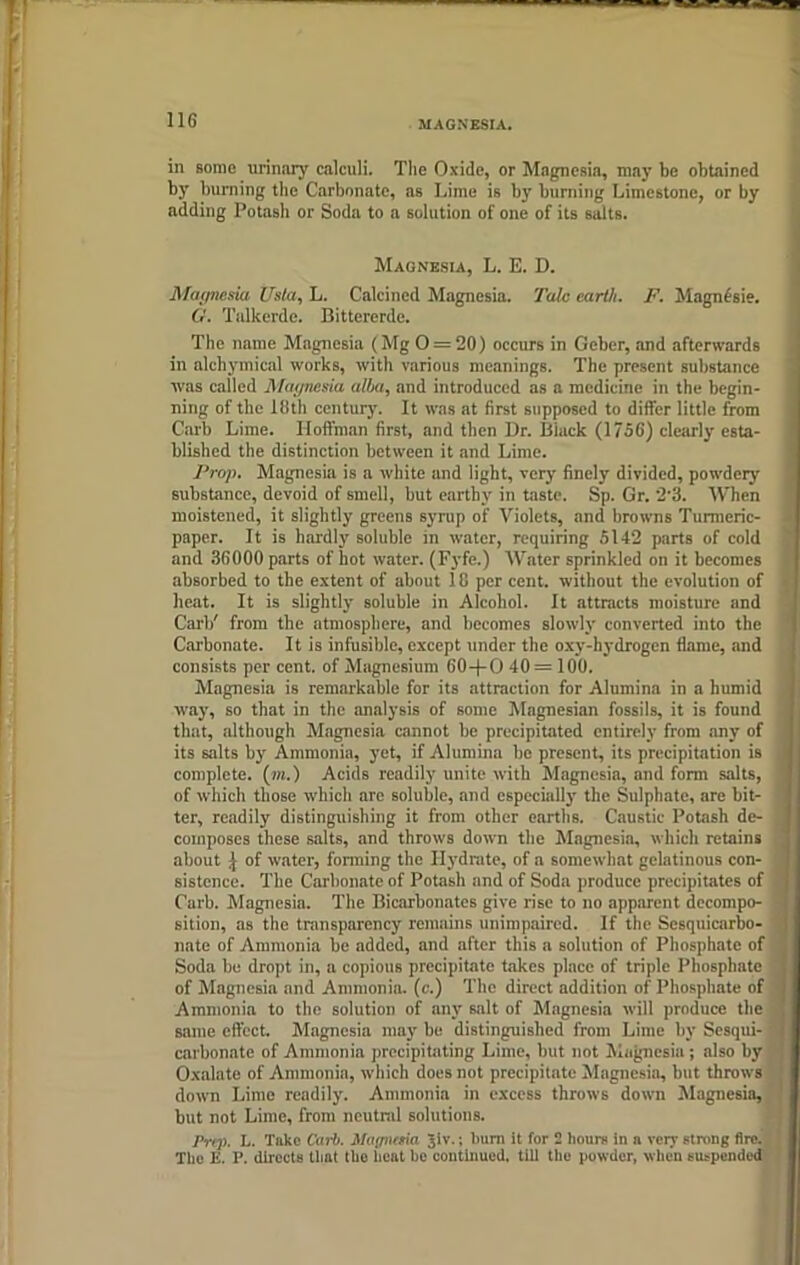 in some urinary calculi. The Oxide, or Magnesia, may be obtained by burning the Carbonate, as Lime is by burning Limestone, or by adding Potash or Soda to a solution of one of its salts. Magnesia, L. E. D. Magnesia Usta, L. Calcined Magnesia. Talc earth. F. Magndsie. G. Talkerde. Bittererde. The name Magnesia (Mg O = 20) occurs in Geber, and afterwards in alchymical works, with various meanings. The present substance was called Magnesia alba, and introduced as a medicine in the begin- ning of the 18th century. It was at first supposed to differ little from Carb Lime. Hoffman first, and then Dr. Black (1756) clearly esta- blished the distinction between it and Lime. Prop. Mngnesia is a white and light, very finely divided, powdery substance, devoid of smell, but earthy in taste. Sp. Gr. 2-3. When moistened, it slightly greens syrup of Violets, and browns Turmeric- paper. It is hardly soluble in water, requiring 5142 parts of cold and 36000 parts of hot water. (Fyfe.) Water sprinkled on it becomes absorbed to the extent of about 18 per cent, without the evolution of heat. It is slightly soluble in Alcohol. It attracts moisture and Carb' from the atmosphere, and becomes slowly converted into the Carbonate. It is infusible, except under the oxy-hydrogen flame, and consists per cent, of Magnesium 60-|-O 40= 100. Magnesia is remarkable for its attraction for Alumina in a humid way, so that in the analysis of some Magnesian fossils, it is found that, although Magnesia cannot be precipitated entirely from any of its salts by Ammonia, yet, if Alumina be present, its precipitation is complete, (m.) Acids readily unite with Magnesia, and form salts, of which those which are soluble, and especially the Sulphate, are bit- ter, readily distinguishing it from other earths. Caustic Potash de- composes these salts, and throws down the Magnesia, which retains about | of water, forming the Hydrate, of a somewhat gelatinous con- sistence. The Carbonate of Potash and of Soda produce precipitates of Curb. Magnesia. The Bicarbonates give rise to no apparent decompo- sition, as the transparency remains unimpaired. If the Sesquicarbo- nate of Ammonia be added, and after this a solution of Phosphate of Soda be dropt in, a copious precipitate takes place of triple Phosphate of Magnesia and Ammonia, (c.) The direct addition of Phosphate of Ammonia to the solution of any salt of Magnesia will produce the same effect. Magnesia may be distinguished from Lime by Sesqui- carbonate of Ammonia precipitating Lime, but not Magnesia; also by Oxalate of Ammonia, which does not precipitate Magnesia, but throws down Lime readily. Ammonia in excess throws down Magnesia, but not Lime, from neutral solutions. Prep. L. Take Carb. Magnma Jiv.; bum it for 2 hours in n very strong fire. The ii. P. directs that tho heat he continued, till the powder, when suspended