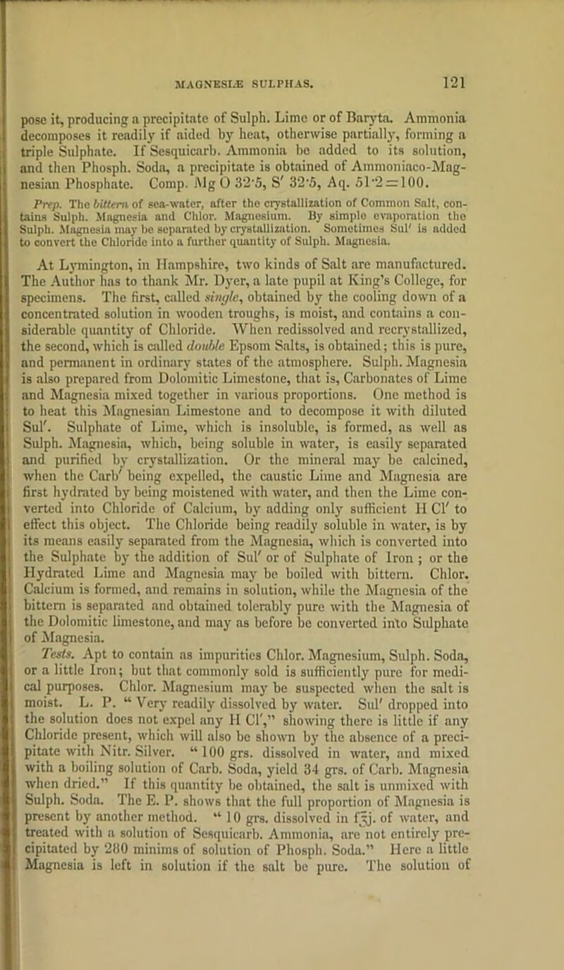 pose it, producing a precipitate of Sulph. Lime or of Baryta. Ammonia decomposes it readily if aided by heat, otherwise partially, forming a triple Sulphate. If Sesquicarh. Ammonia be added to its solution, and then Phosph. Soda, a precipitate is obtained of Ainmoniaco-Mag- nesian Phosphate. Comp. Mg 0 32'5, S' 32‘5, Aq. 51'2 = 100. Prep. The bittern of sea-water, after the crystallization of Common Salt, con- tains Sulph. Magnesia anil Chlor. Magnesium. By simplo evaporation the Sulph. Magnesia may be separated by crystallization. Sometimes Sul' is added to convert the Chloride into a further quantity of Sulph. Magnesia. At Lymington, in Hampshire, two kinds of Salt are manufactured. The Author has to thank Mr. Dyer, a late pupil at King’s College, for specimens. The first, called single, obtained by the cooling down of a concentrated solution in wooden troughs, is moist, and contains a con- siderable quantity of Chloride. When rcdissolved and recrystallized, the second, which is called double Epsom Salts, is obtained; this is pure, and permanent in ordinary states of the atmosphere. Sulph. Magnesia is also prepared from Dolomitic Limestone, that is, Carbonates of Lime and Magnesia mixed together in various proportions. One method is to heat this Magnesian Limestone and to decompose it with diluted Sul'. Sulphate of Lime, which is insoluble, is formed, as well as Sulph. Magnesia, which, being soluble in water, is easily separated and purified by crystallization. Or the mineral may be calcined, when the Carl/ being expelled, the caustic Lime and Magnesia are first hydrated by being moistened with water, and then the Lime con- verted into Chloride of Calcium, by adding only sufficient H Cl' to effect this object. The Chloride being readily soluble in water, is by its means easily separated from the Magnesia, which is converted into the Sulphate by the addition of Sul' or of Sulphate of Iron ; or the Hydrated Lime and Magnesia may be boiled with bittern. Chlor. Calcium is formed, and remains in solution, while the Magnesia of the bittern is separated and obtained tolerably pure with the Magnesia of the Dolomitic limestone, and may as before be converted into Stdphate of Magnesia. Tests. Apt to contain as impurities Chlor. Magnesium, Sulph. Soda, or a little Iron; but that commonly sold is sufficiently pure for medi- cal purposes. Chlor. Magnesium may be suspected when the salt is moist. L. I’. “ Very readily dissolved by water. Sul' dropped into the solution does not expel any H Cl',” showing there is little if any Chloride present, which will also be shown by the absence of a preci- pitate with Nitr. Silver. “100 grs. dissolved in water, and mixed with a boiling solution of Carb. Soda, yield 34 grs. of Curb. Magnesia when dried.” If this quantity be obtained, the salt is unmixed with Sulph. Soda. The E. P. shows that the full proportion of Magnesia is present by another method. “ 10 grs. dissolved in fyj. of water, and treated with a solution of Sesquicarb. Ammonia, are not entirely pre- cipitated by 200 minims of solution of Phosph. Soda.” Here a little Magnesia is left in solution if the salt be pure. The solution of