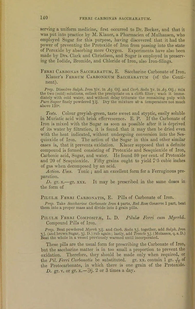 FERRI CARBONAS SACCHARATUM. serving a uniform medicine, first occurred to Dr. Becker, and that it was put into practice by M. Klauer, a Pharmacien of Mulhausen, who employed Sugar for this purpose, having discovered that it had the power of preventing the Protoxide of Iron from passing into the state of Peroxide by absorbing more Oxygen. Experiments have also been made by Drs. Clark and Christison, and Sugar is employed in preserv- ing the Iodide, Bromide, and Chloride of Iron, also Iron-filings. Ferri Carbonas Saccharatum, E. Saccharine Carbonate of Iron. Klauer’s Ferrum Carbonicum Saccharatum (of the Conti- nent). Prep. Dissolve Sulpli. Iron Jiv. in Aq. Oij. and Curb. Soda 3V. in Aq. Oij.; mix tile two (cold) solutions, collect the precipitate on a cloth filter; wasli it imme- diately with cold water, and without delay triturate the remaining pulp with Pure Sugar finely powdered 3 ij. Dry the mixture at a temperature not much above 120“. Tests. Colour greyish-green, taste sweet and styptic, easily soluble in Muriatic acid with brisk effervescence. E. P. If the Carbonate of Iron is mixed with the Sugar as soon as possible after it is deprived of its water by filtration, it is found that it may then be dried even with the heat indicated, without undergoing conversion into the Ses- quioxide of Iron. The action of the Sugar in this and other similar cases is, that it prevents oxidation. Klauer supposed that a definite compound is formed consisting of Protoxide and Sesquioxide of Iron, Carbonic acid. Sugar, and water. He found 110 per cent, of Protoxide and 20 of Sesquioxide. Fifty grains ought to yield 7'5 cubic inches of gas when decomposed by an acid. Action. Uses. Tonic ; and an excellent form for a Ferruginous pre- paration. IJ. gr. x.—gr. xxx. It may be prescribed in the same doses in the form of Pilul.-e Ferri Carbonatis, E. Pills of Carbonate of Iron. Prep. Take Saccharine Carbonate Iron 4 parts, Red Rose Cemscrve 1 part, beat them into a proper mass aud divide into 5 grain pills. Pn.UL/E Ferri Composite;, L. D. Pilules Ferri cum Myrrha. Compound Pills of Iron. Prep. Beat powdered Myrrh 5 ij. and Carb. Soda 5 j. together, add Sutph. Iron 5 j. (and brown Sugar, jj. I).) rub again; lastly, add Treacle Jj. (Molasses, q. b. D.) Beat tho whole in a vessel previously warmed until incorporated. These pills are the usual form for prescribing the Carbonate of Iron, but the saccharine matter is in too small a proportion to prevent the oxidation. Therefore, they should be made only when required, or the Pit. Ferri Carbonatis be substituted, gr. xx. contain 1 gr. ^ of the Protocarbonate, in which there is one grain of the Protoxide. D. gr. v. or gr. x.—Dj. 2 or 3 times a day.