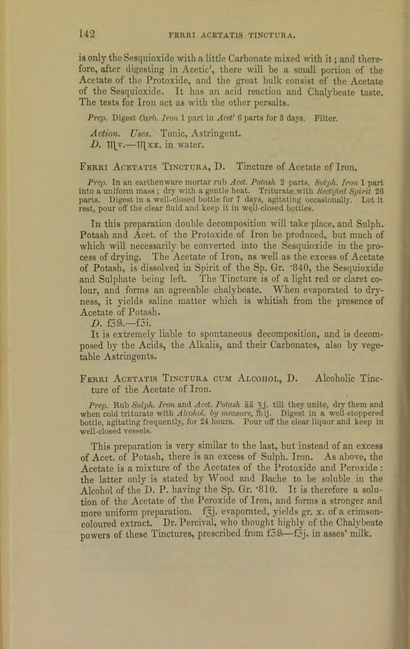 is only the Sesquioxide with a little Carbonate mixed with it; and there- fore, after digesting in Acctie', there will be a small portion of the Acetate of the Protoxide, and the great bulk consist of the Acetate of the Sesquioxide. It has an acid renction and Chalybeate taste. The tests for Iron act as with the other persalts. Prep. Digest Carb. Iron 1 part in Acd' (i parts for 8 days. Filter. Action. Uses. Tonic, Astringent. D. —11]xx. in water. Fbrri Acetatis Tinctura, D. Tincture of Acetate of Iron. Prep. In an earthenware mortar rub Acd. Potash 2 parts, Sulph. Iron 1 part into a uniform mnss ; dry witli a gentle heat. Triturate with Rectified Spirit 26 parts. Digest in a well-closed bottle for 7 days, agitating occasionally. Let it rest, pour oil the clear fluid and keep it in well-closed bottles. Tn this preparation double decomposition will take place, and Sulph. Potash and Acet. of the Protoxide of Iron be produced, but much of which will necessarily be converted into the Sesquioxide in the pro- cess of drying. The Acetate of Iron, as well as the excess of Acetate of Potash, is dissolved in Spirit of the Sp. Gr. '840, the Sesquioxide and Sulphate being left. The Tincture is of a light red or claret co- lour, and forms an agreeable chalybeate. When evaporated to dry- ness, it yields saline matter which is whitish from the presence of Acetate of Potash. D. f3ft.—f5i. It is extremely liable to spontaneous decomposition, and is decom- posed by the Acids, the Alkalis, and their Carbonates, also by vege- table Astringents. Ferri Acetatis Tinctura cum Alcohol, D. Alcoholic Tinc- ture of the Acetate of Iron. Prep. Rub Sulph. Iron and Acd. Potash aa 3 j. till they unite, dry them and when cold triturate with Alcohol, by measure, tbij. Digest in a well-stoppered bottle, agitating frequently, for 24 hours. Pour off the clear liquor and keep in well-closed vessels. This preparation is very similar to the last, but instead of an excess of Acet. of Potash, there is an excess of Sulph. Iron. As above, the Acetate is a mixture of the Acetates of the Protoxide and Peroxide : the latter only is stated by Wood and Bache to be soluble in the Alcohol of the D. P. having the Sp. Gr. ‘810. It is therefore a solu- tion of the Acetate of the Peroxide of Iron, and forms a stronger and more uniform preparation, fyj. evaporated, yields gr. x. of a crimson- coloured extract. Dr. Percival, who thought highly of the Chalybeate powers of these Tinctures, prescribed from fofi—f5j. in asses’ milk.