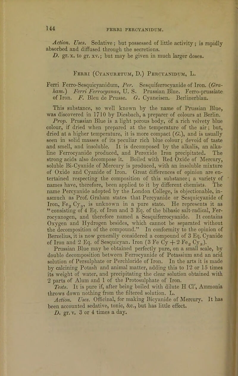 FEwu fercyanidum. Action. Uses. Sedative ; but possessed of little activity ; is rapidly absorbed and diffused through the secretions. D. gr. x. to gr. xv.; but may be given in much larger doses. Feiiri (Cyanuretum, D.) Pekcyanidum, L. Ferri Ferro-Sesquicyanidum, Per. Sesquiferrocyanide of Iron. (Gra- ham.) Fcrri Ferrocyanas, U. S. Prussian Blue. Ferro-prussiate of Iron. F. Bleu de Prusse. G. Cyaneisen. Berlinerblau. This substance, so well known by the name of Prussian Blue, was discovered in 1710 by Diesbach, a preparer of colours at Berlin. Prop. Prussian Blue is a light porous body, of a rich velvety blue colour, if dried when prepared at the temperature of the air; but, dried at a higher temperature, it is more compact ((?.), and is usually seen in solid masses of its peculiar rich blue colour; devoid of taste and smell, and insoluble. It is decomposed by the alkalis, an alka- line Ferrocyanide produced, and Peroxide Iron precipitated. The strong acids also decompose it. Boiled with Red Oxide of Mercury, soluble Bi-Cyanide of Mercury is produced, with an insoluble mixture of Oxide and Cyanide of Iron. Great differences of opinion are en- tertained respecting the composition of this substance; a variety of names have, therefore, been applied to it by different chemists. The name Percyanidc adopted by the London College, is objectionable, in- asmuch as Prof. Graham states that Percyanide or Sesquicyanide of Iron, Fe2 Cy:l, is unknown in a pure state. He represents it as “consisting of 4 Eq. of Iron and 3 Eq. of the bibasic salt-radical, Fer- rocyanogen, and therefore named a Sesquiferrocyanide. It contains Oxygen and Hydrogen besides, which cannot be separated without the decomposition of the compound.” In conformity to the opinion of Berzelius, it is now generally considered a compound of 3 Eq. Cyanide of Iron and 2 Eq. of Sesquicyan. Iron (3 Fe Cy -f- 2 Fe2 Cy„). Prussian Blue may be obtained perfectly pure, on a small scale, by double decomposition between Ferrocyanide of Potassium and an acid solution of Persulphate or Perchloride of Iron. In the arts it is made by calcining Potash and animal matter, adding this to 12 or 15 times its weight of water, and precipitating the clear solution obtained with 2 parts of Alum and 1 of the Protosulphate of Iron. Tests. It is pure if, after being boiled with dilute H CT, Ammonia throws down nothing from the filtered solution. L. Action. Uses. Officinal, for making Bicyanide of Mercury’. It has been accounted sedative, tonic, &c., but has little effect. D. gr. v. 3 or 4 times a day.