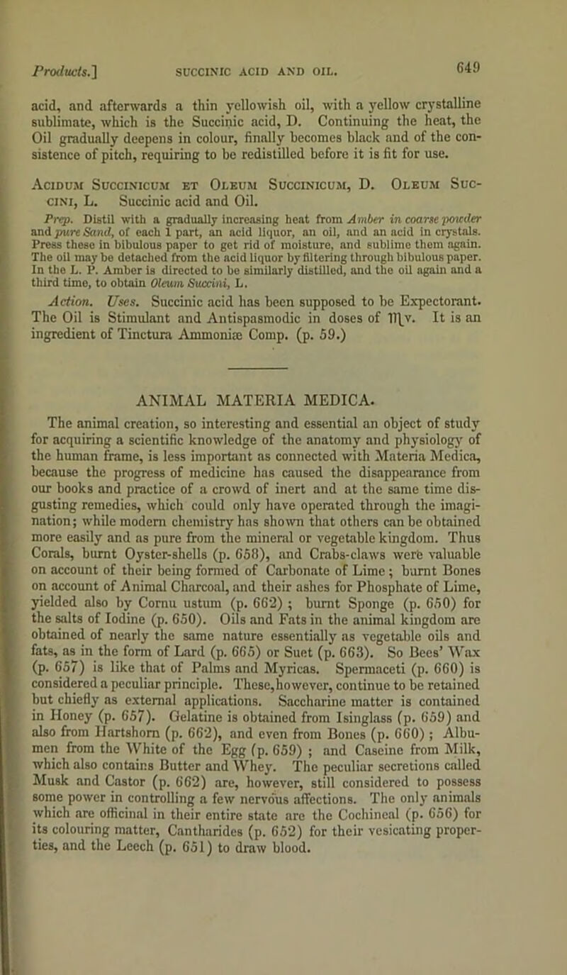 Products.'] SUCCINIC ACID AND OIL. acid, and afterwards a thin yellowish oil, with a yellow crystalline sublimate, which is the Succinic acid, D. Continuing the heat, the Oil gradually deepens in colour, finally becomes black and of the con- sistence of pitch, requiring to be redistilled before it is fit for use. Acidu.u Succinicum et Oleum Succinicum, D. Oleum Suc- cini, L. Succinic acid and Oil. Prep. Distil with a gradually increasing heat from Amber in coarse poiccler and pure Sami, of each 1 part, an acid liquor, an oil, and an acid in crystals. Press these in bibulous paper to get rid of moisture, and sublimo them again. Tile oil may bo detached from the acid liquor by filtering through bibulous paper. In the L. P. Amber is directed to be similarly distilled, and the oil again and a third time, to obtain Oleum, Succini, L. Action. Uses. Succinic acid has been supposed to be Expectorant. The Oil is Stimulant and Antispasmodic in doses of Dfv. It is an ingredient of Tinctura Ammonia: Comp. (p. 59.) ANIMAL MATERIA MEDICA. The animal creation, so interesting and essential an object of study for acquiring a scientific knowledge of the anatomy and physiology of the human frame, is less important as connected with Materia Medica, because the progress of medicine has caused the disappearance from our books and practice of a crowd of inert and at the same time dis- gusting remedies, which could only have operated through the imagi- nation; while modem chemistry has shown that others can be obtained more easily and as pure from the mineral or vegetable kingdom. Thus Corals, burnt Oyster-shells (p. G58), and Crabs-claws werb valuable on account of their being formed of Carbonate of Lime; burnt Bones on account of Animal Charcoal, and their ashes for Phosphate of Lime, yielded also by Cornu ustum (p. 662) ; burnt Sponge (p. 650) for the salts of Iodine (p. 650). Oils and Fats in the animal kingdom are obtained of nearly the same nature essentially as vegetable oils and fats, as in the form of Lard (p. 665) or Suet (p. 663). So Bees’ Wax (p. 657) is like that of Palms and Myricas. Spermaceti (p. 660) is considered a peculiar principle. These,however, continue to be retained but chiefly ns external applications. Saccharine matter is contained in Honey (p. 657). Gelatine is obtained from Isinglass (p. 659) and also from Hartshorn (p. 662), and even from Bones (p. 660); Albu- men from the White of the Egg (p. 659) ; and Caseine from Milk, which also contains Butter and Whey. The peculiar secretions called Musk and Castor (p. 662) are, however, still considered to possess some power in controlling a few nervous affections. The only animals which are officinal in their entire state are the Cochineal (p. 656) for its colouring matter, Cantharidcs (p. 652) for their vesicating proper- ties, and the Leech (p. 651) to draw blood.