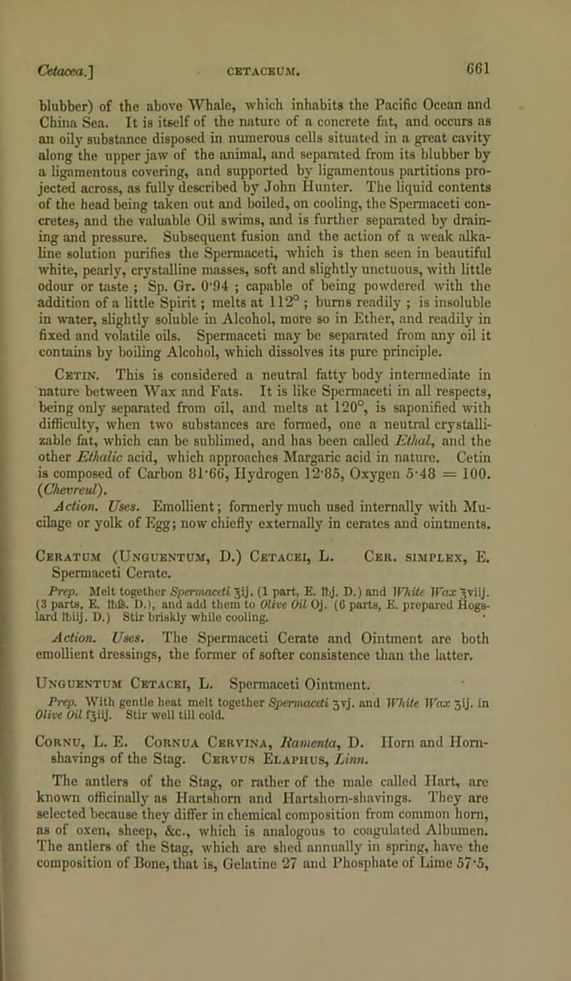 Cetacea.'] CETACEUM. G61 blubber) of the above Whale, which inhabits the Pacific Ocean and China Sea. It is itself of the nature of a concrete fat, and occurs as an oily substance disposed in numerous cells situated in a great cavity along the upper jaw of the animal, and separated from its blubber by a ligamentous covering, and supported by ligamentous partitions pro- jected across, as fully described by John Hunter. The liquid contents of the head being taken out and boiled, on cooling, the Spermaceti con- cretes, and the valuable Oil swims, and is further separated by drain- ing and pressure. Subsequent fusion and the action of a weak alka- line solution purifies the Spermaceti, which is then seen in beautiful white, pearly, crystalline masses, soft and slightly unctuous, with little odour or taste ; Sp. Gr. 0'94 ; capable of being powdered with the addition of a little Spirit; melts at 112° ; bums readily ; is insoluble in water, slightly soluble in Alcohol, more so in Ether, and readily in fixed and volatile oils. Spermaceti may be separated from any oil it contains by boiling Alcohol, which dissolves its pure principle. Cetin. This is considered a neutral fatty body intermediate in nature between Wax and Fats. It is like Spermaceti in all respects, being only separated from oil, and melts at 120°, is saponified with difficulty, when two substances are formed, one a neutral crystalli- zable fat, which can be sublimed, and has been called Ethal, and the other Ethalic acid, which approaches Margaric acid in nature. Cetin is composed of Carbon 8T66, Hydrogen 12'85, Oxygen 5-48 = 100. (iChevreul). Action. Uses. Emollient; formerly much used internally with Mu- cilage or yolk of Egg; now chiefly externally in cerates and ointments. Ceratum (Unguentum, D.) Cetacei, L. Cer. simplex, E. Spermaceti Cerate. Prep. Melt together Spermaceti gij. (1 part, E. Ibj. D.) and White Wax -,viij. (3 parts, E. thS. D.), and add them to Olive Oil Oj. (fi parts, E. prepared Hogs- lard Ibiij. D.) Stir briskly while cooling. Action. Uses. The Spermaceti Cerate and Ointment arc both emollient dressings, the former of softer consistence than the latter. Unguentum Cetacei, L. Spermaceti Ointment. Prep. With gentle heat melt together Spermaceti xvi. and JfOiite Wax tij. in Olive Oil tjiy. Stir well till cold. Cornu, L. E. Cornua Cervina, Itainenta, D. Horn and Horn- shavings of the Stag. Cervus Elaphus, Linn. The antlers of the Stag, or rather of the male called Hart, are known officinally as Hartshorn and Hartshorn-shavings. They arc selected because they differ in chemical composition from common horn, as of oxen, sheep, &c., which is analogous to coagulated Albumen. The antlers of the Stag, which are shed annually in spring, have the composition of Bone, that is, Gelatine 27 and Phosphate of Lime 57'5,